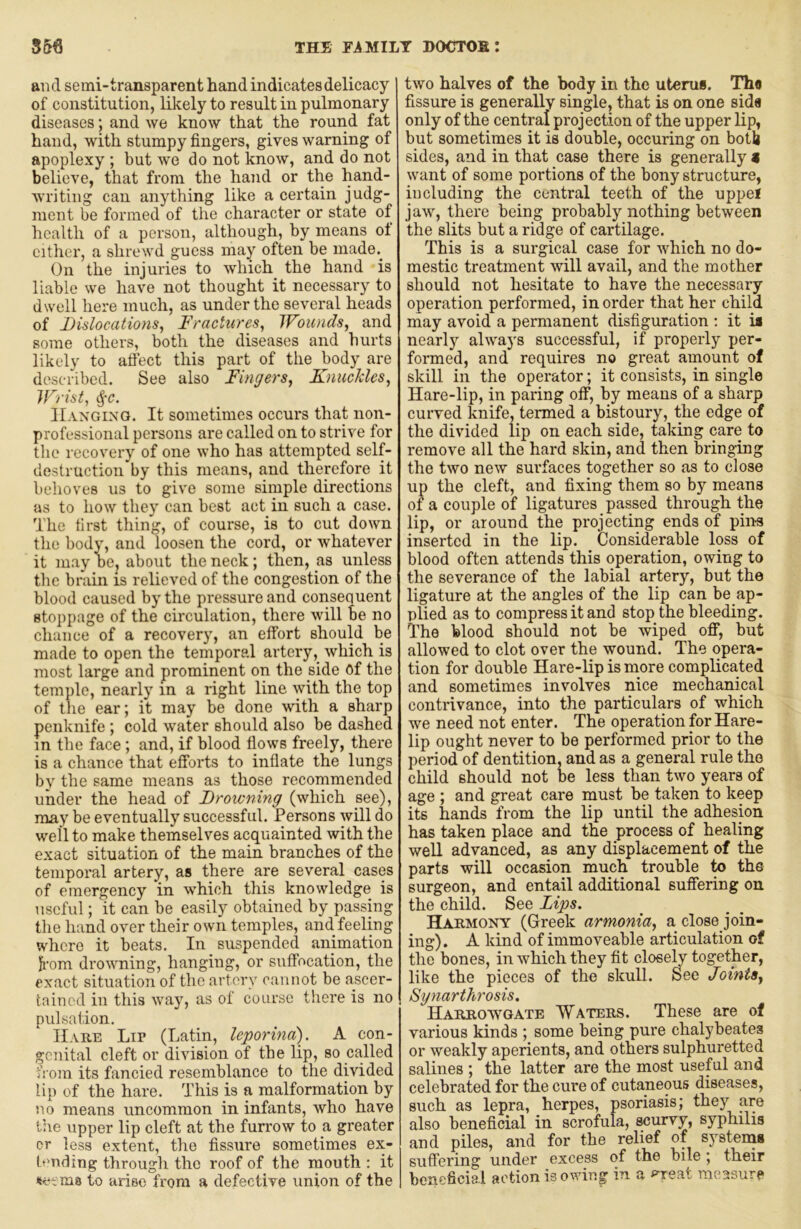 THE Fi MILT DOCTOS I S56 and semi-transparent hand indicates delicacy of constitution, likely to result in pulmonary diseases; and we know that the round fat hand, with stumpy fingers, gives warning of apoplexy ; but we do not know, and do not believe, that from the hand or the hand- writing can anything like a certain judg- ment be formed of the character or state of health of a person, although, by means ol cither, a shrewd guess may often be made.^ On the injuries to which the hand is liable we have not thought it necessary to dwell here much, as under the several heads of Dislocations., Fractures, Wounds, and some others, both the diseases and hurts likely to aflect this part of the body are described. See also Fingers, Knuckles, Wrist, ^-c. IIaxgino. It sometimes occurs that non- professional persons are called on to strive for the recovery of one who has attempted self- destruction by this means, and therefore it behoves us to give some simple directions as to how they can best act in such a case. The first thing, of course, is to cut down the body, and loosen the cord, or whatever it may be, about the neck; then, as unless the brain is relieved of the congestion of the blood caused by the pressure and consequent stojipage of the circulation, there will Be no chance of a recovery, an effort should be made to open the temporal artery, which is most large and prominent on the side Of the temple, nearly in a right line with the top of the ear; it may be done with a sharp penknife; cold water should also be dashed in the face; and, if blood flows freely, there is a chance that efforts to inflate the lungs by the same means as those recommended under the head of Drowning (which see), may be eventually successful. Persons will do well to make themselves acquainted with the exact situation of the main branches of the temporal artery, as there are several cases of emergency in which this knowledge is useful; it can be easily obtained by passing the hand over their own temples, and feeling where it beats. In suspended animation kom drowning, hanging, or suffocation, the exact situation of the artery cannot be ascer- tained in this way, as of course there is no pulsation. IIahe Lip (Latin, leporina). A con- genital cleft or division of the lip, so called from its fancied resemblance to the divided lip of the hare. This is a malformation by no means uncommon in infants, who have the upper lip cleft at the furrow to a greater er less extent, the fissure sometimes ex- tending through the roof of the mouth : it «et ms to arise from a defective union of the two halves of the body in the uterus. Tha fissure is generally single, that is on one sida only of the central projection of the upper lip, but sometimes it is double, occuring on both sides, and in that case there is generally 9 want of some portions of the bony structure, including the central teeth of the uppel jaw, there being probably nothing between the slits but a ridge of cartilage. This is a surgical case for which no do- mestic treatment will avail, and the mother should not hesitate to have the necessary operation performed, in order that her child may avoid a permanent disfiguration ; it ia nearly always successful, if properly per- formed, and requires no great amount of skill ill the operator; it consists, in single Hare-lip, in paring off, by means of a sharp curved knife, termed a bistoury, the edge of the divided lip on each side, taking care to remove all the hard skin, and then bringing the two new surfaces together so as to close up the cleft, and fixing them so by means of a couple of ligatures passed through the lip, or around the projecting ends of pins inserted in the lip. Considerable loss of blood often attends this operation, owing to the severance of the labial artery, but the ligature at the angles of the lip can be ap- plied as to compress it and stop the bleeding. The blood should not be wiped off, but allowed to clot over the wound. The opera- tion for double Hare-lip is more complicated and sometimes involves nice mechanical contrivance, into the particulars of which we need not enter. The operation for Hare- lip ought never to be performed prior to the period of dentition, and as a general rule the child should not be less than two years of age ; and great care must be taken to keep its hands from the lip until the adhesion has taken place and the process of healing well advanced, as any displacement of the parts will occasion much trouble to the surgeon, and entail additional suffering on the child. See Zips. Hahmony (Greek armonia, a close join- ing). A kind of immoveable articulation of the bones, in which they fit closely together, like the pieces of the skull. See Joints, Syyiarthrosis. HARRO^YGATB WATERS. These are of various kinds ; some being pure chalybeates or weakly aperients, and others sulphuretted salines ; the latter are the most useful and celebrated for the cure of cutaneous diseases, such as lepra, herpes, psoriasis; they are also beneficial in scrofula, scurvy, syphilis and piles, and for the relief of systems suffering under excess of the bile; their beneficial action is owing in a *^reat measure