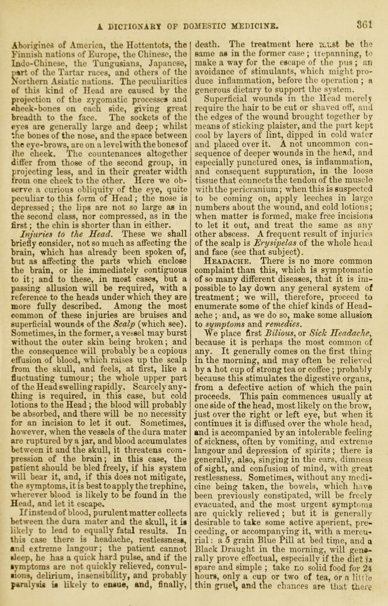 Aborijrinos of America, the Hottentots, the Finnish nations of Europe, the Chinese, the Indo-Chinese, the Tungusiaiis, Japanese, nsrt of the Tartar races, and others of the Northern Asiatic nations. The peculiarities of this kind of Head are caused by the projection of the zygomatic processes and cheek-bones on each side, giving great breadth to the face. The sockets of the eyes are generally large and deep; whilst the bones of the nose, and the space between the eye-brows, are on a level with the hones of the cheek. The eountenances altogether differ from those of the second group, in projecting less, and in their greater width from one cheek to the other. Here we ob- serve a curious obliquity of the eye, quite peculiar to this foi*m of Head; the nose is depressed; the lips are not so large as in the second class, nor compressed, as in the first; the chin is shorter tnan in either. Injuries to the Head. These we shall briefiy consider, not so much as affecting the brain, which has already been spoken of, but as affecting the parts which enclose the brain, or lie immediately contiguous to it; and to these, in most cases, but a passing allusion will be required, with a reference to the heads under which they are more fully described. Among the most common of these injuries are bruises and superficial wounds of the Scalp (which see). Sometimes, in the former, a vessel may burst without the outer skin being broken; and the consequence will probably be a copious effusion of blood, whicn raises up the scalp from the skull, and feels, at first, like a fluctuating tumour; the whole upper part of the Head swelling rapidly. Scarcely any- thing is required, in this case, but cold lotions to the Head; the blood will probably be absorbed, and there will be no necessity for an incision to let it out. Sometimes, however, when the vessels of the dura mater are ruptured by a jar, and blood accumulates between it and the skull, it threatens com- pression of the brain; in this case, the patient should be bled freely, if his system will bear it, and, if this does not mitigate, the symptoms, it is best to apply the trephine, wherever blood is likely to be found m the Head, and let it escape. If instead of blood, purulent matter collects between the dura mater and the skull, it is likely to lead to equally fatal results. In this case there is headache, restlessness, and extreme langour; the patient cannot sleep, he has a quick hard pulse, and if the symptoms are not qixickly relieved, convul- sions, delirium, insensibility, and probably paralysis is likely to ensue, and, finally. death. The treatment here vviist be the same as in the former case ; trepanning, to make a way for the escape of the pus ; an avoidance of stimulants, which might pro- duce inflammation, before the operation ; a generous dietary to support the system. Superficial wounds in the Head merely require the hair to be cut or shaved off’, and the edges of the wound brought together by means of sticking plaister, and the part kept cool by layers of lint, dipped in cold water and placed over it. A not uncommon con- sequence of deeper wounds in the head, and especially punctured ones, is inflammation, and consequent suppuration, in the loose tissue that connects the tendon of the muscle Aviththe pericranium; when this is suspected to be coming on, apply leeches in large numbers about the wound, and cold lotions; Avhen matter is formed, make free incisions to let it out, and treat the same as any other abscess. A frequent result of injuries of the scalp is Erysipelas of the whole head and face (see that subject). Headache. There is no more common complaint than this, which is symptomatic of so many different diseases, that it is im- possible to lay down any general system of treatment; we will, therefore, proceed to enumerate some of the chief kinds of Head- ache ; and, as we do so, make some allusion to symptoms and remedies. We place first Bilious, or SieJe Headache, because it is perhaps the most common of any. It generally comes on the first thing in the morning, and may often be relieved by a hot cup of strong tea or coffee; probably because this stimulates the digestive organs, from a defective action of which the pain proceeds. This pain commences usually at one side of the head, most likely on the brow, just over the right or left eye, but when it continues it is diffused over the whole head, and is accompanied by an intolerable feeling of sickness, often by vomiting, and extreme langour and depression of spirits; there is generally, also, singing in the ears, dimness of sight, and confusion of mind, with great restlessness. Sometimes, without any medi- cine being taken, the bowels, which have been previously constipated, Avill be freely evacuated, and the most urgent symptoms are quickly relieved ; but it is generally desirable to take some active aperient, pro- ceeding, or accompanying it, with a mercu- rial : a 5 grain Blue rill at bed time, and a Black Draught in the morning, will gene- rally prove effectual, especially if the diet jA spare and simple ; take no solid food for 24 hours, only a cup or two of tea, or a lilile thin gruel, and the chances are tiiat there