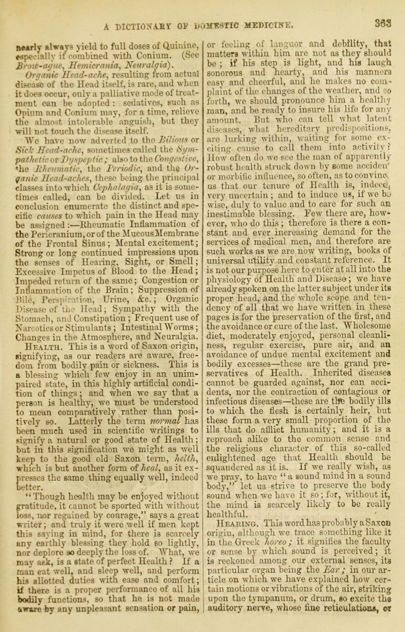 n«*rly fclways yield to full doses of Quinine, especially if combined with Coniura. (See Brow-ayue^ Hemicrania^ Neuralgia). Organic Head-ache., resulting from actual disease of the Head itself, is rare, and when it does occur, only a palliative mode of treat- ment can be adopted : sedatives, such as Opium and Conium may, for a time, relieve the almost intolerable anguish, but they will not touch the disease itself. We have now adverted to the Bilionst or Sick Ilcad-ache, sometimes called the Sym- pathetic or Dyspeptic ; also to the Congestive, ♦he liheumatic, the Deriodic, and the Or- qanic Head-aches, these being the principal classes into which Cephalagia, as it is some- times called, can be divided,_ Let us in conclusion enumerate the distinct and spe- cific causes to which pain in the Head may be assigned :—Kheumatic Inflammation cf the Pericranium, or of the Mucous Membrane of the Frontal Sinus; Mental excitement; Strong or long continued impressions upon the senses of Heaiing, Sight, or Smell; Excessive Impetus of Blood to the Head; Impeded return of the same; Congestion or Inflammation of the Brain; Suppression of Bile, Perspiration, Urine, &c,; Organic Disease of the Head; Sympathy with the Stomach, and Constipation; Frequent use of Narcotics or Stimulants ; Intestinal Worms; Changes in the Atmosphere, and Neuralgia. Health. This is a word of Saxon origin, signifying, as our readers are aware, free- dom from bodily pain or sickness. This is a blessing which few enjoy in an unim- paired state, in this highly artificial condi- tion of things; and when we say that a person is healthy, we must be understood to mean comparatively rather than posi- tively so. Latterly the term normal has been much used in scientific writings to sigTiify a natural or good state of Health; but in this signification we miglit as well keep to the good old Saxon term, helth, which is but another form of heal, as it ex - resscs the same thing equally well, indeed etter. “Though health may be enjoyed without gratitude, it cannot be sported with without loss, nor regained by courage,” says a great writer; and truly it were well if men kept this saying in mind, for there is scarcely any earthly blessing they hold so lightly, nor deplore so deeply the loss of. What, we may ask, is a state of perfect Health ? If a man eat well, and sleep well, and perform his allotted duties with ease and comfort; if there is a proper performance of all his bodily functions, so that he is not made eiwure by any unpleasant sensation or pain, or feeling of languor and debility, that matters within him are not as they should be ; if his step is light, and his laugh sonorous and hearty, and his manners easy and cheerful, and he makes no com- jilaint of the changes of the weather, and co forth, we should pronounce him a hoaltlij man, and be ready to insure his life for any amount. But who can tell what latent diseases, what hereditary predispositions, are lurking within, wailing for sonic ex- citing cause to call them into activity ? How^ often do w^e see the man of apparently robust lu'alth struck dowm by some acciden' or morbific influence, so often, as to convine-. us that our tenure of Health is, indeeii^ very uncertain ; and to induce us, if we b^ w'ise, duly to value and to care for such an inestimable blessing. Few there are, how- ever, wdio do this ; therefore is there a con- stant and ever increasing demand for the sendees of medical men, and therefore are such works as we are now wTiting, books of universal utility and constant reference. It is not our purpose here to enter at all into the physiology of Health and Disease; we have already spoken on the latter subject under its proper head, and the whole scope and ten- dency of all that we have wuitten in these pages is for the preservation of the first, and the avoidance or cure of the last. Wholesome diet, moderately enjoyed, personal cleanli- ness, regular exercise, pure air, and an avoidance of undue mental excitement and bodily excesses—these are the grand pre- servatives of Health. Inherited diseases cannot bo guarded against, nor can acci- dents, nor the contraction of contagious or infectious diseases—these are thfe bodily ills to w^hich the flesh is certainly _ heir, but these form a very small proportion of the ills that do afflict humanity; and it is a reproach alike to the common sense and the religious character of this so-called enlightened age that Health should be squandered as it is. If wm really wfish, as w'e pray, to have “ a sound mind in a sound body,” let us strive to preserve the body sound when w'c have it so; for, without it, the mind is scarcely likely to be really healthful. Heaihng. This word has probably a Saxon origin, although we trace something like it in the Greek horeo ; it signifies the faculty or sense by which sound is perceived; it is reckoned among our external senses, its particular organ being the Ear; in our ar- ticle on which we have explained how cer- tain motions or vibrations of the air, striking upon the tympanum, or drum, so excite the auditory nerve, whose fine reticulations, or