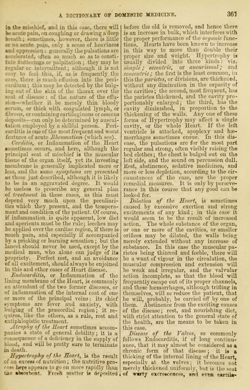 Iti the mischief, and in this case, there will be acute pain, on coughing or drawing a deep breath; sometimes, however, there is little or no acute pain, only a sense of heaviness and oppression : generally the pulsations are accelerated, often so much so as to consti- tute tiutteriiigs or palpitation ; they may he regular or intermittent; although it is not easy to feel this, if, as is frequently the case, there is mucli etfusion into the peri- cardium ; this may be detected by the bulg- ing out of the skin of the thorax over the seat of disease : of the nature of the effu- sion—whether it be merely thin bloody serum, or thick with coagulated lymph, or fibrous, or containing cartilaginous or osseous deposits—can only be determined by auscul- tation employed by a skilful person. Peri- carditis is one of the most frequent and worst features of acute Rheumatism (which see). Carditis, or Inliammatioii of the Heart gometimes occurs, and here, although the principal scat of mischief is the muscular tissue of the organ itself, yet its investing membrane is generally implicated more or less, and the same symptoms are presented as those just described, although it is likely to be in an aggravated degree. It would be useless to prescribe any general plan of treatment in these cases, as this must depend very much upon the peculiari- ties which they present, and the tempera- ment and condition of the patient. Of course, if inflammation is quite apparent, low diet and aperients must be the rule; leeches may be applied over the cardiac region, if there is much pain, and especially if accompanied by a pricking or burning sensation; but the lancet should never be used, except by the medical man, who alone can judge of its propriety. Perfect rest, and an avoidance of all excitement, should always be enjoined in this and other cases of Heart disease. Endocarditis, or Inflammation of the lining membrane of the Heart, is commonly an attendant of the two former diseases, or of inflammation of the internal coat of one or more of the principal veins: its chief symptoms are fever and anxiety, with bulging of the praecordial region; it re- quires, like the others, as a rule, rest and antiphlogistic treatment. Atrophy of the Heart sometimes accom- panies a state of general debility; it is a consequence of a deficiency in the supply of blood, and will be pretty sure to terminate in death. Hypertrophy of the Heart, is the result of an excess of nutrition; the nutritive pro- cess he^;e appears to go on more rapidly than toe •bsorb^nt. Freeh matter is deposited i before the old is removed, and hence there is an increase in bulk, which interferes with the proper performance of the organic func- tions. Hearts have been known to increase in this way to more than double their proper size and weight. Hjpertrophy is usually divided into three kinds: viz. simple; eccentric, or aneurismal; and concentric; the first is the least coinmon, in this the parietes, or divisions, are thickened, without any diminution in the capacity of the cavities; the second, most frequent, has the parietes thickened, and the cavity pro • portionably enlarged ; the third, has the cavity diminished, in proportion to the thickening of the walls. Any one of these forms of Hypertrophy may aifect a single cavity, or the whole Heart. If the left ventricle is attacked, apoplexy and hoe- morrhages sometimes ensue. In this dis- ease, the pulsations arc for the most part regular and strong, often visibly raising the bed clothes; the chest is bulged out on the left side, and the sound on percussion dull. Kest, abstinence, sedative medicines, and more or less depletion, according to the cir- cumstances of the case, are the proper remedial measures. It is only by perseve- rance in this course that any good can be looked for. Eilation of the Heart, is sometimes caused by excessive exertion and strong excitements of any kind; in this case it would seem to be the result of increased action. The whole substance of the organ, or one or more of the cavities, or smaller orifices may be dilated, the walls being merely extended without any increase of substance. In this case the muscular pa- rietes being thinned and feeble, there will be a want of vigour in the circulation, the muscular compression and extension will be weak and irregular, and the valvular action incomplete, so that the blood will frequently escape out of its proper channels, and these hsemorrhages, although trifling in themselves, will so reduce the patient, that he will, probably, be carried off by one of them. Aostinence from the exciting causes of the disease; rest, and nourishing diet, with strict attention to the general state of the health, are the means to be taken in this case. Disease of the Valves, so commonly follows Endocarditis, if of long continu- ance, that it may almost be considered as a chronic form of that disease; it is a thicking of the intenial lining of the Heart, especially at the valves; it becomes not merely thickened uniformly, but is the seat of warty excresceoces, and even cartila-