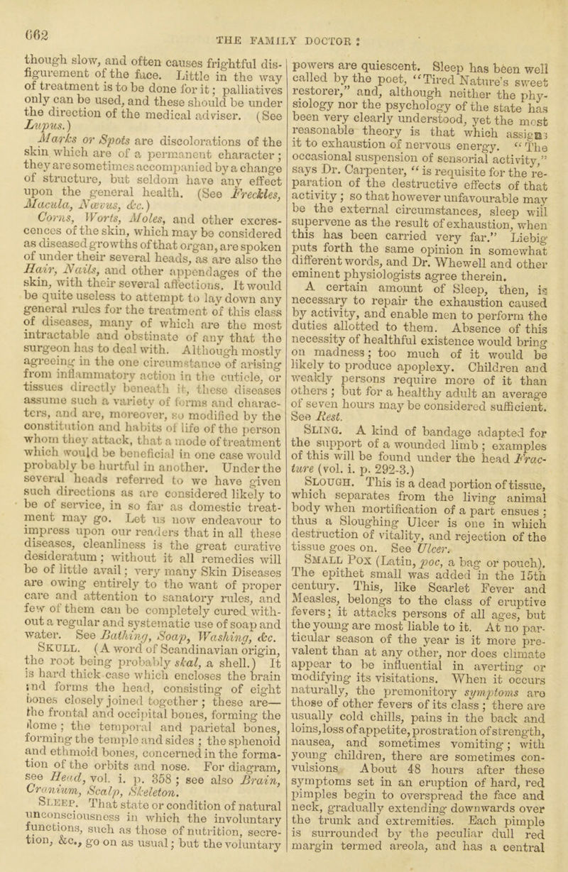 062 THE FAMILY DOCTOR : tlioiigli slowj and. often causes frifflitful dis- figiuement of the face. Little in the way of treatment is to be done for it; palliatives only can be used^ and these should be under the direction of the medical adviser, (See L^qnis.) Marks or Spots are discolorations of the skin which are of a permanent character; they are sometimes accompanied by a change of structure^ but seldom have any effect upon the general health. (See Freckles, Macula, Faevus, <kc.) Covns, ^Vorts, AJoles, and other excres- cences of the skin, which may be considered as diseased growths of that organ, ai'e spoken of under their several heads, as are also the Hccir, Fails, and other appendages of the skin, with their several affections. It would be quite useless to attempt to lav down any general mles for the treatment of this class of diseases, many of which are the most intractable and obstinate of any that the surgeon has to deal with. Although mostly agreeing in the one circum.stance of arising from inflammatory action in tlie cuticle, or tissues directly beneath it, these diseases assume such a variety of forms and chai’ac- ters, and are, moreover, so modified by the constitution and habits of life of the person wlioin they attack, that a mode of treatment wliich vould be beneficial in one case would probably be hurtful in another. Under the several heads referred to we have given such directions as are considered likely to be of service, in so far as domestic treat- ment may go. Lot us now endeavour to impress upon our readers that in all these diseases, cleanliness is the great curative desideratum; without it all remedies will be of little avail; very many Skin Diseases are owing entirely to the want of proper cai’e and attention to sanatory rules, and few of them can be completely cured with- out a regular and systematic use of soap and water. See Jiaihinfj, Soap, Washing, <kc. Skull. (A word of Scandinavian origin, the root being probably a shell.) It !s hard thick case whicli encloses the brain • nd forms the head, consisting of eight hones closely joined together ; these are— the frontal and occipital bones, forming the ilome ; the temporal and parietal bones, forming the temple and sides ; the sphenoid and ethmoid bone.s, concerned in the forma- tion of the orbits and nose. For diagram. Head, vol. i. p. 358 ; see also Brain, Cranium, Scalp, Skeleton. Sleep. That state or condition of natural unconsciousness in which the involuntary functions, such as those of nutrition, secre- tion, &c,, go on as usual; but the voluntary powers are quiescent. Sleep has been well called by the poet, Tired Nature’s sweet restorer,” and, although neither the phy- siology nor the psychology of the state has been very clearly understood, yet the most leasonable theory is that which assigns it to exhaustion of nervous energy, The occasional suspension of sensorial activity,” says Dr. Carpenter, ‘‘ is requisite for the re- paration of the destructive effects of that activity; so that however unfavourable may be the external circumstances, sleep will supervene as the result of exhaustion, when this has been carried very far.” Liebig puts forth the same ojMnion in somewhat different words, and Dr. Whewell and other eminent physiologists agree therein. A certain amount of Sleep, then, is necessary to repair the exhaustion caused by activity, and enable men to perform the duties allotted to them. Absence of this necessity of healthful existence would bring on madness; too much of it would be likely to produce apoplexy. Children and weakly persons require more of it than others ; but for a healthy adult an average of seven houi's may be considered sufficient. See Rest. Sling. A kind of bandage adapted for the support of a wounded limb ; examples of this will be found under the head Frac- ture (vol. i. p. 292-3.) Slough, This is a dead portion of tissue, which separates from the living animal body when mortification of a part ensues ; thus a Sloughing Ulcer is one in which destruction of vitality, and rejection of the tissue goes on. See Ulcer. Small Pox (Latin, joor, a bag or pouch). The epithet small was added in the 15th century. This, like Scarlet Fever and Measles, belongs to the class of eruptive fevers; it attacks persons of all ages, but the young are most liable to it. At no par- ticular season of the year is it more pre- valent than at any other, nor does climate appear^ to be influential in averting or modifying its visitations. When it occurs naturally, the premonitory symptoms are those of other fevers of its class ; there are usually cold chills, pains in the back and loins, loss of appetite, prostration of strength, nausea, and sometimes vomiting*; with young children, there are sometimes con- vulsions About 48 hours after these symptoms set in an eruption of hard, red jiimples begin to overspread the face and neck, gradually extending* downwards over the trunk and extremities. Each pimple is surrounded by the peculiar dull red margin termed areola, and has a central