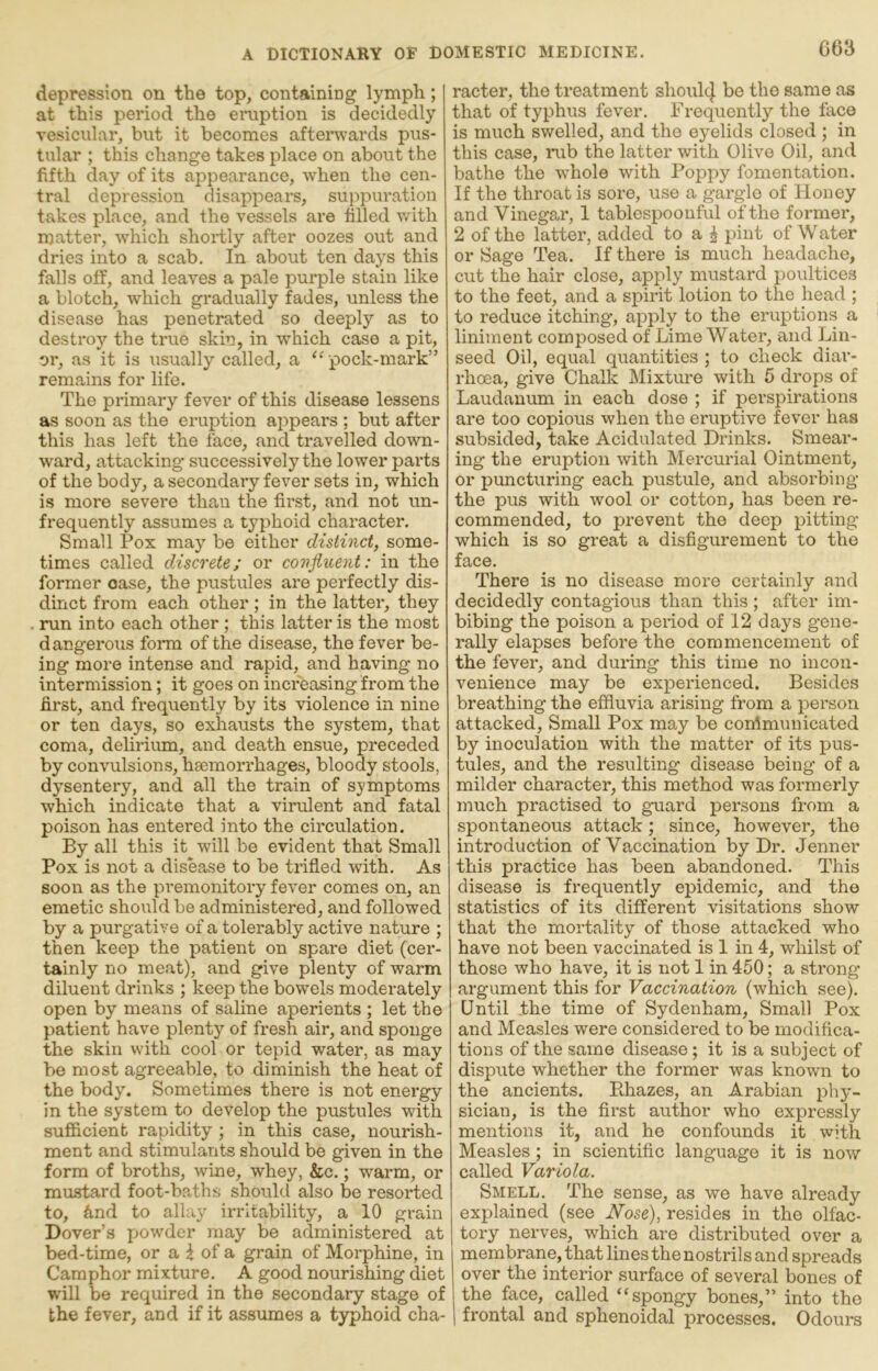 C63 depression on the top, containing lymph; at this period the eruption is decidedly vesicular, but it becomes afterwards pus- tular ; this change takes place on about the fifth day of its appearance, when the cen- tral depression disappears, su]-)puration takes place, and the vessels are hlled with matter, which shortly after oozes out and dries into a scab. In about ton days this falls off, and leaves a pale purple stain like a blotch, which gradually fades, unless the disease has penetrated so deeply as to destroy the true skin, in which case a pit, or, as it is usually called, a ‘^ pock-mark” remains for life. The primary fever of this disease lessens as soon as the eruption ai:>pears ; but after this has left the face, and travelled down- ward, attacking successively the lower pai’ts of the body, a secondary fever sets in, which is more severe than the first, and not un- frequently assumes a typhoid character. Small Pox may be either distinct, some- times called discrete; or confluent: in the former case, the pustules are perfectly dis- dinct from each other; in the latter, they run into each other; this latter is the most dangerous form of the disease, the fever be- ing more intense and rapid, and having no intermission; it goes on increasing from the first, and frequently by its violence in nine or ten days, so exhausts the system, that coma, delirium, and death ensue, preceded by convulsions, haemorrhages, bloody stools, dysentery, and all the train of symptoms which indicate that a virulent and fatal poison has entered into the circulation. By all this it will be evident that Small Pox is not a disease to be trifled with. As soon as the premonitory fever comes on, an emetic should be administered, and followed by a purgative of a tolerably active nature ; then keep the patient on spare diet (cer- tainly no meat), and give plenty of warm diluent drinks ; keep the bowels moderately open by means of saline aperients ; let the patient have plenty of fresh air, and sponge the skin with cool or tepid water, as may be most agreeable, to diminish the heat of the body. Sometimes there is not energy in the system to develop the pustules with sufficient rapidity ; in this case, nourish- ment and stimulants should be given in the form of broths, wine, whey, &c.; warm, or mustard foot-baths should also be resorted to, &nd to allay irritability, a 10 gi-ain Dover’s powder may be administered at bed-time, or a t of a grain of Morphine, in Camphor mixture. A good nourishing diet will be required in the secondary stage of the fever, and if it assumes a typhoid cha- racter, the treatment shoul4 bo the same as that of typhus fever. Frequently the face is much sv/elled, and the eyelids closed ; in this case, i*ub the latter with Olive Oil, and bathe the whole with Poppy fomentation. If the throat is sore, use a gargle of Honey and Vinegar, 1 tablespoonful of the former, 2 of the latter, added to a ^ pint of Water or Sage Tea. If there is much headache, cut the hair close, apply mustard poultices to the feet, and a spirit lotion to the head ; to reduce itching, apply to the eruptions a liniment composed of Lime Water, and Lin- seed Oil, equal quantities ; to check diar- rhoea, give Chalk Mixture with 5 drops of Laudanum in each dose ; if perspirations are too copious when the eruptive fever has subsided, take Acidulated Drinks. Smear- ing the eruption with Mercurial Ointment, or puncturing each pustule, and absorbing the pus with wool or cotton, has been re- commended, to prevent the deep pitting which is so great a disfigurement to the face. There is no disease more certainly and decidedly contagious than this ; after im- bibing the poison a pexiod of 12 days gene- rally elapses before the commencement of the fever, and during this time no incon- venience may be experienced. Besides breathing the effluvia arising from a person attacked. Small Pox may be conimunicated by inoculation with the matter of its pus- tules, and the resulting disease being of a milder character, this method was formerly much practised to guard persons from a spontaneous attack; since, however, the introduction of Vaccination by Dr. Jenner this practice has been abandoned. This disease is frequently epidemic, and the statistics of its different visitations show that the mortality of those attacked who have not been vaccinated is 1 in 4, whilst of those who have, it is not 1 in 450; a strong argument this for Vaccination (which see). Until the time of Sydenham, Small Pox and Measles were considered to be modifica- tions of the same disease; it is a subject of dispute whether the former was known to the ancients. Bhazes, an Arabian phy- sician, is the first author who expressly mentions it, and he confounds it with Measles; in scientific language it is now called Variola. Smell. The sense, as we have already explained (see Nose), resides in the olfac- tory nerves, which are distributed over a membrane, that lines the nostrils and spreads over the interior surface of several bones of the face, called “spongy bones,” into tho I frontal and sphenoidal processes. Odours