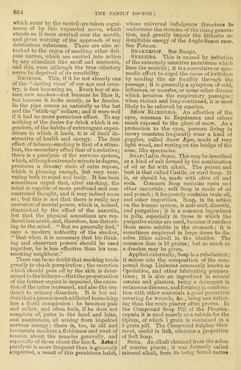 which enter by the nostril are taken cogni- zance of by this expanded nerve^ which stands as it were sentinel over the month, and gives warning of the approach of any deleterious substance. There are also at- tached to the organ of smelling other deli- cate nerves, which are excited into action by any stimulant like snuff and ammonia, I and this, even although the true olfactory : nerve bo deprived of its sensibility. Smoking. This, if it be not already one of the “ darling vices” of our age and coun- , trj^ is fast becoming so. Every boy of six- teen now smokes—not because he likes it, but because it looks manly, as he fancies. So the pipe comes as naturally as the hat and the ‘‘stick-up” collars; and it w^ere well if it had no more pernicious effect. To say nothing of the desire for drink which it en- genders, of the habits of extravagant expen- diture to which it leads, it is of itself de- structive of health and energy. The first effect of tobacco-smoking is that of a stimu- lant, the secondary effect that of a sedative; there is a paralysis of the nervous system, which, although extremely minute in degree, })roduces a dreamy state of calm repose, which is pleasing enough, but very ener- vating both to mind and body. It has been sometimes urged that, after smoking, the mind is capable of more profound and con- centrated thought, and it may indeed seem .so; but this is not that there is really any accession of mental power, which is, indeed, diminished by the effect of the narcotic, but that the physical sensations are ren- dered less acute, and, therefore, less disturb- ing to the mind. “ But we generally find,” says a modern authority of the smoker, “ that w'hen it is necessary that his think- ing and observant powers should be used together, he is less effective than his non- smoking neighbour.” There can be no doubt that smoking tends greatly to check perspiration ; the secretion v.diich should pass off by the skin is deter- mined to the kidneys—that the proper action of the former organs is impaired, the excre- tion of the urine increased, and also the ten- dency to urinary disorders. It is but sel- dom that a pei’son much addicted to smoking has a florid complexion ; he becomes pale and sallow, and often feels, if he does not complain of, pains in the head and loins, and costiveness, all arising from impaired nervous energy : there is, too, in old and inveterate smokers a flabbiness and want of tension about the muscles generally, and especially of those about the heai t. Actual paralysis is more frequent than is generally suspected, a result of this pernicious habit, whose universal indulgence threatens to undermine the stamina of the rising genera- tion, and greatly impair the hitherto in- domitable energy of the Anglo-Saxon race. See Tobacco. Snakeroot. See Senega. Sneezing. This is caused by irritation of the extremely sensitive membrane which lines the nostrils ; it is a convulsive or spas- modic effort to expel the cause of irritation by sending the air forcibly through the passage ; it is generally a symptom of cold, influenza, or measles, or some other disease which involves the respiratory passages ; when violent and long-continued, it is most likely to be relieved by emetics. Snow Blindness. An affection of the eyes, common to Esquimaux and others much exposed to the glare of snow. As a protection to the eyes, persons living in .snowy countries frequently ivear a kind of goggles, called Sno^o Eyes, made of very light wood, and resting on the bridge of the nose, like spectacles. SoAP(Latin Sapo). This may be described as a kind of salt formed by the combination of oil or fat with alkali. The purest and best is that called Castile, or curd Soap. It is, or should be, made with olive oil and soda. Common Soap contains resin and other materials; soft Soap is made of oil and potash; it frequently contains train oil, and other impurities. Soap, in its action on the human system, is anti-acid, diuretic, and purgative; it is a common ingredient in pills, especially in those in which the purgative resins are used, because it renders them more soluble in the stomach; it is sometimes employed in large doses to dis- solve lithic calculi in the bladder. The common dose is 10 grains; but as much as a drachm may be given. Applied externally. Soap is a rubefacient; it enters into the composition of the com- pound Soap Liniment commonly known as Opodeldoc, and other lubricating prepara- tions ; it is also an ingredient in several cerates and plasters, being a detergent in cutaneous diseases, and forming in combina- tion with other materials a good protective covering for wounds, &c., being less irritat- ing than the resin plaster often proves. In the Compound Soap Pill of the Pharma- copoeia it is used merely as a vehicle for the Opium, of which 1 grain is contained in a 5 grain pill. The Compound Sulphur Oinb ment, useful in itch, contains a proportion of Soft Soap. Soda. An alkali obtained from the ashes of marine plants; it was formerly called mineral alkali, from its being found native