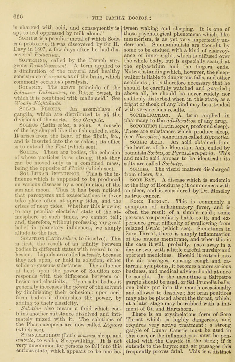 G66 is cliarged with acid, and consequently is apt to feel oppressed by milk alone,” Sodium is a peculiar metal of which Soda is a protoxide, it was discovered by Sir H. Davy in 1807, a few days after he had dis- covered Potassium. Softening, called by the French sur- geons BatmolLissement. A term applied to a diminution of the natural and healthy consistence of organs, as of the brain, which commonly occasion s paralysis. SoLANiN. The active pidnciple of the Solanum D%dcamara, or Fitter Sweet, in which it is combined with malic acid.’ See Woody jyightshade. Solar 'Plexus. An as'^emblage of ganglia, which ai*o distributed to all the divisions of the aorta. See GangJa. SoLEUS (Latin solea, a sole). A muscle of the leg shaped like the fish called a sole. It arises from the head of the fibula, &c,, and is inserted into the os calcis ; its office is to extend the Foot (which see). Solids. These are bodies, the cohesion of whoso luirticles is so strong, that they can be moved only as a combined mass, being the opposite of F/uids (which see). Sol-Lunar Influence, This is the in- fluence which is supposed to be produced on various disea.ses b}' a conjunction of the sun and moon. Tims it has been noticed that paroxysms and exacerbations in fever take place often at spring tides, and the crises of neap tides. Whether this is owing .to any peculiar electrical state of the at- mosphere at such times, we cannot tell; and, therefore, without professing any great belief in planetary influences, we simply allude to the fact. Solution (Latin solveo, to dissolve). This is first, the result of an affinity between bodies in different states with regard to co- hesion. Liquids are called solvents, because they act upon, or hold in solution, either solids or gaseous substances. The Influence of heat upon the power of Solution cor- res{)onds with the difference between co- hesion and elasticity. Upon solid bodies it generally increases the power of the solvent by diminishing' their cohesion: upon aeri- form bodies it diminishes the power, by adding to their elasticity. Solution also means a fluid which con- tains another substance dissolved and inti- mately mixed with it. The solutions of the Pharmacopoeia are now called Luyuors (which see). Somnambulism (Latin somnus, sleep, and mnbulo, to walk), Sleepwalking. It is not very uncommon for persons to fall into this curious state, which appears to be one be- tween waking and sleeping. It is one of those psychological phenomena which, like mesmerism, is as yet very imperfectly un- derstood. Somnambulists are thought by some to be endued with a kind of clairvoy- ance, or inner sight, wh.ich is diffused over the whole body, but is especially seated at the epigastrium and the fingers’ ends. Notwithstanding which, however, the sleep- walker is liable to dangerous falls, and other accidents ; it is therefore necessary that he should be carefully watched and guarded; above all, he should be never rudely nor suddenly disturbed -when in this state, as a fright or shock of any kind may be attended with very sei'ious results. Sophistication. A term applied in pharmacy to the adulteration of any drug. Soporifics (Latin sopor, profound sleep). These are substances which produce sleep, (see Narcotics,) sometimes called Hypnotics. Sorbic Acid. An acid obtained from the berries of the Mountain Ash, called by botanists Sorhus,or PyrusAucuparia. This and malic acid appear to be identical: its salts are called Sorbates. SoRDES. The viscid matters discharged from ulcers, &c. Sore Bay. A disease which is endemic at the Bay of Honduras ; it commences with an ulcer, and is considered by Dr. Moseley as true cancer. Sore Throat. This is commonly a symptom of inflammatory fever, and is often the result of a simple cold; some persons are peculiarly liable to it, and ex- perience great difficulty of swallowing from relaxed Uvula (which see). Sometimes in Sore Throat, there is simply inflammation of the mucus membrane, and when this is the case it will, probably, pass away in a day or two, with a little careful nursing and aperient medicines. Should it extend into the air passages, causing cough and ca- tarrhal symptoms, it becomes a mox*e serious business, and medical advice should at once be sought. In the meantime a Saltpetre gargle should be used, or Sal Prunella balls, one being put into the mouth occasionally and allowed to dissolve ; hot bran poultices may also be placed about the throat, which, at a later stage may be rubbed with a lini- ment of Oil and Hartshorn. There is an erysipelatous form of Sore ' Throat which is highly dangerous, and : requires very active treatment: a strong gargle of Lunar Caustic must be used in this case, or the inflamed part must be pen- cilled with the Caustic in the stick ; if it extends to the larynx and air passages this frequently proves fatal. This is a distinct