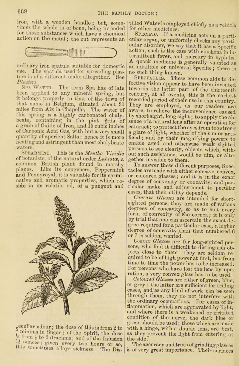 iron, with a wooden handle ; but, some- times the whole is of bone, being intended for those substances which have a chemical action on the metal; the cut represents an ordinary iron spatula suitable for domestic use. The spatula used for spreading plas- ters is of a different make altogether. See I'lasters. Spa Water. The term Spa has of late been applied to any mineral spring, but it belongs properly to that of the town of that name in Belgium, situated about 30 miles from Aix la Chapelle. The water of this spring is a highly carbonated chaly- beate, containing in tho pint frds of a grain of Oxide of Iron, and 15 cubic inches of Carbonic Acid Gas, with but a very small quantity of aperient Salts : hence it is more heating and astringent than most chalybeate waters. Spearmint. This is the Mentha Viridis of botanists, of the natural order Lahiatce, a common British plant found in marshy places. Like its congeners. Peppermint and Pennyroyal, it is valuable for its carmi- native and aromatic properties, which re- side in its volatile oil, of a pungent and -eculiar odour; the dose of this is from 2 to minims in Sugar; of tho Spirit, the dose s from ^ to 2 drachms; and of the Infusion ounces; given every two hours or so, tins sometinees allays sickne.ss. The Dis- tilled Water is employed chiefly as a vehick for other medicines. Specific. If a medicine acts on a parti- cular organ, or uniformly checks any parti- cular disorder, we say that it has a Specific action, such is the case with cinchona in in- termittent fever, and mercury in syphilis. A quack medicine is generally vaunted as an infallible or universal Specific; there is no such thing known. Spegi’acles. These common aids to de- fective vision appear to have been invented towards the latter part of the thirteenth century, at all events, this is the earliest recorded period of their use in this country. They are employed, as our readers are aware, to relieve the inconvenience caused by short sight, long sight; to supply the ab- sence of a natural lens after an operation for cataract; to protect the eyes from too strong a glare of light, whether of the sun or artl^ ficial; and by their magnifying powers to enable aged and otherwise weak sighted persons to see clearly, objects which, with- out such assistance, would, be dim, or alto- gether invisible to them. To answer these different purposes. Spec- tacles are made with either concave, convex, or coloured glasses; and it is in the exact degree of convexity or concavity, and par- ticular make and adjustment to peculiar cases, that their utility depends. Concave Classes are intended for short- sighted persons, they are made of various degrees of concavity, so as to suit every form of convexity of tlie cornea; it is only by trial that one can ascertain the exact de- gree required for a particular case, a higher degree of concavity,than that numbered 6 or 7 is seldom wanted. Convex Glasses are for long-sighted per- sons, who find it difficult to distinguish ob- jects close to them : they are seldom re- quired to be of high power at first, but from time to time the power has to be increased. For persons who have lost the lens by ope- ration, a veiy convex glass has to be used. Coloured Glasses are either of green, blue, or grey : the latter are sufficient for trifling cases, and as any kind of work can be seen through them, they do not interfere with the ordinary occupations. For cases of in- flammation, which are aggravated by light, and where there is a weakened or irritated condition of the nerve, the dark blue or green should be used; those which are made with a hinge, with a double lens, are best, as they prevent the light from entering at the side. The accuracy and truth of grinding glasses is of very great importance. Their surfaces
