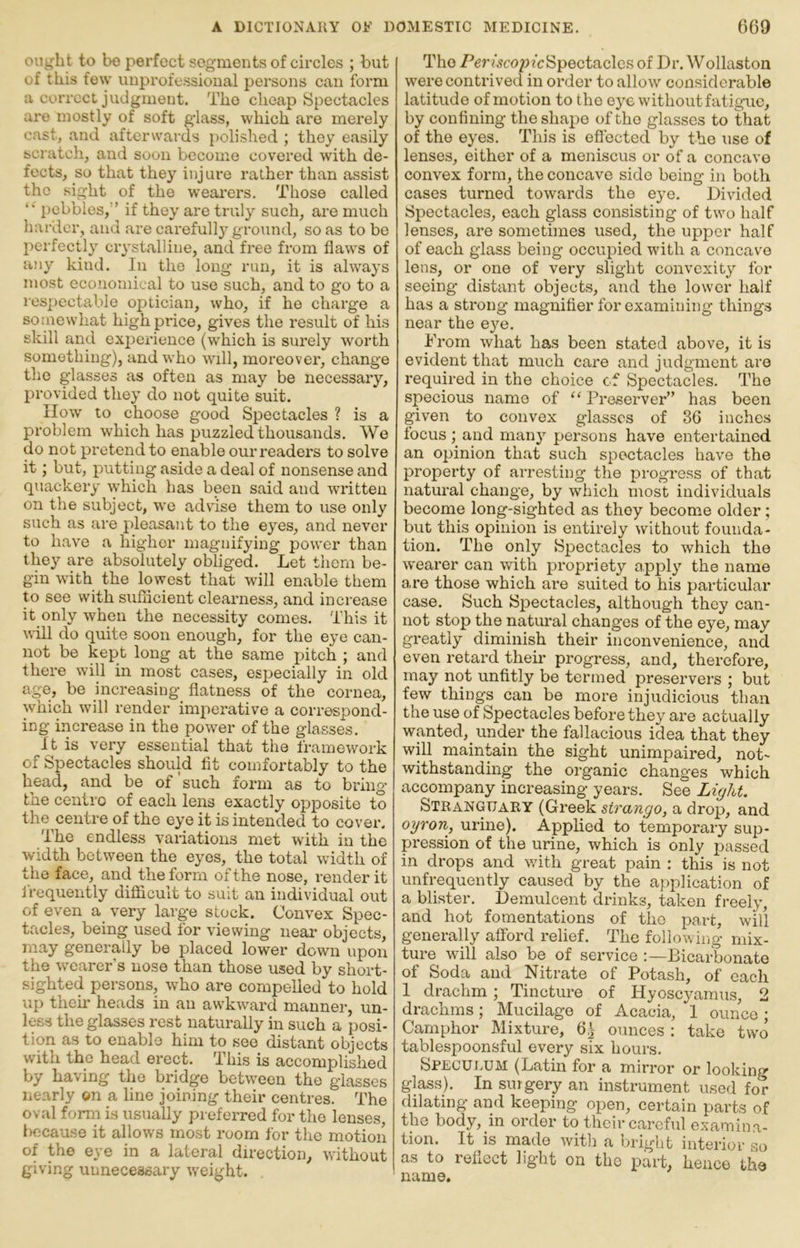 oiu^ht to be perfect segments of circles ; but of this few unprofessional persons can form a correct judgment. The cheap Spectacles are mostly of soft glass, which are merely cast, and afterwards polished ; they easily bcratcli, and soon become covered with de- fects, so that they injure rather than assist the sight of the wearers. Those called pebbles,'’ if they are truly such, are much harder, and are carefully ground, so as to be perfectly crystalline, and free from flaws of any kind. In the long run, it is always most economical to use such, and to go to a respectable optician, who, if ho charge a somewhat high price, gives the result of his skill and experience (which is surely worth something), and who will, moreover, change the glasses as often as may be necessary, provided they do not quite suit. ilow to choose good Spectacles ? is a problem which has puzzled thousands. We do not pretend to enable our readers to solve it; but, putting aside a deal of nonsense and quackery which has been said and written on the subject, we advise them to use only such as are pleasant to the eyes, and never to have a higher magnifying power than they are absolutely obliged. Let them be- gin with the lowest that will enable them to see with suflicient clearness, and increase it only when the necessity comes. This it \\ill do quite soon enough, for the eye can- not be kept long at the same pitch ; and there will in most cases, especially in old age, be increasing flatness of the cornea, which will render impei’ative a correspond- ing increase in the power of the glasses. It is very essential that the framework of Spectacles should fit comfortably to the head, and be of'such fozmi as to bring the centro of each lens exactly opposite to the centre of the eye it is intended to cover. The endless variations met with in the width between the eyes, the total width of the face, and the form of the nose, render it frequently difficult to suit an individual out of even a very large stock. Convex Spec- tacles, being used for viewing near objects, may generally be placed lower down upon the wearer’s nose than those used by short- sighted persons, who are compelled to hold up their heads in an awkward manner, un- less the glasses rest naturally in such a posi- tion as to enable him to see distant objects with the head erect. This is accomplished by having the bridge between the glasses nearly on a line joining their centres. The oval form is usually preferred for the lenses, bocaase it allows most room for the motion of the eye in a lateral direction, without giving unnecessary weight. The P^rfsco/j/cSpectaclcs of Dr. Wollaston were contrived in order to allow considerable latitude of motion to the e}'6 without fatigue, by confining the shape of the glasses to that of the eyes. This is effected by the use of lenses, either of a meniscus or of a concave convex form, the concave side being in both cases turned towards the eye. Divided Spectacles, each glass consisting of two half lenses, are sometimes used, the upper half of each glass being occupied with a concave lens, or one of very slight convexity for seeing distant objects, and the lower half has a strong magnifier for examining things near the eye. From what has been stated above, it is evident that much care and judgment are required in the choice cf Spectacles. The specious name of “ Preserver” has been given to convex glasses of 36 inches focus ; and many persons have entertained an opinion that such spectacles have the property of arresting the progress of that natural change, by which most individuals become long-sighted as they become older; but this opinion is entirely without founda- tion. The only Spectacles to which the wearer can with propriety apply the name are those which are suited to his particular case. Such Spectacles, although they can- not stop the natural changes of the eye, may greatly diminish their inconvenience, and even retard their progress, and, therefore, may not unfitly be termed preservers ; but few things can be more injudicious than the use of Spectacles before they are actually wanted, under the fallacious idea that they will maintain the sight unimpaired, not- withstanding the organic changes which accompany increasing years. See StranguarY (Greek strango, a drop, and oyron, urine). Applied to temporary sup- pression of the urine, which is only passed in drops and with great pain : this is not unfrequently caused by the application of a blister. Demulcent drinks, taken freely, and hot fomentations of the part, will generally afford relief. The following mix- ture will also be of service :—Bicarbonate of Soda and Nitrate of Potash, of each 1 drachm ; Tincture of Hyoscyamus, 2 drachms; Mucilage of Acacia, 1 ounce; Camphor Mixture, 6^ ounces : take two tablespoonsful every six hours. Specui.um (Latin for a mirror or looking glass). In surgery an instrument used for dilating and keeping open, certain parts of the body,_in order to their careful examina- tion. It is made witli a bright interior so as to reflect lig'ht on the part, hence the name.