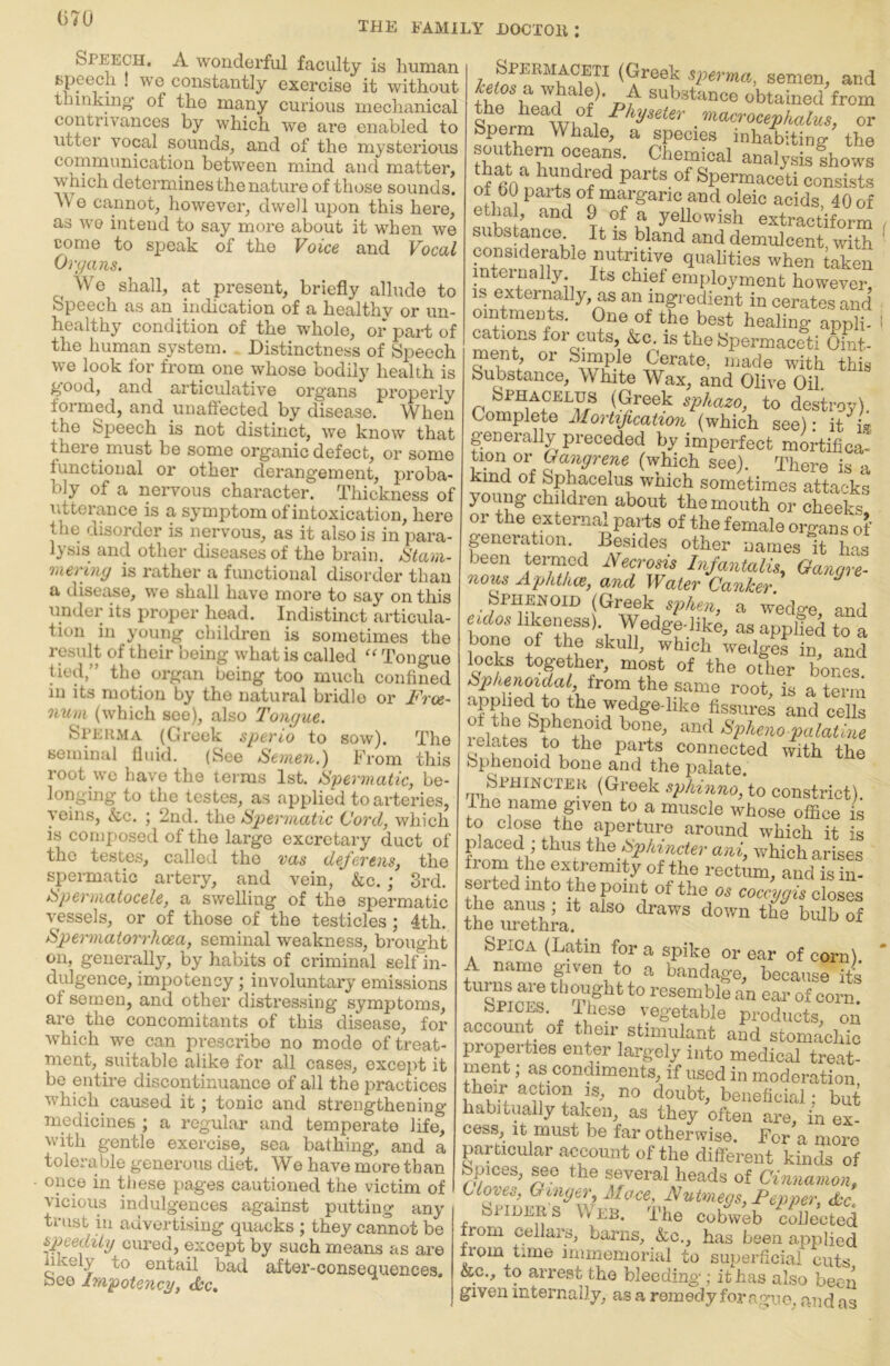 (570 THE FAMILY HOCTOll : Speech. A wonderful faculty is human speech ! we constantly exercise it without thinkmo* of the many curious mechanical contrivances by which we are enabled to utter vocal sounds_, and of the mysterious communication between mind and matter, which determines the nature of those sounds. Wo cannot, however, dwell upon this here, as wo intend to say more about it when we come to speak of the Voice and Vocal Organs. We shall, at present, briefly allude to Speech as an indication of a healthy or un- healthy condition of the whole, or part of the human system. Distinctness of Speech we look for from one whose bodily health is g'ood, and articulative organs properly formed, and unaffected by disease. When the Speech is not distinct, we know that there_ must he some organic defect, or some functional or other derangement, proba- bly of a neiwous character. Thickness of utterance is a symptom of intoxication, here the disorder is nervous, as it also is in para- lysis and other diseases of the brain. iStam- meriiiy is rather a functional disorder than a disease, we shall have more to say on this under its proper head. Indistinct articula- tion in young children is sometimes the result of their being what is called Tongue tied,” the organ being too much confined in its motion by the natural bridle or Free- num (which see), also Tongue. &PERMA (Greek sperio to sow). The seminal flnid. (See Semen.) From this root we have the teims 1st. Spermatic, be- longing to the testes, as applied to ax’teries, veins, &c. j 2nd. the Spermatic (Jord, which is composed of the large excrotary duct of the testes, called the vas deferens, the spermatic artery, and vein, &c. ; 3rd. Spermatocele, a swelling of the spermatic vessels, or of those of the testicles; 4th, Spermatorrhoea, seminal weakness, brought on, generally, by habits of criminal self in- dulgence, impotency; involuntary emissions of semen, and other distressing symptoms, are the concomitants of this disease, for which we can prescribe no mode of treat- ment, suitable alike for all cases, except it be entire discontinuance of all the practices whieh^ caused it; tonic and strengthening medicines ; a regular and temperate life, with gentle exercise, sea bathing, and a tolerable generous diet. We have more than once in these pages cautioned the victim of vicious indulgences against putting any trust ill advertising quacks ; they cannot be speedily cured, except by such means as are likely to entail bad after-consequences, bee Impotency, <S:c. Spermaceti (Greek sperma, semen, and fh? obtained from ^ '^^^^crocephalus, or Sperm Whale, a species inhabiting the analysis fhows of parts of Spermaceti consists of b(l parts of margaric and oleic acids 40 of etha , and 9 of a yellowish extractiform substance. ^ It is bland and demulcent with considerable nutritive qualities when taken mteinally Its chief employment however, is externally, as an ingredient in cerates and ointments. One of the best healing appli- I cations for cuts, &c, is the Spermaceti Oint- ment, or Simple Cerate, made with this Substance, White Wax, and Olive Oil. Sphacelus (Greek sphazo, to destroy). Complete Mortification (which see): it'^i® pnerally preceded by imperfect mortifica- Oayrene (which see). There is a Rind of Sphacelus wnich sometimes attacks young children about the mouth or cheeks, or the external parts of the female organs of generation. Besides other names it has been teimied Necrosis Infantalis, Gangre- nous Aphthoe, and Water Canker. Sphenoid (Greek sphen, a wedge, and W as applied to a bone of the skull, which wedges in, and locks together, most of the other bones from the same root, is a term ^^wedge-hke fissures and cells ^V^^no palatine Isolates to the parts connected with the Sphenoid bone and the palate. ^p/^inno, to constrict). Ihe name given to a muscle whose ofifice is around which it is placed thus the Sphincter ani, which arises from the extremity of the rectum, and is in- serted into the point of the o. coc^ygis closes the anus; it also draws down the bulb of the urethra. Spica (Latin for a spike or ear of corn). ‘ A name given to a bandage, because iti tunis are thought to resemble an eau’ of corn! Spices. Ihese vegetable products, on account of their stimulant and stomachic properties enter largely into medical treat- ment ; as condiments, if used in moderation their ac ion is, no doubt, beneficial: but habitually taken, as they often are, in ex- cess, It must be far otherwise. For a more particular account of the different kinds of Spices, see the several heads of Cinnamon, tlooes. Ginger, Mace, Nutmegs, Pepper, dec. Spider s V\ eb. The cobweb collected from cellars, barns, ko., has been applied from time immemorial to suiierficial cuts &c., to arrest the bleeding; it has also been given internally, as a remedy for ague, and as