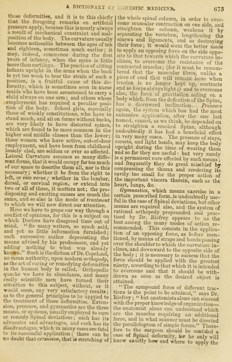 A DICTlOJJAKr r,i-' these deformities, and it is to this chiefly that the foregoing remarks on artificial pressure apply, because this is nearly always a result of mechanical constraint and mal- position of the body. The curvature usually becomes noticeable between the ages of ten and eighteen, sometimes much earlier; it may, indeed, commence during the first years of infancy, when the spine is little niore than cartilr^ge. The practice of sitting infants upright in the arms when the back is yet too weak to bear the strain of such a position, is a fruitful cause of this de- lormity, which is sometimes seen in nurse maids who have been accustomed to carry a child always on one arm; and others whose employment has required a peculiar posi- tion of the body. School girls, especially those of wmekly constitutions, who have to stand much, and sit on forms without backs, are^ very likely to have distorted spines, which are found to be more common in the higher and middle classes than the lower; those women who have active, out-of-door employment, and have been from childhood loosely clad, are seldom or ever so aflected. Lateral Curvature assumes so many dilfe- rent forms, that it would occupy far too much of our space to describe them all, nor is this necessary; whether it be from the right to left, or vice versa; whether in the lumbar, dorsal, or cervical region, or extend into two or all of these, it matters not; the pre- disposing and exciting causes are much the same, and so also is the mode of treatment to which we will now direct our attention. Here we have to grope our way through a conflict of opinions, for this is a subject on which Doctors have disagreed time out of mind. “So many writers, so much said, and yet so little information furnished; each successive author deprecating the means ad vised .by his predecessor, and yet adding nothing to what w'as already knownSuch is the dictum of Dr. Copelund, no mean authority, upon modern orthopedy^ as the art of curing or remedying deformities in the human body is called. Orthopedic quacks we have in abundance, and many really scientific men have turned their attention to this subject, without, as it would seem, any very satisfactory results ; as to the general principles to be applied to the treatment of these deformities. Exten- sion, pressure, and gymnastics are the three means, or systems, usually employed to cure or remedy Spinal deviations; each has its advocates and advantages, and each has its disadvantages, which in many cases are fatal to its successful application ; there can be no doubt that extension, that is stretching of ■lr.''>'.n:STIC MEDICINE), (375 the whole spinal column, in order to over- come inuscular contraction on one side, and straighten the column, weakens it by separating the vertebra), lengthening tho smewj and ligaments, and so destroying their force; it would seem the better mode to apply an opposing force on the side oppo- site to that towards which the curvature in- clines, to overcome the resistance of the contracted muscles; (for it must be remem- bered that the muscular fibres, unlike a piece of cord that will remain loose when tension is no longer kept up, contracts and so keeps always tight;) and to overcome msc, the force of gravitation acting on a body which, from the deflection of the Spine, has a downward inclination. Tressure again, the system which has had the most extensive application, after the one last named, cannot, as we think, be depended on to straighten a crooked Spine, although undoubtedly it has had a beneficial eflect in very many cases. The pressure of stays, corsets, and light bands, may keep the body upright during the time of wearing them and so far they are useful: but very rarely is a permanent cure eflected by such means; and frequently they do great mischief by compressing the thorax and rendering its cavity too small for the proper action of the important viscera therein, such as the heart, lungs, &c. Gymnastics, which means exercise in a certain prescribed form, is undoubtedly use- ful in the case of Spinal deviations, but other means are required also, and the system of rational orthopedy propounded and prac- tised by Dr. Eiofrey appears to us the best among the many modes of action re- commended. This consists in the applica- tion of an opposing force, as before men- tioned, by means of straps and bands passing oyer the shoulder to which the curvature in- clines, and downward to the opposite side of the body ; it is necessary to success that the force should be applied with the greatest nicety, according to that which it is intended to overcome and that it should be with- draiyn as soon as the desired object is attained. “The compound force of different trac- tions is the point to be attained,says Dr. Eiofrey; “ but anatomists alone can succeed with the proper knowledge of organization— the anatomist alone can understand which are the niuscles requiring an additional force, and in what manner must be directed the parallelogram of simple forces.” There- fore to the surgeon should be confided a case of Spinal deformity, for he only will know exactly how and where to apply the