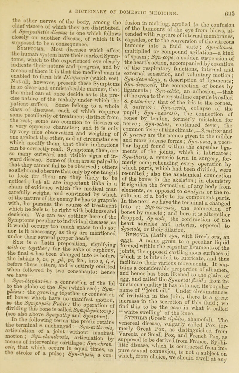 of the body, among the chief viscera of which they are distributed, A Sympathetic disease is one which follows closely on another disease, of which it is supposed to be a consequence, Syaiptoms, Most diseases which affect the human system have their marked Symp- toms, which to the experienced eye clearly indicate their nature and progress, and by Hie^ws of them it is that the medical man is gabled to form his Diagnosis (which see). ot all, however, present these Symptoms m so clear and iinmistakeable manner, that the mind can at once decide as to the pre- cise nature of the malady under which the patient suffers. Some belong to a whole class of disea,ses, each of which requires some peculiarity of treatment distinct from the rest; some are common to diseases of a very opposite character; and it is only by very nice observation and weighing of one against the other, and of circumstances which modify them, that their indications can bo correctly read. Symptoms, then, are so many outward and visible signs of in- ward disease. Some of them are so palpable tnat they cannot fail to be observed; others so slight and obscure that only by one taught to look for them are they likely to be noticed; but all are important links in a Cham of evidence which the medical man carefully weighs, and convinced by which of the nature of the enemy he has to grapple pursues the course of treatment which he feels to be right with boldness and decision. We can say nothing here of the Symptoms peculiar to individual diseases, as It would occupy too much space to do so • nor is it necessary, as they are mentioned under their several proper heads. Syn is a Latin preposition, signifying- with ox together; for the sake of euphony, 1 i,- changed into m before the labials I m, p, ph, ps, &c., into 5, I, r, before these letters, and is entirely omitted when followed by two consonants: hence we have— S^n-llephaHn: a connection of the lid to the globe of the Eye (which see); Sym- ^hists: the Rowing together or connection »f bones which have no manifest motion, ^ the Symphysis Pubis: the operation of dividing tins bone is called Symphysiotomy ; (see also above and Symptom). In the fol owing terms the prefix retains the terminal ^ unchanged articulation of a joint without manifest motion; Syn-chondrosis^ articulation by means of intervening carthage; Syn-chron^ osis, that which occurs in equal times, as the stroke of a pulse; Syn-chysis, a con- fusion in melting, applied to the confusion of the huxnours of the eye from blows, at- tended with rupture of internal membranes, capsules, or to the conversion of the vitreous humour into a fluid state; Syn-clonus, multiplied or compound agitation—a kind of spasmSyn-cope, a sudden suspension of the heart s action, accompanied by cessation of the respiratory functions, internal and external sensation, and voluntary motion; Syn-desmology, a description of ligaments; Syn-desmosis, the connection of bones by ligaments ; Syn-echia, an adhesion,—that of the uvea to the crystalline capsule is called S. posterior j that of the iris to the cornea, S. anterior: Syn-izesis, collapse of the pupil; Syn-neurosis, the connection of bones by tendon, formerly mistaken for nerve; Syn-ochus, continued fever, the ^mmon fever of this climate,—S. mitior and S. gravus are the names given to the milder and more intense forms ; Syn-ovia, a pecu- liar liquid found within the capsular liga- ments of the joints, which it lubricates ; Syn-thesis, a generic term in surgery, for- merly comprehending every operation by which parts, which had been divided, were re-united; also the anatomical connection of the bones in the skeleton; in chemistry It signifies the formation of any body from elements, as opposed to analysis or the re- solution of a body to its component parts. In the next we have the terminal n changed toto s: Sys-sarcosis, the connection of bones by muscle ; and here it is altogether dropped. Systole, the contraction of the heart auricles and arteries, opposed to dyastole, or their dilation. Synovia (Latin syoi, yfith Greek ova, an egg). A name given to a peculiar liquid formed within the capsular ligaments of the joints, the opposed cartilaginous surfaces of which it is intended to lubricate, and thus facilitate their various movements. It con- tains a considerable proportion of albumen and hence has been likened to the glaire of and called the Synovial Jluid; from its unctuous quality it has obtained its popular name of '‘joint oil.” Under circumstances of irritation in the joint, there is a great increase in the secretion of this fluid ; we find this to be the case in w’hat is called white swelling” of the knee. Syphilis (Greek siphlos, shameful) The venereal disease, vulgarly callerl Pox for- merly Great Pox ai distinguished from Vareola or Small Pox, and French Pox as supposed to bo derived from France. Svnhi- htic disease, which is contracted from im pure sexual connexion, is not a subject on which, from choice, we should dwell at any