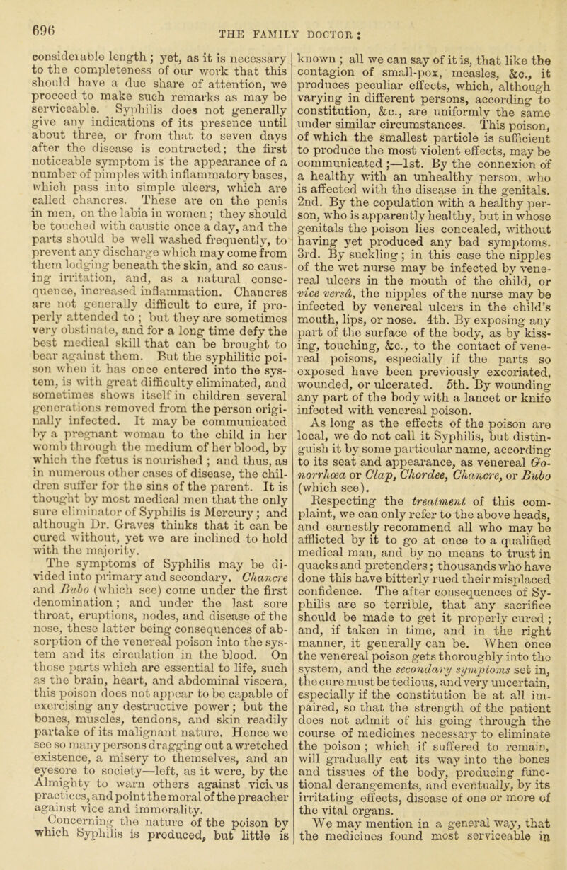 690 consideiable length ; yet, as it is necessaiy to the completeness of our work that this should have a due share of attention, we proceed to make such remarks as may be serviceable. Syphilis does not generally give any indications of its presence until about three, or from that to seven days after the disease is contracted; the first noticeable symptom is the appearance of a number of pimples with inflammatory bases, which pass into simple ulcers, which are called chancres. These are on the penis in men, on the labia in women ; they should be touched ^vith caustic once a day, and the parts should be w^ell washed frequently, to prevent any discharge which may come from them lodging beneath the skin, and so caus- ing irritation, and, as a natural conse- quence, increased inflammation. Chancres are not generally difficult to cure, if pro- perly attended to ; but they are sometimes very obstinate, and for a long time defy the best medical skill that can be brought to bear against them. But the syphilitic poi- son when it has once entered into the sys- tem, is with great difficulty eliminated, and sometimes shows itself in children several generations removed from the person origi- nally infected. It may be communicated by a pregnant woman to the child in her womb through the medium of her blood, by which the fcetus is nourished ; and thus, as in numerous other cases of disease, the chil- dren suffer for the sins of the parent. It is thought by most medical men that the only sure eliminator of Syphilis is Mercury; and although Dr. Graves thinks that it can be cured without, yet we are inclined to hold with the majority. The symptoms of Syphilis may be di- vided into primary and secondary. Chancre and Baho (which see) come under the first denomination; and under the last sore throat, eruptions, nodes, and disease of the nose, these latter being consequences of ab- sorption of the venereal poison into the sys- tem and its circulation in the blood. On those parts which are essential to life, such as the brain, heart, and abdominal viscera, this poison does not appear to be capable of exercising any destructive power ; but the bones, muscles, tendons, and skin readily partake of its malignant nature. Hence we see so many persons di’agging out a wretched existence, a misery to themselves, and an eyesore to society—left, as it were, by the Almighty to warn others against vickus practices, and point the moral of the preacher against vice and immoi'ality. Concerning the nature of the poison by which Syphilis is produced, but little is known ; all we can say of it is, that like the contagion of small-pox, measles, &c,, it produces peculiar effects, which, although varying in different persons, according to constitution, &c., are uniformly the same under similar circumstances. This poison, of which the smallest particle is sufficient to produce the most violent effects, may be communicated ;—1st. By the connexion of a healthy with an unhealthy person, who is affected with the disease in the genitals. 2nd. By the copulation with a healthy per- son, who is apparently healthy, but in whose genitals the poison lies concealed, without having yet produced any bad symptoms. 3rd. By suckling; in this case the nipples of the wet nurse may be infected by vene- real ulcers in the mouth of the child, or vice versd, the nipples of the nurse may be infected by venereal ulcers in the child’s mouth, lips, or nose. 4tb. By exposing any part of the surface of the body, as by kiss- ing, touching, &c., to the contact of vene- real poisons, especially if the parts so exposed have been previously excoriated, wounded, or ulcerated. 5th, By wounding any part of the body with a lancet or knife infected with venereal poison. As long as the effects of the poison are local, we do not call it Syphilis, but distin- guish it by some particular name, according to its seat and appearance, as venereal Go- norrhoea or Cla'p, Chordee, Chancre, or Bubo (which see). Respecting the treatment of this com- plaint, we can only refer to the above heads, and earnestly recommend all who may bo afflicted by it to go at once to a qualified medical man, and by no means to ti'ust in quacks and pretenders; thousands who have done this have bitterly rued their misplaced confidence. The after consequences of Sy- philis are so terrible, that any sacrifice should be made to get it properly cured ; and, if taken in time, and in the right manner, it generally can be. When once the venereal poison gets thoroughly into the system, and the secondary symptoms set in, the cure must be tedious, and very uncertain, especially if the constitution be at all im- paired, so that the strength of the patient does not admit of his going through the course of medicines necessary to eliminate the poison ; which if suffered to remain, will gradually eat its wa}'’ into the bones and tissues of the body, producing func- tional derangements, and eventually, by its irritating effects, disease of one or more of the vital organs. We may mention in a general way, that the medicines found most serviceable in