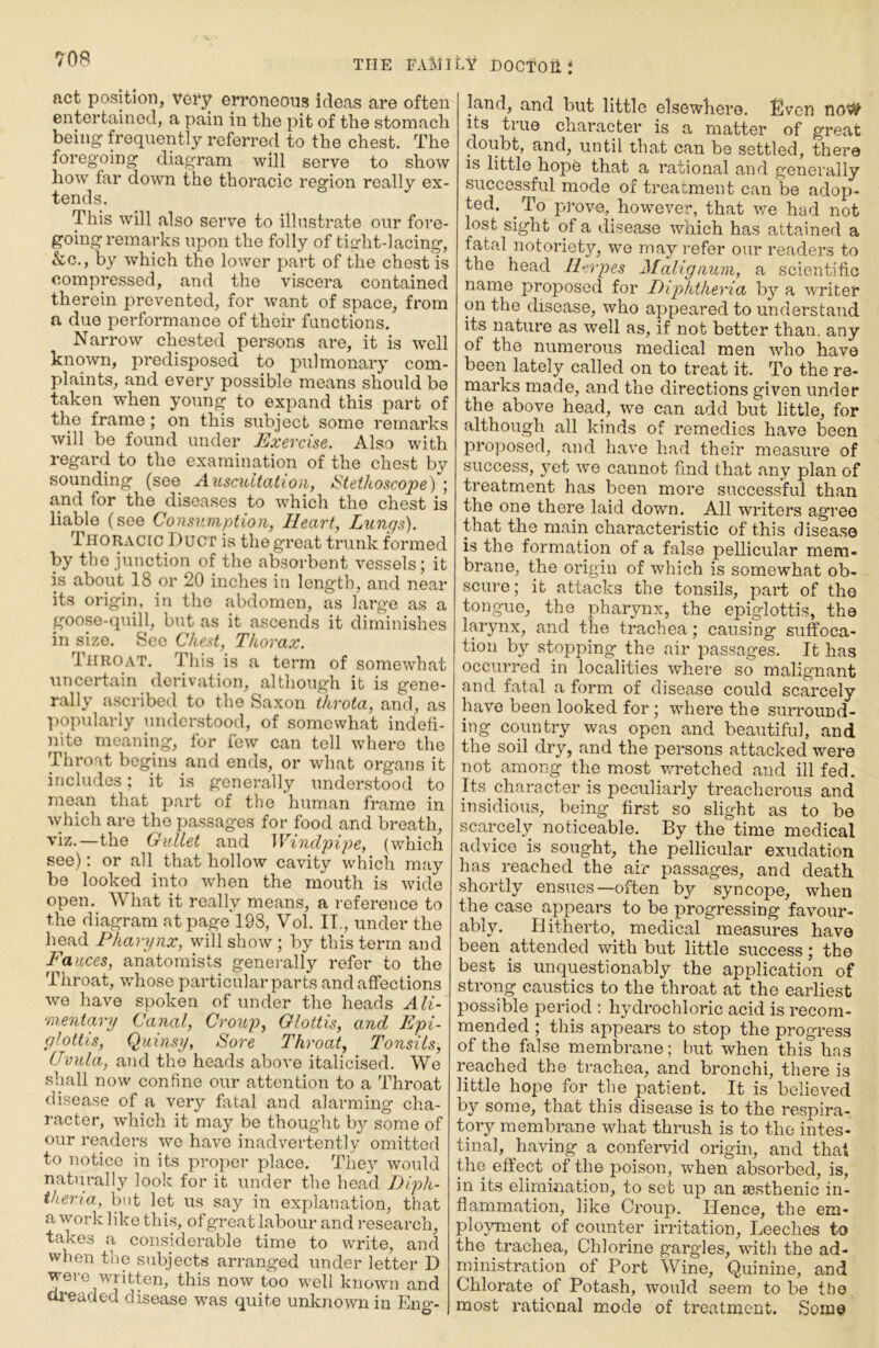 act position, vei*y erroneous ideas are often entertained, a pain in the pit of the stomach being frequently referred to the chest. The foregoing diagram will serve to show how far down the thoi’acic region really ex- tends. This will also serve to illustrate our fore- going remarks upon the folly of tio-ht-lacing, &c., by which the lower part of the chest is compressed, and the viscera contained therein prevented, for want of space, from a due performance of their functions. Narrow chested persons are, it is well known, predisposed to pulmonary com- plaints, and every possible means should be taken when young to expand this part of the frame; on this subject some remarks will be found under Exercise. Also with regard to the examination of the chest by sounding (see AiLscidtation, iSteihoscope) ; and for the diseases to which the chest is liable (see Consumption, Heart, Lungs). Thoracic Duct is the great trunk formed by the junction of the absorbent vessels; it is about 18 or 20 inches in length, and near its origin, in the abdomen, as large as a goose-quill, but as it ascends it diminishes in size. See C/ie.d, Thorax. diiROAT. This is a term of somewhat uncertain derivation, although it is gene- rally ascribed to the Saxon throta, and, as popularly understood, of somewhat indefi- nite meaning, tor few can tell where the Throat begins and ends, or what organs it includes: it is generally understood to mean that part of the human frame in which are the passages for food and breath, viz.—the Gullet and ^Vindpipe, (which see): or all that hollow cavity which may be looked into when the mouth is wide open. What it really means, a reference to the diagram at page 193, Vol. IT., under the head Pharynx, will show ; by this term and Fauces, anatomists generally refer to the Throat, whose particular parts and affections we have spoken of under the heads Ali- ■mentavy Canal, Croup, Glottis, and Epi- glottis, Quinsy, Sore Throat, Tonsils, Uvula, and the heads above italicised. We shall now confine our attention to a Throat disease of a very fatal and alarming cha- racter, which it may be thought by some of our readers we have inadvertently omitted to notice in its proper place. They would naturally look for it under the head Diph- theria, but let us say in explanation, that a work like this, ofgreat labour and research, takes a considerable time to write, and when the subjects arranged under letter D ^jitten, this now too well known and dreaded disease was quite unknown in Eng’- land, and but little elsewhere. Even noW its true character is a matter of great doubt, and, until that can be settled, there is little hope that a rational and generally successful mode of treatment can be adop- ted. To prove, however, that we had not lost sight of a disease which has attained a fatal notoriety, we may refer our readers to the head Il^rpes Malignum, a scientific name proposed for Diphtheria by a writer on the disease, who appeared to understand its nature as well as, if not better than, any of the numerous medical men who have been lately called on to treat it. To the re- marks made, and the directions given under the above head, we can add but little, for although all kinds of remedies have been proposed, and have had their measure of success, yet we cannot find that any plan of treatment has been more successful than the one there laid down. All writers agree that the main characteristic of this disease is the formation of a false pellicular mem- brane, the origin of which is somewhat ob- scure ; it attacks the tonsils, part of the tongue, the pharynx, the epiglottis, the larynx, and the trachea; causing suffoca- tion by stopping the air passages. It has occurred in localities where so malignant and fatal a form of disease could scarcely have been looked for; where the surround- ing country was open and beautiful, and the soil dry, and the persons attacked were not among the most wretched and ill fed. Its character is peculiarly treacherous and insidious, being first so slight as to be scarcely noticeable. By the time medical advice is sought, the pellicular exudation has reached the air passages, and death .shortly ensues—often b}'- syncope, when the case appears to be progressing favour- ably. Hitherto, medical measures have been attended with but little success; the best is unquestionably the application of strong caustics to the throat at the earliest possible period : hydrochloric acid is recom- mended ; this appears to stop the progress of the false membrane; but when this has reached the trachea, and bronchi, there is little hope for the patient. It is believed by some, that this disease is to the respira- tory membrane what thrush is to the intes- tinal, having a confervid origin, and that the effect yf the poison, when absorbed, is, in its elimination, to set up an le.sthenic in- flammation, like Croup. Hence, the em- ployment of counter irritation. Leeches to the trachea, Chlorine gargles, witli the ad- ministration of Port Wine, Quinine, and Chlorate of Potash, would seem to be the most rational mode of treatment. Some