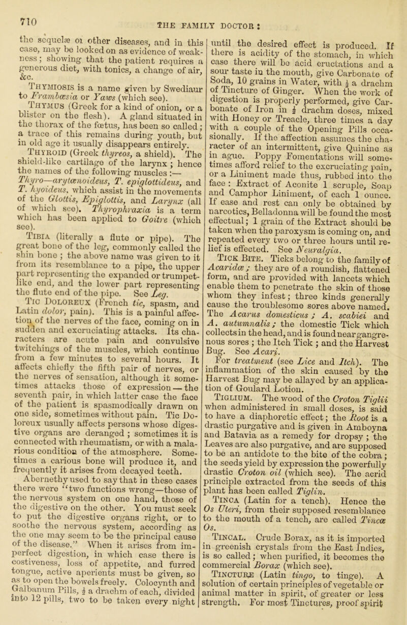 the family doctor : tho scquelso oi other diseases, and in this case, may be looked on as evidence of weak- ness ; showing that the patient i*equires a generous diet, with tonics, a change of air, &c. J HYMiosis is a name given by Swediaur to 1*ramhcesia or Yaws (which see). Thymus (Greek for a kind of onion, or a blister on the flesh). A gland situated in the thorax of the foetus, has been so called; a trace of this remains during youth, but in old age it usually disappears entirely. Thyroid (Greek thyreos, a shield). The shield-like cartilage of the larjmx ; hence the names of the following muscles :— ^iyro—aryt(snoideus, T. epiglottideus, and T, hyoideus^ which assist in the movements of the Glottis, Epiglottis, and Larynx (all of which see). Tkyrophraxia is a term which has been applied to Goitre (which see). Tibia (literally a flute or pipe). The great bone of tho leg, commonly called the shin bone ; the above name was given to it Irom its resemblance to a pipo, tho upper {)art representing tho expanded or trumpet- like end, and tho lower part representing tho flute end of tho ])ipo. See Leg. lie Doloreux (French tic, spasm, and Latin dolor, pain). This is a painful affec- tion of tho nerves of the face, coining on in sudden and excruciating attacks. Its cha- racters are acute pain and convulsive twitchiugs of tho muscles, which continue from a few minutes to several hours. It affects chiefly the fifth pair of nerves, or the nerves of sensation, although it some- times attacks those of expression — the seventh pair, in which latter case the face of the patient is spasmodically drawn on one side, sometimes without pain. Tic Do- loreux usually affects persons whose diges- tive organs are deranged ; sometimes it is connected with rheumatism, or with a mala- rious condition of the atmosphere. Some- times a carious bone will produce it, and frequently it arises from decayed teeth. Abernethy used to say that in these cases there were “two functions wrong—those of the nervous s}^stem on one hand, those of tho digestive on the other. You must seek to put the digestive organs right, or to soothe the nervous system, according as the one may seem to be the principal cause of the disease.” When it arises from im- perfect digestion, in which case there is costiveness,^ loss of appetite, and furred tongue, active aperients must be given, so as to open the bowels freely. Colocynth and Galbamim Pills, i a drachm of each, divided into 12 pills, two to be taken every night until the desired effect is produced. If there is acidity of the stomach, in which case there^ will bo acid eructations and a sour taste in the mouth, give Carbonate of Soda, 10 grains in Water, with r a drachm of Tincture of Ginger. When the work of digestion is properly performed, give Car- bonate of Iron in ^ drachm doses, mixed with Honey or Treacle, three times a day with a couple of the Opening Pills occa- sionally. It the affection assumes the cha- racter of an intermittent, give Quinine as in ag-ue. Poppy Fomentations will some- times afford relief to the excruciating’ pain, or a Liniment made thus, rubbed into the face : Extract of Aconite 1 scruple. Soap and Camphor Liniment, of each 1 ounce. If ease and rest can only be obtained by narcotics, Belladonna will be found the most effectual; 1 grain of the Extract should be taken when the paroxysm is coming on, and repeated every two or three hours until re- lief is effected. See Neiiralgia. Tick Bite. Ticks belong to the family of Acaridex; they are of a roundish, flattened form, and are provided with lancets which enable them to penetrate the skin of those whom they infest; three kinds generally cause the troublesome sores above named. The Acarus domesticus; A. sedbiei and A. autumnalis; the domestic Tick which collects in the head, and is found near gangre- nous sores ; the Itch Tick ; and the Harvest Bug. See Acari. For treatment (see Lice and Itch). The inflammation of the skin caused by the Harvest Bug may be allayed by an applica- tion of Goulard Lotion. Tiglium. The wood of the Croton Tiglii when administered in small doses, is said to have a diaphoretic effect; the Root is a drastic purgative and is given in Arnboyna and Batavia as a remedy for dropsy ; the Leaves are also purgative, and are supposed to be an antidote to tho bite of the cobra; the seeds yield by expression the powerfully drastic Croton oil (which see). The acrid principle extracted from the seeds of this plant has been called Tiglin. Tinca. (Latin for a tench). Hence the Os XJteH, from their supposed resemblance to the mouth of a tench, are called Tincoe Os. Tincal, Crude Borax, as it is imported in greenish crystals from the East Indies, is so called; when purified, it becomes the commercial Borax (which see). Tincture (Latin tingo, to tinge). A solution of certain principles of vegetable or animal matter in spirit, of greater or less strength. For most Tinctures, proof spirit