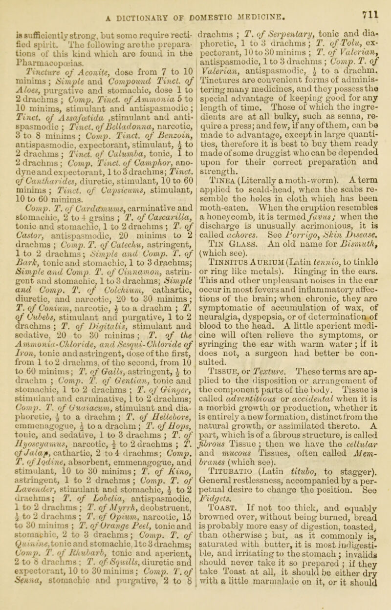 is suflBciontly strong, but some requii-e recti- fied spirit. The following are the pi’epara- tions of this kind which ai’e found in the Pharmacopoeias. Tincture of Aconite, dose from 7 to 10 minims; Simple and Compound Tinct. of Aloes, purgative and stomachic, dose 1 to 2 drachms; Comp. Tinct. of Ammonia 5 to 10 minims, stimulant and antispasmodic ; Tinct. of Assafcetida ,stimulant and anti- spasmodic ; Tinct. of Belladonna, narcotic, 3 to 8 minims ; Comp. Tinct. of Benzoin, antispasmodic, expectorant, stimulant, 7^- to 2 drachms; Tinct. of Calumba, tonic, 1 to 2 drachms; Comp. Tinct. of Camphor, ano- dyne and expectorant, 1 to 3 drachms; Tinct. of Cantharides, diuretic, stiimdant, 10 to 60 minims ; Tinct. of Capsicums, stimulant, 10 to 60 minims. Comp. T. 0/carminative and stomachic, 2 to 4 grains ; T. of Cascarilla, tonic and stomachic, 1 to 2 drachms •, T. of Castor, antispasmodic, 20 minims to 2 drachms ; Comp. T. of Catechu, astringent, 1 to 2 drachms; Simple and Comp. T. of Bark, tonic and stomachic, 1 to 3 drachms; Simple and Comp. T. of Cinnamon, astrin- gent and stomachic, 1 to 3 drachms; Simple and Comp. T. of Colchium, cathartic, diiiretic, and narcotic, 20 to 30 minims ; T. of Conium, narcotic, i to a drachm ; T. of Cuhebs, stimulant and purgative, 1 to 2 drachms ; T. of Digitalis, stimulant and sedative, 20 to 30 minims; T. of the Ammonia-Chloride, and Sesqxd-Chloride of Iron, tonic and astringent, dose of the first, from 1 to 2 drachms, of the second, from 10 to 60 minims; T. of Galls, astringent, 5 to drachm ; Comp. T. of Gentian, tonic and stomachic, 1 to 2 drachms ; T. of Ginger, stimulant and carminative, 1 to 2 drachms; Comp. T. of Guaxacum, stimulant and dia- phoretic, ^ to a drachm ; T. of Hellebore, emmenagogue, \ to a drachm; T. of Hops, tonic, and sedative, 1 to 3 drachms ; T. of Hgoscyarnus, narcotic, ^ to 2 drachms ; T. cathartic, 2 to 4 drachms; Comp. T. of Iodine, absorbent, emmenagogue, and stimulant, 10 to 30 minims; T. of Kino, astringent, 1 to 2 drachms ; Comp. T. of Lavender, stimulant and stomachic, 5 to 2 di-achms; T. of Lobelia, antispasmodic, 1 to 2 drachms ; T. of Myrrh, deobstruent, ^ to 2 drachms ; T. of Opium, narcotic, 15 to 30 minims ; T. of Orange Feel, tonic and stomachic, 2 to 3 drachms; Comp. T. of Quinine,tome, and stomachic, Itc 3 drachms; Comj). T. of lihubarh, tonic and aperient, 2 to 8 drachms ; T. of Squills, diuretic and expectorant, 10 to 30 minims; Comp. T. of Senna, stomachic and purgative, 2 to 8 drachms ; T. of Serpentary, tonic and dia- phoretic, 1 to 3 drachms; 1\ of Tolu, ex- pectorant, 10 to 30 minims ; T. of Valerian, antispasmodic, 1 to 3 drachms ; Comp. T. of Valerian, antispasmodic, ^ to a drachm. Tinctures are convenient forms of adminis- tering many medicines, and they possess the special advantage of keeping good for any length of time. Those of which the ingre- dients are at all bulky, such as senna, re- quire a press; and few, if any of them, can bo made to advantage, except in large quanti- ties, therefore it is best to buy them ready made of some druggist who can be depended upon for their correct preparation and strength. Tinea (Literally a moth-worm). A terra applied to scald-head, when the scabs re- semble the holes in cloth which has been moth-eaten. When the eruption resembles a honeycomb, it is termed favusj when the discharge is unusually acrimonious, it is called achores. See Forrigo, Skin Disease. Tin G-lass. An old name for Bismuth, (which see). Tinnitus Aurium (Latin tennio, to tinklo or ring like metals). Kinging in the ears. This and other unpleasant noises in the ear occur in most fevers and inflammatory aflec- tions of the brain; when chronic, they are symptomatic of accumulation of wax, of neuralgia, dyspepsia, or of determination of blood to the head. A little aperient medi- cine will often relieve the symptoms, or syringing the ear with warm water; if it does not, a surgeon had better be con- sulted. Tissue, or Textm'e. These terras are ap- plied to the disposition or arrangement of the component parts of the body. Tissue is called adventitious or accidental when it is a morbid growth or production, whether it is entirely a nev/ formation, distinct from the natural growth, or assimilated thereto. A part, which is of a fibrous structure, is called fibrous Tissue ; then we have the cellular I and mucous Tissues, often called Mem- braxies (which see). Titubatio (Latin titubo, to stagger). General restlessness, accompanied by a per- petual desire to change the position. See Fidgets. Toast. If not too thick, and equably browned over, without being burned, bread is probably more easy of digestion, toasted^ than otherwise ; but, as it commonly is, saturated with butter, it is most indigesti- ble, and irritating to the stomach ; invalids should never take it so prepared ; if they take Least at all, it should be either dry I with a little marmalade on it, or it should