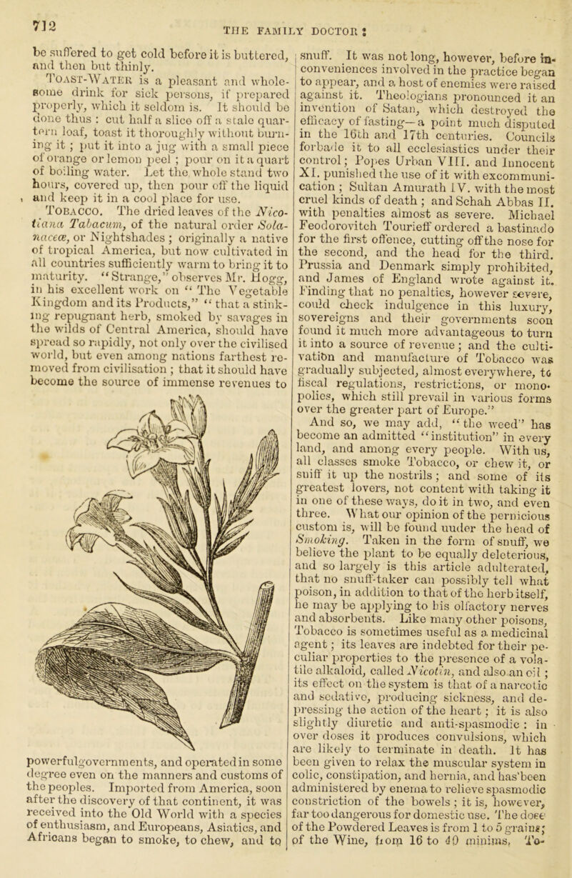 THE FABIILY DOCTOR 2 be sufTored to get cold before it is buttered, nncl then but thinly. Toast-Water is a pleasant and whole- Boine drink for sick persons, if prepared properly, which it seldom is. It should be done thus : cut half a slice off a stale quar- tern loaf, toast it thoroughly without burn- ing it ; put it into a jug with a small piece ol orange or lemon jieel ; jaour on it a quart of boiling water. Let the whole stand two hours, covered up, then pour off the liquid , and keep it in a cool place for use. _ Tobacco. The dried leaves of the Nico- tiana Tahacum, of the natural order Sola- 7iac€(B, or Nightshades ; originally a native of tropical America, but now cultivated in all countries sufficiently warm to bring it to maturity. “ Strange,’' observes Mr. Hogg, in his excellent work on “ The Yegetable Kingdom and its ihoducts,” “ that a stink- ing repugnant herb, smoked by savages in the wilds of Central America, should have spread so rapidly, not only over the civilised world, but even among nations farthest re- moved from civilisation ; that it should have become the source of immense revenues to powerfulgovernments, and operated in some degree even on the manners and customs of the peoples. Imported from America, soon after the discovery of that continent, it was received into the Old World with a species of enthusiasm, and Europeans, Asiatics, and Africans began to smoke, to chew, and to snuff. It was not long, however, before in- conveniences involved in the practice began to appear, and a host of enemies were raised against it. Theologians pronounced it an invention of Satan, which destroyed the efficacy of fasting—a point much disputed in the 16th and 17th centuries. Councils forbade it to all ecclesiastics under their control j Po]>es Urban VIII. and Innocent XI. punished the use of it with excommuni- cation ; Sultan Amurath IV. with the most cruel kinds of death ; and Schah Abbas II. with penalties almost as severe. Michael Feodorovitch Tourielf ordered a bastinado for the first offence, cutting off the nose for the second, and the head for the third. Prussia and Denmark simply prohibited, and James of England wrote against it, finding that no penalties, however severe, could clieck indulgence in this luxury* sovereigns and their governments soon found it much more advantageous to turn it into a source of revenue; and the culti- vation and manufacture of Tobacco was gradually subjected, almost everywhere, to fiscal regulations, restrictions, or mono- polies, which still prevail in various forms over the greater part of Europe.” And so, we may add, ‘Mhe weed” has become an admitted ‘‘institution” in every land, and among every people. With us, all classes smoke Tobacco, or chew it, or sniff' it up the nostrils ; and some of its greatest lovers, not content with taking it in one of these ways, doit in two, and even three. What our opinion of the pernicious custom is, will bo found uuder the head of Smoking. Taken in the form of snuffj we believe the plant to be equally deleterious, and so largely is this article adulterated, that no snuff-taker can possibly tell what poison, in addition to that of tho herb itself, he may be applying to bis olfactory nerves and absorbents. Like many other poisons. Tobacco is sometimes useful as a medicinal agent; its leaves are indebted for their pe- culiar properties to the presence of a vola- tile alkaloid, called AhVoihq and also an oil; its effect on the system is that of a nai-cotic and sedative, producing sickness, and de- pressing the action of the heart; it is also slightly diuretic and anti-spasmodic : in ■ over doses it produces convulsions, which are likely to terminate in death. It has been given to relax the muscular system in colic, constipation, and hernia, and has'been administered by enema to relieve spasmodic constriction of the bowels ; it is, however, far too dangerous for domestic use. 'I'he dose of the Powdered Leaves is from 1 to 5 graing; of the Wine, fiora 16 to <10 minims. To-