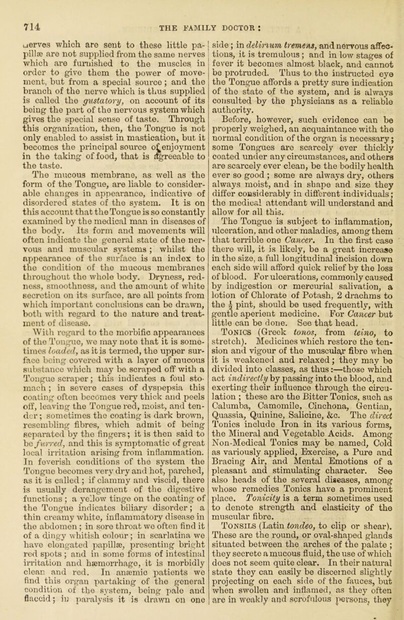 uerves which are sent to these little pa-1 pilla) are not supplied from the same nerves 1 which are fumished to the muscles, in order to give them the power of move- ment, but from a special source; and the branch of the nerve which is thus supplied is called the gustatory, on account of its being the part of the nervous system which gives the special sense of taste. Through this organization, then, the Tongue is not only enabled to assist in mastication, but it becomes the principal source o^enjoyment in the taking of food, that is dgreeable to the taste. The mucous membrane, as well as the form of the Tongue, are liable to consider- able changes in appearance, indicative of disordered states of the system. It is on this account that the Tongue is so constantly examined by the medical man in diseases of the body. Its form and movements will often indicate the general state of the ner- vous and muscular systems ; whilst the appearance of the surface is an index to the condition of the mucous membranes throughout the whole body. Dryness, red- ne.ss, smoothness, and the amount of white secretion on its surface, are all points from which important conclusions can be drawn, both witli regard to the nature and treat- ment of disease. With regard to the morbific appearances of the Tongue, we may note that it is some- times loaded, as it is termed, the upper sur- face being covered with a layer of mucous substance which may be scraped off with a Tongue scraper; this indicates a foul sto- mach ; in severe cases of dyspepsia this coating often becomes very thick and peels off, leaving the Tongue red, moist, and ten- der ; sometimes the coating is dark brown, resembling fibres, which admit of being separated by the fingers; it is then said to hQ f urred, and this is symptomatic of great local irritation arising from inflammation. In feverish conditions of the system the Tongue becomes very dry and hot, parched, as it is called ; if clammy and viscid, there is usually derangement of the digestive functions ; a yellow tinge on the coating of the Tongue indicates biliary disorder; a thin creamy white, inflammatory disease in the abdomen ; in sore throat wo often find it of a dingy whitish colour; in scarlatina we have elongated papillie, presenting bright red spots ; and in some forms of intestinal irritation and haemorrhage, it is morbidly clean and red. In anaemic patients we find this organ partaking of the general condition of the system, being pale and flaccid; in paralysis it is drawn on one I side; in deliriurri tremens, andneiwous affec- tions, it is tremulous; and in low stages of fever it becomes almost black, and cannot be protruded. Thus to the instructed eye the Tongue affords a pretty sure indication of the state of the system, and is always consulted by the physicians as a reliable authority. Before, however, such evidence can be properly weighed, an acquaintance with the normal condition of the organ is necessary; some Tongues are scarcely ever thickly coated under any circumstances, and others are scarcely ever clean, be the bodily health ever so good ; some are always dry, others always moist, and in shape and size they differ considerably in different individuals; the medical attendant will understand and allow for all this. The Tongue is subject to inflammation, ulceration, and other maladies, among them that terrible one Cancer. In the first case there will, it is hkely, be a great increase in the size, a full longitudinal incision down each side will afford quick relief by the loss of blood. For ulcerations, commonly caused by indigestion or mercurial salivation, a lotion of Chlorate of Potash, 2 drachms to the ^ pint, should be used frequently, with gentle aperient medicine. For Cancer but little can bo done. See that head. Tonics (Greek tonos, from teino, to stretch). Medicines which restore the ten- sion and vigour of the muscular fibre when it is weakened and relaxed; they may be divided into classes, as thus:—those which act indirectly by passing into the blood, and exerting their influence through the circu- lation ; these are the Bitter Tonics, such as Calumba, Camomile, Cinchona, Gentian, Quassia, Quinine, Salicine, &c. The direct Tonics include Iron in its various forms, the Mineral and Vegetable Acids. Among Non-Medical Tonics may be named. Cold as variously applied. Exercise, a Pure and Bracing Air, and Mental Emotions of a pleasant and stimulating character. See also heads of the several diseases, among whose remedies Tonics have a prominent place. Tonicity is a term sometimes used to denote strength and elasticity of the muscular fibre. Tonsils (Latin tondeo, to clip or shear). These are the round, or oval-shaped glands situated between the arches of the palate ; they secrete a mucous fluid, the use of which does not seem quite clear. In their natural state they can easily be discerned slightly projecting on each side of the fauces, but when swollen and inflamed, as they often are in weakly and scrofulous persons, they