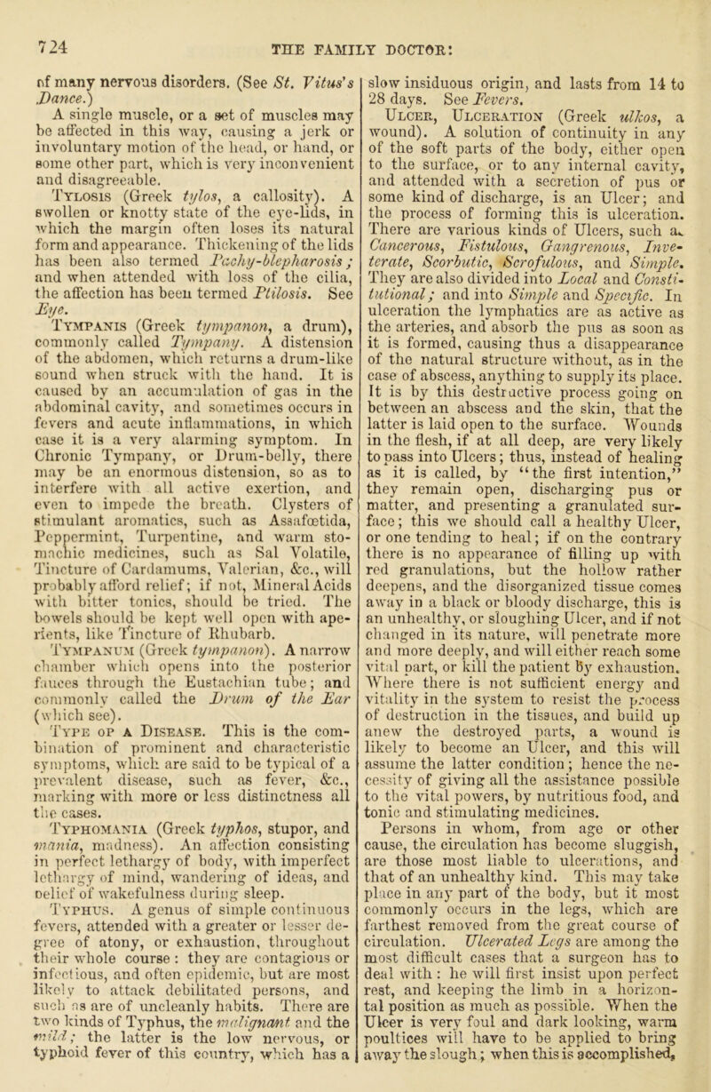 nf many nervous disorders. (See St. Vitus's .Dance.') A single muscle, or a set of muscles may be affected in this way, causing a jerk or involuntary motion of the head, or hand, or some other part, which is very inconvenient and disagreeable. Tylosis (Greek tylos., a callosity). A swollen or knotty state of the eye-lids, in which the margin often loses its natural form and appearance. Thickening of the lids has been also termed Techy-hiepharosis ; and when attended with loss of the cilia, the affection has been termed Ptilosis. See Eye. Tympanis (Greek tympanon., a drum), commonly called Tympany. A distension of the abdomen, which returns a drum-like sound when struck with the hand. It is caused by an accumulation of gas in the abdominal cavit}', and sometimes occurs in fevers and acute inflammations, in which case it is a very alarming symptom. In Chronic Tympany, or Drum-belly, there may be an enormous distension, so as to interfere with all active exertion, and even to impede the breath. Clysters of stimulant aromatics, such as Asaafoetida, Peppermint, Turpentine, and warm sto- machic medicines, such as Sal Volatile, Tincture of Cardamums, Valerian, &c., will probably afford relief; if not. Mineral Acids with bitter tonics, should be tried. The l>owels should be kept well open with ape- rients, like Tincture of Khubarb. Tympanum (Greek tympanon). A narrow chamber whicti opens into the posterior fauces through the Eustachian tube; and commonly called the Drum of the Ear (which see). Type op a Disease. This is the com- bination of prominent and characteristic symptoms, which are said to be typical of a prevalent disease, such as fever, «S:c., marking with more or less distinctness all the cases. Typhomania (Greek typhos, stupor, and mania., nuidness). An affection consisting in perfect lethargy of body, with imperfect lethargy of mind, wandering of ideas, and oelief of wakefulness during sleep. Typhus. A genus of simple continuous fevers, attended with a greater or lesser de- gree of atony, or exhaustion, throughout their whole course : they are contagious or infectious, and often epidemic, but are most likely to attack debilitated persons, and such as are of uncleanly habits. There are two kinds of Typhus, the malignant and the mild; the latter is the low nervous, or typhoid fever of this country, which has a slow insiduous origin, and lasts from 14 to 28 days. See Fevers. Ulcee,, Ulceration (Greek ulJcos, a wound). A solution of continuity in any of the soft parts of the body, either open to the surface, or to any internal cavity, and attended with a secretion of pus or some kind of discharge, is an Ulcer; and the process of forming this is ulceration. There are various kinds of Ulcers, such a< Cancerous.! Fistulous., Gangrenous, Inve- terate, Scorbutic, Scrofulous, and Simple, They are also divided into Local and Consti- tutional; and into Simple and Specific. In ulceration the l}mphatics are as active as the arteries, and absorb the pus as soon as it is formed, causing thus a disappearance of the natural structure without, as in the case of abscess, anything to supply its place. It is by this destructive process going on between an abscess and the skin, that the latter is laid open to the surface. Wounds in the flesh, if at all deep, are very likely to pass into Ulcers; thus, instead of healing as it is called, by “the first intention,” they remain open, discharging pus or matter, and presenting a granulated sur- face ; this we should call a healthy Ulcer, or one tending to heal; if on the contrary there is no appearance of filling up with red granulations, but the hollow rather deepens, and the disorganized tissue comes away in a black or bloody discharge, this is an unhealthy, or sloughing Ulcer, and if not changed in its nature, will penetrate more and more deeply, and will either reach some vital part, or kill the patient by exhaustion. Where there is not sufficient energy and vitalit}' in the system to resist the process of destruction in the tissues, and build up anew the destroyed parts, a wound is likely to become an Ulcer, and this will assume the latter condition ; hence the ne- cessity of giving all the assistance possible to the vital powers, by nutritious food, and tonic and stimulating medicines. Persons in whom, from age or other cause, the circulation has become sluggish, are those most liable to ulcerations, and that of an unhealthy kind. This may take place in any part of the body, but it most commonly occurs in the legs, which are farthest removed from the great course of circulation. Fleerated Legs are among the most difficult cases that a surgeon has to deal with : he will first insist upon perfect rest, and keeping the limb in a horizon- tal position as much as possible. When the Ulcer is very foul and dark looking, warm poultices will have to be applied to bring away the slough; when this is accomplished.