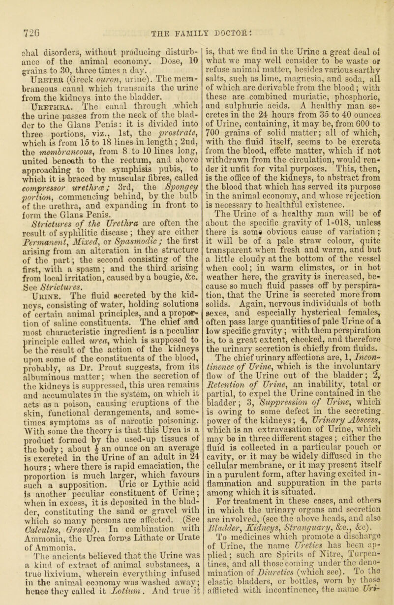 chal disorders, without producing disturb- ance of the animal economy. Dose, 10 grains to 30, three times a day. Ureteu (Greek ouron^ urine). The mem- braneous canal which transmits the urine from the kidneys into the bladder. UiiETHinv. The canal through which the urine passes from the neck of the blad- der to the Gians Penis; it is divided into three portions, viz., 1st, the prostrate, which is from 15 to 18 lines in length ; 2nd, the inembraneom, from 8 to 10 lines long, united benoath to the rectum, and above approaching to the symphisis pubis, to which it is braced by muscular fibres, called compressor urethree; 3rd, the Spongey portion, corameuciug behind, by the bulb of the urethra, and expanding in front to lorin the Gians Penis. Strictures of the Urethra are often the result of svphilitic disease ; they are cither Fermanent, Mixed, or Spasmodic; the first arising from an alteration in the structure of the part; the second consisting of the first, with a spasm; and the third arising from local irritation, caused by a bougie, &c. (See Strictures. Urine. The fluid secreted^ by the kid- neys, consisting of water, holding solutions of certain animal principles, and a prop(»- tion of saline constituents. The chief and most characteristic ingredient is a peculiar j)rinciple called urea, which is supposed to be the result of the action of the kidneys upon some of the constituents of the blood, probably, as Dr. Prout suggests, from its albuminous matter; when the secretion of the kidneys is suppressed, this urea remains and accumulates in the system, on which it acts as a poison, causing eruptions of the skin, functional derangements, and some- times symptoms as of narcotic^ poisoning. With some the theory is that this Urea is a product formed by the used-up tissues of the body ; about ^ an ounce on an average is excreted in the Urine of an adult in 24 hours; where there is rapid emaciation, the proportion is much larger, which favours such a supposition. Uric or Lythic acid is another peculuir constituent of Urine; when in excess, it is deposited in the blad- der, constituting the sand or gravel with which so many persons are alTccted. (See Calculus, Gravel), In conibination with Ammonia, the Urea forms Lithate or Urate of Ammonia. The ancients believed that the Urine was a kind of extract of animal substances, a true lixivium, wherein everything infused in the animal econon^ was washed away; hence they called it Lotium . And true it is, that we find in the Urine a great deal ol what we may well consider to be waste or refuse animal matter, besides various earthy salts, such as lime, magnesia, and soda, all of which arc derivable from the blood; with these are combined muriatic, phosphoric, and sulphuric acids. A healthy man se- cretes in the 24 hours from 35 to 40 ounces of Uiine, containing, it may be, from 600 to 700 grains of solid matter; all of which, with the fluid itself, seems to be excreta from the blood, effete matter, which if not withdrawn from the circulation, would ren- der it unfit for vital purposes. This, then, is the office of the kidneys, to abstract from the blood that which has served its purpose in the animal economy, and whose rejection is necessary to healthful existence. The Urine of a healthy man will be of about the specific gravity of 1-018, unless there is some obvious cause of variation; it will be of a pale straw colour, quite transparent when fresh and warm, and but a little cloudy at the bottom of the vessel when cool; in warm climates, or in hot weather here, the gravity is increased, be- cause so much fluid passes off by perspira- tion, that the Urine is secreted more from solids. Again, nervous individuals of both sexes, and especially hysterical females, often pass large quantities of pale Urine of a low specific gravity; with them perspiration is, to a great extent, checked, and therefore the urinary secretion is chiefly from fluids. The chief urinary affections are, 1, Incon- tinenee of Urine, which is the involuntary flow of the Urine out of the bladder; 2, Retention of Urine, an inability, total cr partial, to expel the Urine contained in the bladder; 3, Suppression of Urine, which is owing to some defect in the secreting power of the kidneys; 4, Urinary Abscess, which is an extravasation of Urine, which may be in three different stages ; either the fluid is collected in a particular pouch or cavity, or it may be widely diffused in the cellular membrane, or it may present itself in a purulent form, after having excited in- flammation and suppuration in the parts among which it is situated. For treatment in these cases, and others in which the urinary organs and secretion are involved, (see the above lieads, and also Bladder, Kidneys, Stranguary, &c._, &c). To medicines which promote a dischargo of Urine, the name Uretics has been ap- plied ; such are Spirits of Nitre, Turpen- tines, and all those coming under the deno- mination of Diuretics (which see), To the elastic bladders, or bottles, worn by those afflicted with incontinence, the na7ue Uri-