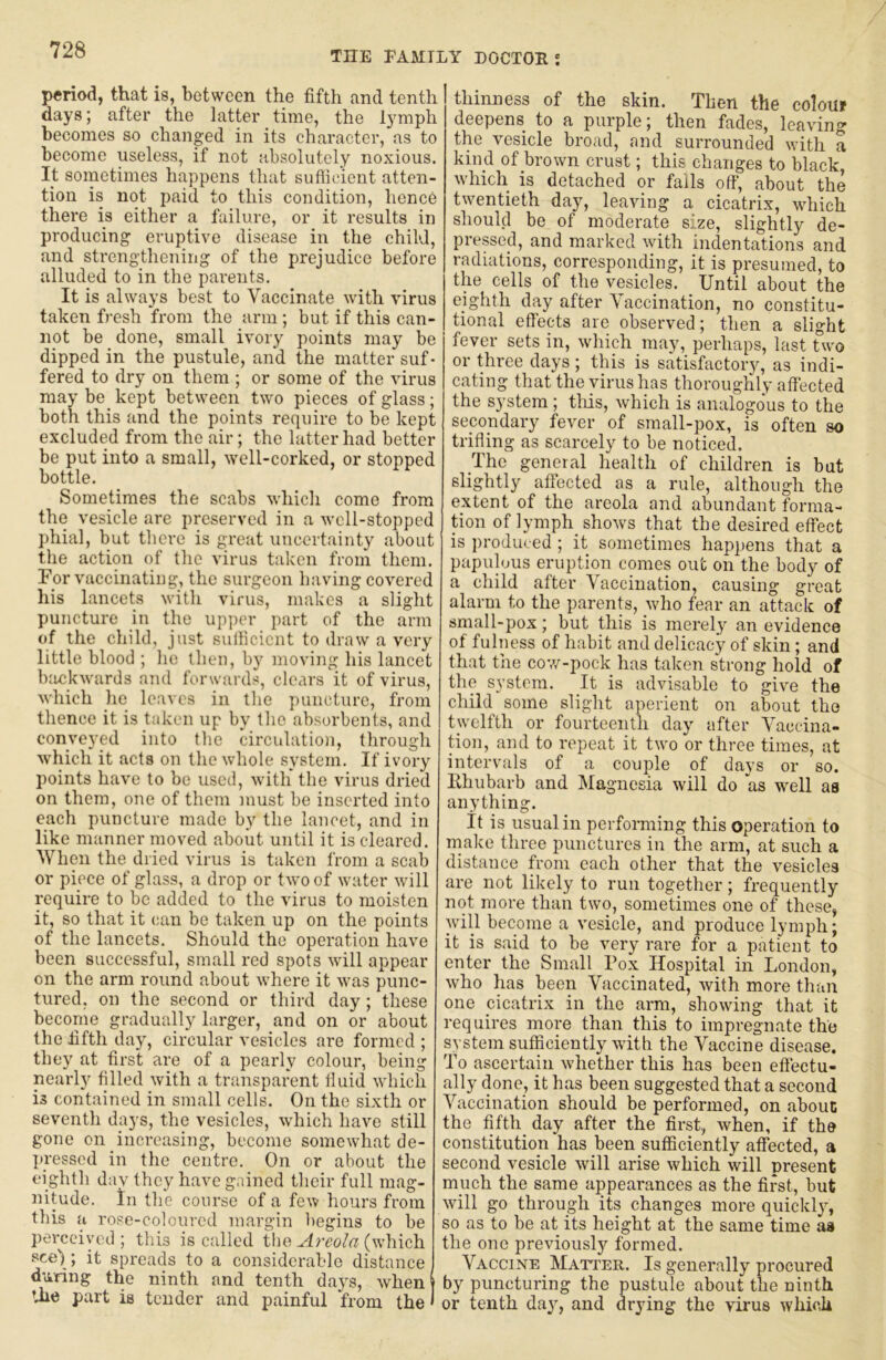 p«rio<i, that is, between the fifth and tenth days; after the latter time, the lymph becomes so changed in its character, as to become useless, if not absolutely noxious. It sometimes happens that suflicient atten- tion is not paid to this condition, hence there is either a failure, or it results in producing eruptive disease in the child, and strengthening of the prejudice before alluded to in the parents. It is always best to Vaccinate with virus taken fresh from the arm ; but if this can- not be done, small ivory points may be dipped in the pustule, and the matter suf- fered to dry on them ; or some of the virus may be kept between two pieces of glass; both this and the points require to be kept excluded from the air; the latter had better be put into a small, well-corked, or stopped bottle. Sometimes the scabs which come from the vesicle are preserved in a well-stopped phial, but there is great uncertainty about the action of the virus taken from them. For vaccinating, the surgeon having covered his lancets with virus, makes a slight puncture in the up]>er part of the arm of the child, just sulficicnt to draw a very little blood ; he then, by moving his lancet backwards and forward:^, clears it of virus, which he leaves in the puncture, from thence it is taken up by tlie absorbents, and conveyed into tlic circulation, through which it acts on the whole system. If ivory points have to be used, with the virus dried on them, one of them must be inserted into each puncture made by the lancet, and in like manner moved about until it is cleared. When the diied virus is taken from a scab or piece of glass, a drop or two of water will require to be added to the virus to moisten it, so that it (;an be taken up on the points of the lancets. Should the operation have been successful, small red spots will appear on the arm round about where it was punc- tured, on the second or third day; these become gradually larger, and on or about the fifth day, circular vesicles are formed ; they at first are of a pearly colour, being nearly filled with a transparent fluid which is contained in small cells. On the sixth or seventh days, the vesicles, which have still gone on increasing, become somewhat de- liresscd in the centre. On or about the eighth day they have gained their full mag- nitude. in the course of a few hours from this a rose-coloured margin begins to be perceived ; this is called the Areola (wdiich see) ; it spreads to a considerable distance during the ninth and tenth days, when the part is tender and painful from the thinness of the skin. Then the colouf deepens to a purple; then fades, leaving the vesicle broad, and surrounded with a kind of brown crust; this changes to black, w'hich is detached or falls off, about the twentieth day, leaving a cicatrix, wdiich should be of moderate size, slightly de- pressed, and marked with indentations and radiations, corresponding, it is presumed, to the cells of the vesicles. Until about the eighth day after Vaccination, no constitu- tional effects are observed; then a slight fever sets in, which may, perhaps, last two or three days ; this is satisfactory, as indi- cating that the virus has thoroughly affected the system; tliis, which is analogous to the secondary fever of small-pox, is often so trifling as scarcely to be noticed. The general health of children is but slightly affected as a rule, although the extent of the areola and abundant forma- tion of lymph shows that the desired effect is produced ; it sometimes happens that a papulous eruption comes out on the body of a child after Vaccination, causing great alarm to the parents, 'who fear an attack of small-pox; but this is merely an evidence of fulness of habit and delicacy of skin; and that the cov/-pock has taken strong hold of the system. It is advisable to give the child some slight aperient on about the twelfth or fourteenth day after Vaccina- tion, and to repeat it two or three times, at intervals of a couple of days or so. Uhubarb and Magnesia will do as well as anything. It is usual in performing this operation to make three punctures in the arm, at such a distance from each other that the vesicles are not likely to run together; frequently not more than two, sometimes one of these, will become a vesicle, and produce lymph; it is said to be very rare for a patient to enter the Small Pox Hospital in London, who has been Vaccinated, with more than one cicatrix in the arm, showing that it requires more than this to impregnate the system sufficiently with the Vaccine disease. To ascertain whether this has been effectu- ally done, it has been suggested that a second Vaccination should be performed, on about the fifth day after the first, when, if the constitution has been sufficiently affected, a second vesicle will arise which will present much the same appearances as the first, but will go through its changes more quickly, so as to be at its height at the same time as the one previously formed. Vaccine Matter. Is generally procured by puncturing the pustule about the ninth or tenth day, and drying the virus which