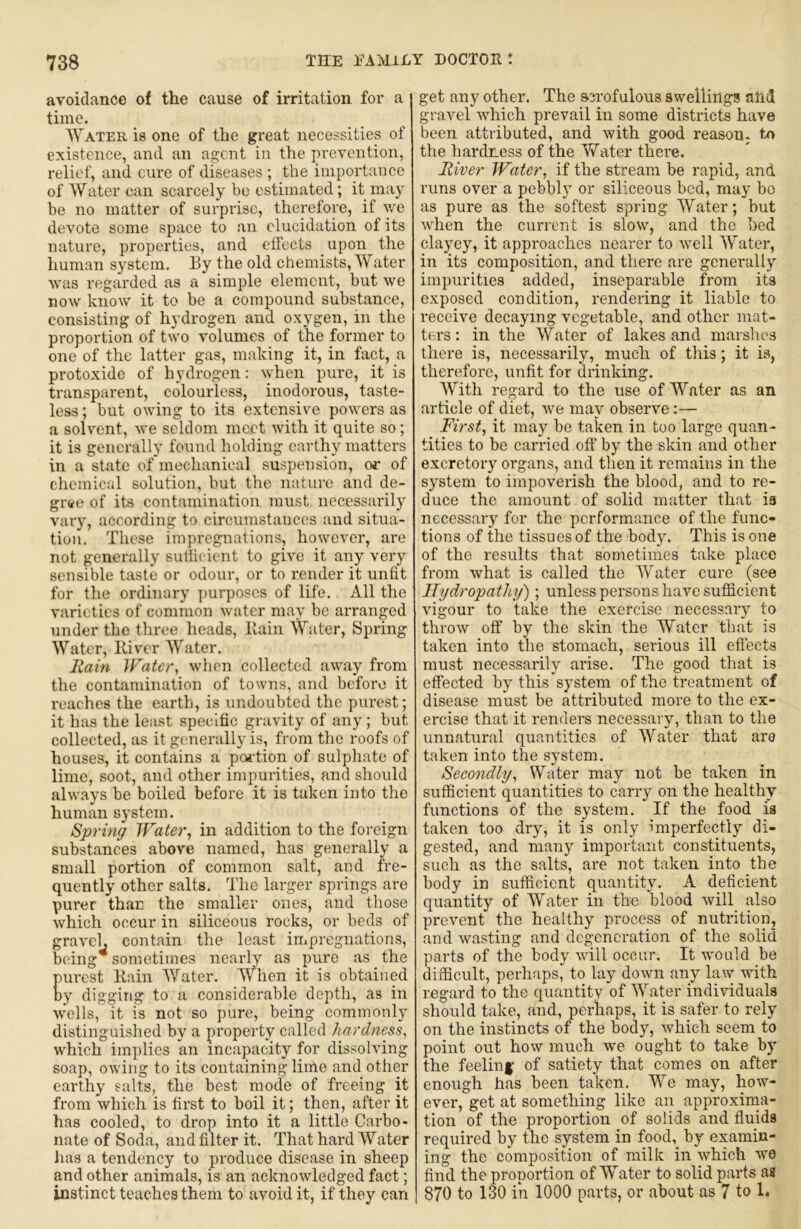 avoidance of the cause of irritation for a time. Water is one of the great necessities of existence, and an agent in the prevention, relief, and cure of diseases ; the importance of Water can scarcely be estimated; it may be no matter of surprise, therefore, if we devote some space to an elucidation of its nature, properties, and effects upon the human system. By the old chemists, Water was regarded as a simple element, but we now know it to be a compound substance, consisting of hydrogen and oxygen, in the proportion of two volumes of the former to one of the latter gas, making it, in fact, a protoxide of hydrogen: when pure, it is transparent, colourless, inodorous, taste- less ; but owing to its extensive powers as a solvent, we seldom meet with it quite so; it is generally found holding earthy matters in a state of mechanical suspension, of of chemical solution, but the nature and de- gree of its contamination must necessarily vary, according to circumstances and situa- tion. These impregnations, however, are not generally sullicicnt to give it any very sensible taste or odour, or to render it unfit for the ordinary ])urposcs of life. All the varieties of common water may be arranged under the three heads, Bain Water, Spi’ing Water, Biver Water. liain Jratcr, when collected away from the contamination of towns, and before it reaches the earth, is undoubted the purest; it has the least specific gravity of any; but collected, as it gcuierally is, from the roofs of houses, it contains a poi’tion of sulphate of lime, soot, and other impurities, and should always he boiled before it is taken into the human system. Spring Water, in addition to the foreign substances above named, has generally a small portion of common salt, and fre- quently other salts. The larger springs are purer than the smaller ones, and those which occur in siliceous rocks, or beds of gravel, contain the least impregnations, being* sometimes nearly as pure as the urest Bain Water. When it is obtained y digging to a considerable depth, as in wells, it is not so pure, being commonly distinguished by a property called hardness, which implies an incapacity for dissolving soap, owing to its containing lime and other earthy salts, the best mode of freeing it from which is first to boil it; then, after it has cooled, to drop into it a little Carbo- nate of Soda, and filter it. That hard Water Jias a tendency to produce disease in sheep and other animals, is an acknowledged fact; instinct teaches them to avoid it, if they can get any other. The scrofulous swellings ahd gravel which prevail in some districts have been attributed, and with good reasoU; to the hardness of the Vfator there. River Water, if the stream be rapid, and runs over a pebbly or siliceous bed, may bo as pure as the softest spring Water; but when the current is slow, and the bed clayey, it approaches nearer to well Water, in its composition, and there are generally impurities added, inseparable from its exposed condition, rendering it liable to receive decaying vegetable, and other mat- ters ; in the Water of lakes and marslies there is, necessarily, much of this; it is, therefore, unfit for drinking. With regard to the use of Water as an article of diet, we may observe:— First, it may be taken in too large quan- tities to be carried off' by the skin and other excretory organs, and then it remains in the system to impoverish the blood, and to re- duce the amount of solid matter that ia necessary for the performance of the func- tions of the tissues of the body. This is one of the results that sometimes take place from what is called the AVater cure (see Hydropathy'); unless persons have sufficient vigour to take the exercise necessary to throw off by the skin the AVater that is taken into the stomach, serious ill eff'ects must necessarily arise. The good that is effected by this system of the treatment of disease must be attributed more to the ex- ercise that it renders necessary, than to the unnatural quantities of Water that aro taken into the system. Secondly, Water may not be taken in sufficient quantities to carry on the healthy functions of the system. If the food is taken too dry, it is only imperfectly di- gested, and many important constituents, such as the salts, are not taken into the body in sufficient quantity. A deficient quantity of AVater in the blood will also prevent the healthy process of nutrition, and wasting and degeneration of the solid parts of the body will occur. It would be difficult, perhaps,' to lay down any law with regard to the quantity of AV^ater individuals should take, and, perhaps, it is safer to rely on the instincts of the body, Avhich seem to point out how much we ought to take by the feelinf of satiety that comes on after enough has been taken. We may, how- ever, get at something like an approxinia- tion of the proportion of solids and fluids required by the system in food, by examin- ing the composition of milk in which we find the proportion of Water to solid parts as 870 to 130 in 1000 parts, or about as 7 to 1.