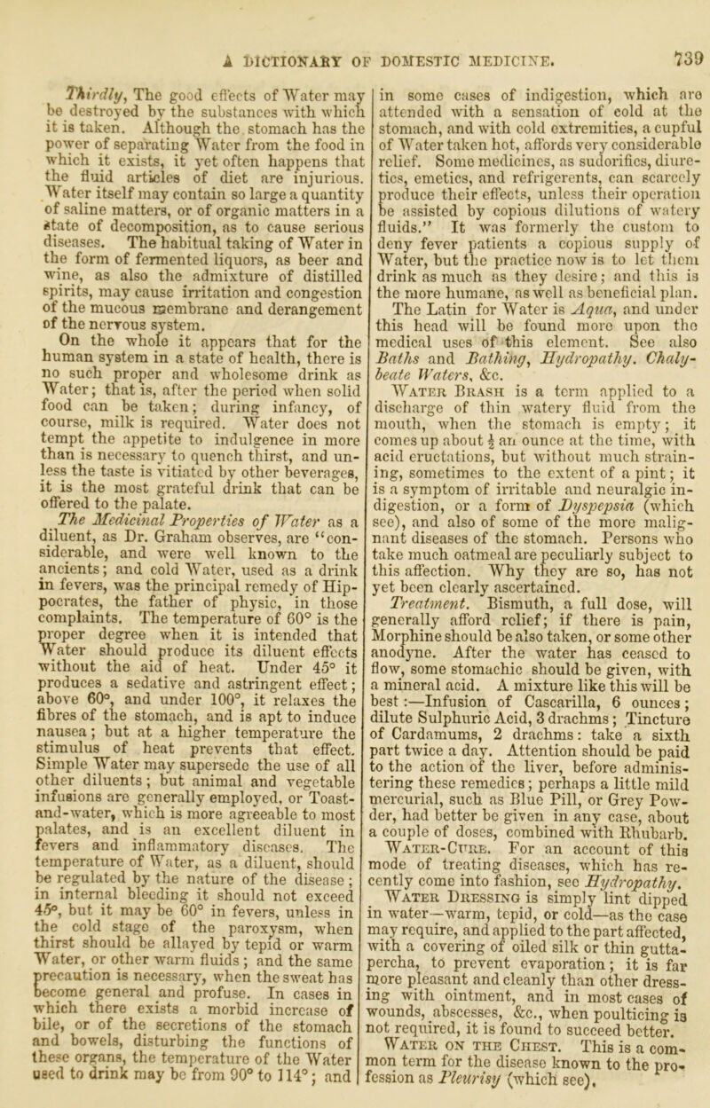 Thirdly^ The good eflects of Water may be destroyed by the substances with which it is taken. Although the stomach has the po^yer of sepai’atiug Water from the food in which it exists, it yet often happens that the timd articles of diet are injurious. Water itself may contain so large a quantity of saline matters, or of organic matters in a ^tate of decomposition, as to cause serious diseases. The habitual taking of Water in the form of fermented liquors, as beer anc wine, as also the admixture of distillec spirits, may cause irritation and congestion of the mucous laembrane and derangement of the nerrous system. On the whole it appears that for the human system in a state of health, there is no such proper and wholesome drink as Water; that is, after the period when solit food can be taken; during infancy, of course, milk is required. Water does not tempt the appetite to indulgence in more than is necessary to quench thirst, and un- less the taste is vitiated by other beverages, it is the most grateful drink that can be offered to the palate. _ The Medicinal Troperties of IVater as a diluent, as Dr. Graham observes, are “con- siderable, and were well known to the ancients; and cold Water, used as a drink in fevers, w'as the principal remedy of Hip- pocrates, the father of physic, in those complaints. The temperature of 60° is the moper degree when it is intended that Water should produce its diluent effects without the aid of heat. Under 45° it produces a sedative and astringent effect; above 60°, and under 100°, it relaxes the fibres of the stomach, and is apt to induce nausea; but at a higher temperature the stimulus of heat prevents that effect. Simple Water may supersede the use of all other diluents; but animal and vegetable infusions are generally employed, or Toast- and-water, which is more agreeable to most palates, and is an excellent diluent in fevers and inflammatory diseases. The temperature of Water, as a diluent, should be regulated by the nature of the disease ; in internal bleeding it should not exceed 4-5°, but it may be 60° in fevers, unless in the cold stage of the paroxysm, when thirst should be allayed by tepid or warm Water, or other warm fluids ; and the same recaution is necessary, when the sweat has ecome general and profuse. In cases in which there exists a morbid increase of bile, or of the secretions of the stomach and bowels, disturbing the functions of these organs, the temperature of the Water used to drink may be from 90° to 114°; and in some cases of indigestion, which are attended with a sensation of cold at the stomach, and with cold extremities, a cupful of Water taken hot, affords very considerable relief. Some medicines, as sudorifics, diure- tics, emetics, and refrigerents, can scarcely reduce their eflects, unless their operation e assisted by copious dilutions of watery fluids.” It was formerly the custom to deny fever patients a copious supply of Water, but the practice now is to let them drink as much as they desire; and this is the more humane, as well as beneficial plan. The Latin for Water is Aqua, and under this head will be found more upon the medical uses of this element. See also Baths and Bathing, Hydropathy. Chaly- beate Waters, &c. AYateii Brash is a term applied to a discharge of thin watery fluid from the mouth, when the stomach is empt)^; it comes up about | an ounce at the time, with acid eructations, but without much strain- ing, sometimes to the extent of a pint; it is a symptom of irritable and neuralgic in- digestion, or a form of Dyspepsia (which see), and also of some of the more malig- nant diseases of the stomach. Persons who take much oatmeal are peculiarly subject to this affection. AVhy they are so, has not yet been clearly ascertained. Treatment. Bismuth, a full dose, will generally afford relief; if there is pain. Morphine should be also taken, or some other anodyne. After the water has ceased to flow, some stomachic should be given, with a mineral acid. A mixture like this will be best:—Infusion of Cascarilla, 6 ounces; dilute Sulphuric Acid, 3 drachms; Tincture of Cardamums, 2 drachms: take a sixth part twice a day. Attention should be paid to the action of the liver, before adminis- tering these remedies; perhaps a little mild mercurial, such as Blue Pill, or Grey Pow- der, had better be given in any case, about a couple of doses, combined with Klmbarb. Water-Cure. For an account of this mode of treating diseases, which has re- cently come into fashion, sec Hydropathy. Water Dressing is simply lint dipped in water—warm, tepid, or cold—as the case may require, and applied to the part affected, with a covering of oiled silk or thin gutta- percha, to prevent evaporation; it is far more pleasant and cleanly than other dress- ing with ointment, and in most cases of wounds, abscesses, &c., when poulticing ia not required, it is found to succeed better. Water on the Chest. This is a com- mon term for the disease known to the pro- ussion as Tleurisy (which see),