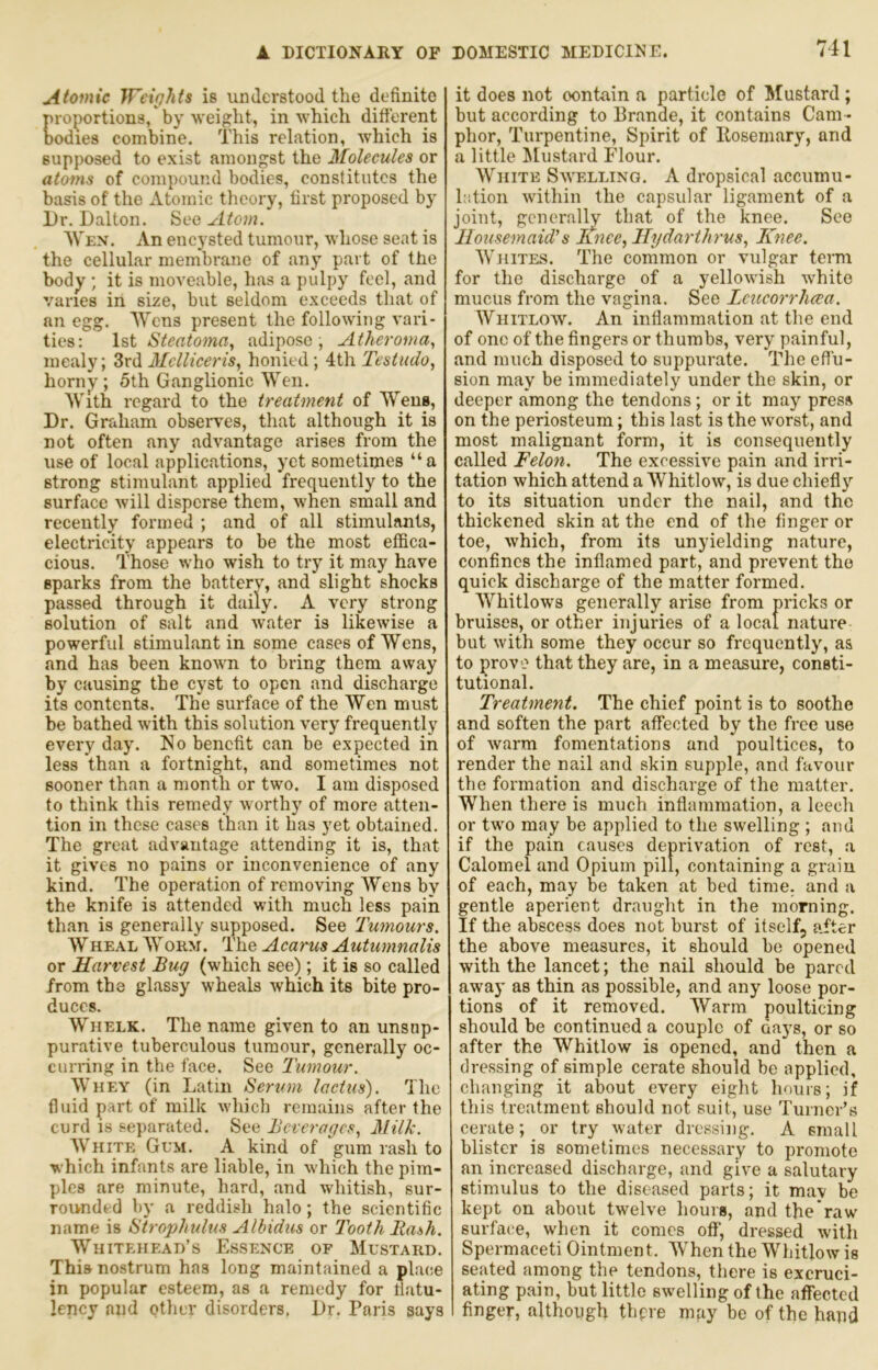 Atomic Weights is understood the definite ro^)ortiona, by weight, in which different odies combine. This relation, Avhich is supposed to exist amongst the Molecules or atoms of compound bodies, constitutcs the basis of the Atomic theory, first proposed by Dr. Dalton. See Atom. NVen. An encysted tumour, whose seat is the cellular membrane of any part of the body ; it is moA^eable, has a pulpy feel, and varies in size, hut seldom exceeds that of an egg. Wens present the following A’ari- ties: 1st Steatoma., adipose, Atheroma., mealy; 3rd Melliceris, honied; 4th Testudo, horny; 5th Ganglionic Weii. with regard to the treatment of Wens, Dr. Graham observes, that although it is not often any advantage arises from the use of local applications, yet sometimes “a strong stimulant applied frequently to the surface will disperse them, Avhen small and recently formed ; and of all stimulants, electricity appears to be the most effica- cious. Those who wish to try it may have sparks from the batterv, and slight shocks passed through it daily. A very strong solution of salt and water is likewise a powerful stimulant in some cases of Wens, and has been known to bring them away by causing the cyst to open and dischai'ge its contents. The surface of the Wen must be bathed with this solution very frequently every day. No benefit can be expected in less than a fortnight, and sometimes not sooner than a month or two. I am disposed to think this remedy worthy of more atten- tion in these cases than it has yet obtained. The great advantage attending it is, that it gives no pains or inconvenience of any kind. The operation of removing AVens by the knife is attended with much less pain than is generally supposed. See Tumours. WHEAL AVORM. The Acarus Autumnalis or Harvest Bug (which see); it is so called from the glassy wheals which its bite pro- duces. AVhelk. The name given to an unsup- purative tuberculous tumour, generally oc- cuiTing in the face. See Tumour. AA’hey (in Latin Serum lactus). The fluid part of milk which remains after the curd is separated. See Beverages., Milk. AATiite Gum. A kind of gum rash to which infants are liable, in which the pim- ples are minute, hard, and whitish, sur- rounded by a reddish halo; the scientific name is Strophulus Alhidus or Tooth Rash. Whitehead’s Essence of Mustard. This nostrum has long maintained a place in popular esteem, as a remedy for flatu- lency and other disorders. Dr. Paris says it does not contain a particle of Mustard ; but according to Brande, it contains Cam - phor, Turpentine, Spirit of Rosemary, and a little Mustard Flour. AVhite Swelling. A dropsical accumu- hition within the capsular ligament of a joint, generally that of the knee. See Housemaid's Iinee, Hydarthrus., Knee. AVhites. The common or vulgar term for the discharge of a yellowish white mucus from the vagina. See Leucorrluva. Whitlow. An inflammation at the end of one of the fingers or thumbs, very painful, and much disposed to suppurate. The effu- sion may be immediately under the skin, or deeper among the tendons; or it may press on the periosteum; this last is the worst, and most malignant form, it is consequently called Felon. The excessive pain and irri- tation which attend a AVhitlow, is due chiefly to its situation under the nail, and the thickened skin at the end of the finger or toe, which, from its unyielding nature, confines the inflamed part, and prevent the quick discharge of the matter formed. AA''hitlow's generally arise from pricks or bruises, or other injuries of a local nature but with some they occur so frequently, as to prove that they are, in a measure, consti- tutional. Treatment. The chief point is to soothe and soften the part affected by the free use of warm fomentations and poultices, to render the nail and skin supple, and favour the formation and discharge of the matter. When there is much inflammation, a leech or two may be applied to the swelling ; and if the pain causes deprivation of rest, a Calomel and Opium pill, containing a grain of each, may be taken at bed time, and a gentle aperient draught in the morning. If the abscess does not burst of itself, after the above measures, it should be opened with the lancet; the nail should be pared away as thin as possible, and any loose por- tions of it removed. Warm poulticing should be continued a couple of days, or so after the Whitlow is opened, and then a dressing of simple cerate should be applied, changing it about every eight hours; if this treatment should not suit, use Turner’s cerate; or try water dressing. A small blister is sometimes necessary to promote an increased discharge, and give a salutary stimulus to the diseased parts; it may be kept on about twelve hours, and tfie raw surface, when it comes off, dressed witli Spermaceti Ointment. When the AATiitlow is seated among the tendons, there is excruci- ating pain, but little swelling of the affected finger, although thpre may be of the hand