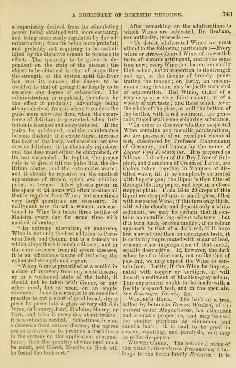 R superiority derived from its stimulating power being obtaii\ed with more certainty, and being more easily regulated by due ad- ministration ; from its being more grateful; and probably not requiring to be assimi- lated by the digestive organs to produce its effect. The quantity to be given is de- pendent on the state of the disease: the object to be obtained is that of supporting the strength of the system until me fever has run its course: the danger to be avoided is that of giving it so largely as to occasion any degree of exhaustion. The administration is regulated, therefore, by the effect it produces; advantage being always derived from it when it renders the pulse more slow and firm, when the occur- rence of delirium is prevented, when irri- tation is lessened and sleep induced. If the pulse be quickened, and the countenance Dccome flushed; if it excite thirst, increase the heat ,of the body, and occasion restless- ness or delirium, it is obviously injurious, and the dose must either be diminished, or its use suspended. In typhus, the proper rule is to give it till the pulse fills, the de- lirium abates, and the extremities warm ; and it should be repeated on the smallest appearance of stupor, quick and sinking pulse, or tremor. A few glasses given in the space of 24 hours will often produce all that is required from Wine ; but sometimes very large quantities are necessary. In malignant soi*e throat a woman unaccus- tomed to Wine has taken three bottles of jMadeira every day for gome time with marked advantage. “ In extreme ulceration, or gangrene. Wine is not only the best acldition to Peru- vian Bark and Opium, but is a remedy on which alone there is much reliance; and in the convalescence from all severe diseases, it is an efficacious means of restoring the exhausted strength and vigour. “When Wine is prescribed as a cordial in a state of recovery from any acute disease, or in a weakened state of the habit, it Ehould not be taken with dinner, or any other meal, but at noon, on an empty stomach. In such a case, it is an excellent practice to get a crust of good bread, dip it piece by piece into a glass of very old rich vVine, as Canary, Tent, Madeira, Sherry, or Port, and take it every day about twelve ; it is a valuable cordial. Sometimes, in con- valescence from severe disease, the nerves are so irritable as to produce a fretfulness in the system on the application of stimu- lants ; then the quantity of wine used must be small, and Claret, Moselle, or Hock will be found the best sort.” After remarking on the adulterations to which Wines are subjected. Dr. Graham, our authority, proceeds ;— “ To detect adulterated Wines we must attend to the following particulars :—Every white or straw-coloured Wine, of a sweetish taste, afterwards astringent, and at the same time new; every Wine that has an unusually high colour, not in proportion to its strength and age, or the flavour of brandy, pene- trating the tongue; or, lastly, an uncom- mon strong flavour, may be justly suspected of adulteration. Eed Wines, either of a ver} deep or a very faint colour; or of a woody or tart taste ; and those which cover the whole of the glass, as well the bottom of the bottles, with a red sediment, are gene- rally tinged with some colouring substance. “ In order to discover whether susj)ected Wine contains any metallic adulterations, we are possessed of an excellent chemical test, discovered by Professor Hahnemann of Germany, and known by the name of Liquor Vini Ft obatorius. It is prepared as follows: 1 drachm of the Dry Liver of Sul- phur, and 2 drachms of Cream of Tartar, are shaken taken together in 2 ounces of dis- tilled water, till it be completely saturated with hepatic gas; the liquor is then filtered through blotting paper, and kept in a close- stopped phial. From 16 to 20 drops of this liquid are dropped into a small glass, filled with suspected Wine; if this turn only thick, with white clouds, and deposit only a white sediment, we may be cei’tain that it con- tains no metallic ingredient whatever; but if it turn black, or even muddy; if its colour approach to that of a dark red, if it have first a sweet and then an astringent taste, it is certainly impregnated with sugar of lead, or some other impregnation of that metal, equally destructive. If, however, the dark colour be of a blue cast, not unlike that of pale ink, we may expect the Wine to con- tain iron. Lastly, if the AVine be impreg- nated with copper or verdigris, it will deposit a sediment of blackish-grey colour. This experiment ought to be made with a freshlv prepared test, and in the open air. See Beverages, Drinks, &c. Winter’s Bark. The bark of a tree, callerl by botanists Drymis Winteri, of the natural order Magnoliacece, has stimulant and aromatic properties, and may be used for similar purposes as cinnamon and canella bark ; it is said to bo good in scurvy, vomiting, and paralysis, and may bo so for dyspepsia. Winter Green. The botanical name of this plant is Ganetharia Procumhens, it be- longs to the heath family Bricacece, It is