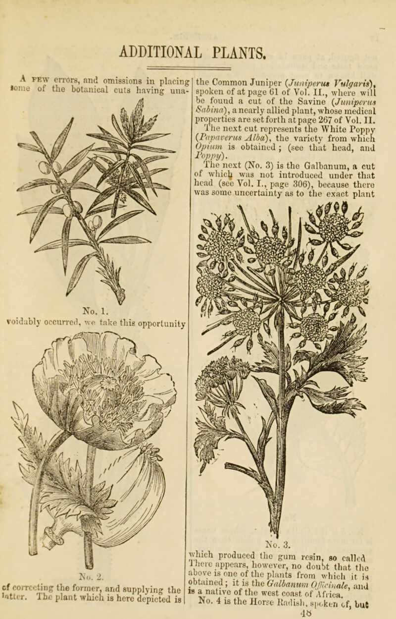 ADDITIONAL PLANTS. A PEW errors, and omissions in placing loine of the botanical cuts having una- the Common Juniper {Junipertis Vulgaris)^ spoken of at page 01 of Vol. II., where will be found a cut of the Savine {Juniperus Sabina) , a nearly allied plant, whose medical properties are set forth at page 267 of Vol. II. The next cut represents the White Poppy {Fapaverus Alba), the variety from which Opium is obtained ; (see that head, and Foppy). The next (No. 3) is the Galbanum, a cut of Avliiclj was not introduced under that head (see Vol. I., page 306), because there was some uncertainty as to the exact plant No. 2. cf coiTCcting the former, and supplying the Jotter. The plant which is here depicted is No. 3. which produced the gum resin, so called J here appears, however, no doubt that tlio above is one of the plants from which it is obtained; it is the Galbanum Ojllcinale, and 18 a native of the west coast of Africa. No. 4 is the Horse Radish, s[»okeri of, but No. 1. voidubly occurred, we take this opportunity