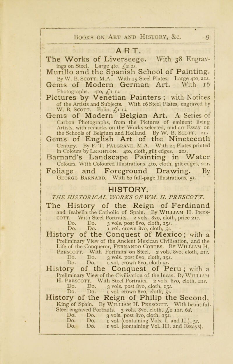 1 \ 1  ART. 1 The Works of Liverseege. With 38 Engrav- ' ings on Steel. Large 4to, £2 2s. ^ \ I Murillo and the Spanish School of Painting, j i By W, B. Scott, M.A. With 15 Steel Plates. Large 4to, 21J. 1 Gems of Modern German Art. With 16 j j Photographs. 4to, is. _ 1 1 Pictures by Venetian Painters ; with Notices | of the Artists and Subjects. With 16 Steel Plates, engraved by j W. B. Scott. Folio, £1 is. . Gems of Modern Belgian Art. A Series of Carbon Photographs, from the Pictures of eminent living 1 Artists, with remarks on the Works selected, and an Essay on | i the Schools of Belgium and Holland. By W. B. ScoTT. 21s. j I Gems of English Art of the Nineteenth | I Century. By F. T. Palgrave, M.A. With 24 Plates printed ; j in Colours by Leighton. 410, cloth, gilt edges. 21s. j 1 Barnard’s Landscape Painting in Water j I Colours. With Coloured Illustrations. 4to, cloth, gilt edges, 21J. j Foliage and Foreground Drawing. By j George Barnard. With 60 full-page Illustrations, 5^. j HISTORY. I THE HISTORICAL WORKS OF WM. H. PRESCOTT. I The History of the Reign of Ferdinand I and Isabella the Catholic of Spain. By William H. Pres- j COTT. With Steel Portraits. 2 vols. 8vo, cloth, price 21J. ! Do. Do. 3 vols. post 8vo, cloth, 15^. Do. Do. I vol. crown 8vo, cloth, 5^. I History of the Conquest of Mexico ; with a j Preliminary View of the Ancient Mexican Civilisation, and the I Life of the Conqueror, Fernando Cortes. By William H. I Prescott. With Portraits on Steel. 2 vols. 8vo, cloth, 21,5-. j Do. Do. 3 vols. post 8vo, cloth, 15^. I Do. Do. I vol. crown 8vo, cloth 5^. I History of the Conquest of Peru ; with a I Preliminary View of the Civilization of the Incas. By William j II. Prescott. With Steel Portraits. 2 vols. 8vo, cloth, 2u. Do. Do. 3 vols. post 8vo, cloth, 15L Do. Do. I vol. crown 8vo, cloth, 5J'. History of the Reign of Philip the Second, King of Spain. By William H. Prescott. With beautiful- Steel engraved Portraits. 3 vols. 8vo, cloth, £i iis. 6d. Do. Do. 3 vols. post 8vo, cloth, 155. Do. Do. I vol. (containing Vols. I. and II.), 5^. Do. Do. I vol. (containing Vol. III. and Essays).