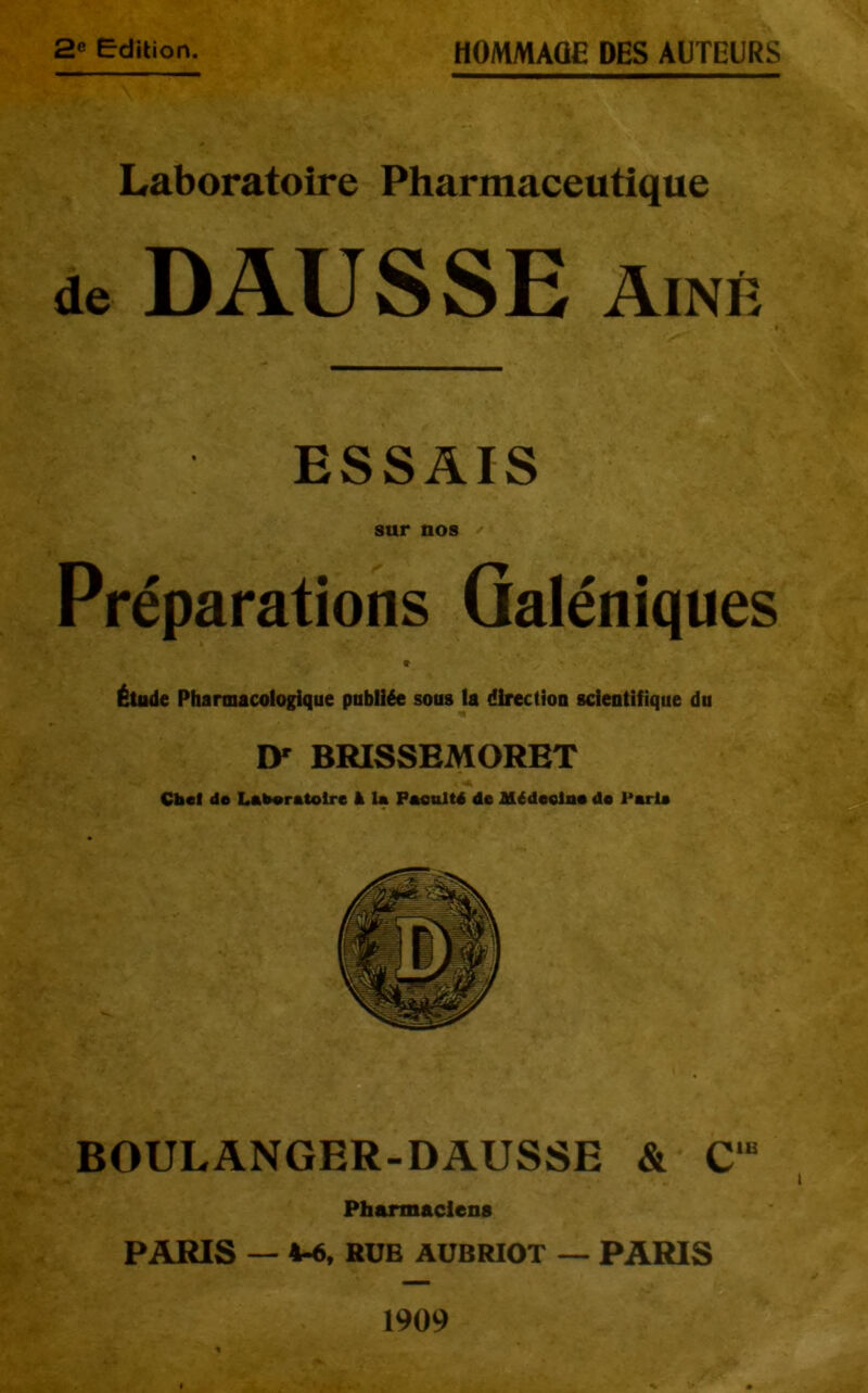 2® Edition. HOMMAGE DES AUTEURS Laboratoire Pharmaceutique de DAUSSE Aîné ESSAIS sur nos Préparations Galéniques « Étude Pharmacologique publiée sous la direction scientifique du ly BRISSBMORET Cbcl de Laberetolre à la Pacnltd de Médeelne de Parla ^ BOULANGER-DAUSSE & C‘“ Pharmaciens PARIS — 4-6, HÜB AUBRIOT — PARIS 1909