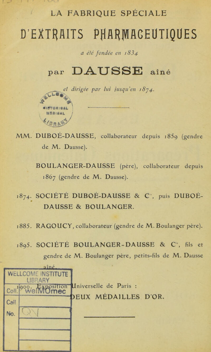 LA FABRIQUE SPÉCIALE D’EXTHAITS PHAHIVIAGEUTIQÜES MM. DUBOÉ-DAUSSE, collaborateur depuis 1859 (gendre BOULANGER-DAUSSE (père), collaborateur depuis 1867 (gendre de M. Dausse). 1874. SOCIÉTÉ DUBOÉ-DAUSSE & C'. puis DUBOÉ- DAUSSE & BOULANGER. 1885. RAGOUCY, collaborateur (gendre de M. Boulanger père). 1895. SOCIÉTÉ BOULANGER-DAUSSE & C% fils et gendre de M. Boulanger père, petits-fils de M. Dausse WELLCOME INSTITUTE a été fondée en / 834 el dirigée par lui iusqu’en i8y4. de M. Dausse). LIBPARY psition“ iniverselle de Paris ; )mec mec )EUX MÉDAILLES D’OR.