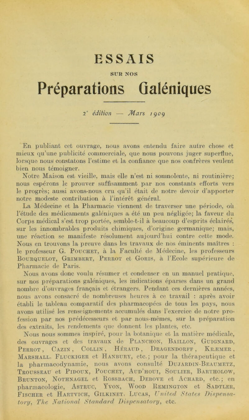 ESSAIS SUR NOS Préparations Galéniques 2' édition — Mars 190^ En publiant cet ouvrage, nous avons entendu faire autre cliose et mieux qu’une publicité commerciale, cpie nous pouvons juger superflue, lorsque nous/ constatons l’estime et la confiance que nos confrères veulent bien nous témoigner. Notre Maison est vieille, mais elle n’est ni somnolente, ni routinière; nous espérons le prouver suffisamment par nos constants efforts vers le progrès; aussi avons-nous cru qu’il était de notre devoir d’apporter notre modeste contribution à l’intérêt général. La Médecine et la Pharmacie viennent de traverser une période, où l’étude des médicaments galéniques a été un peu négligée; la faveur du Corps médical s’est trop portée, semble-t-il à beaucoup d’esprits éclairés, sur les innombrables produits chimiques, d’origine germanique; mais, une réaction se manifeste résolument aujourd’hui contre cette mode. Nous en trouvons la preuve dans les travaux de nos éminents maîtres : le professeur G. Pouchet, à la Faculté de Médecine, les professem-s Bourquelot, Grimbert, Perrot et Goris, à l’Ecole supérieure de Pharmacie de Paris. Nous avons donc voulu résumer et condenser en un manuel pratique, sur nos préparations galéniques, les indications éparses dans un grand nombre d’ouvrages français et étrangers. Pendant ces dernières années, nous avons consacré de nombreuses heures à ce travail : après avoir établi le tableau comparatif des pharmacopées de tous les pays, nous avons utilisé les renseignf'inents accumulés dans l’exercice de notre pro- fession par nos prédécesseurs et par nous-mêmes, sur la préparation des extraits, les rendements que donnent les ))lantcs, etc. Nous nous sommes inspiré, pour la botanique et la matière médicale, des ouvrages et des travaux de Planchon, Bâillon, Guignard, Perrot, Cazin , Collin, Héraud, Dragendorff , Kræmer , Marshall, Fluckiger et Hanbury, etc.; iiour la thérapeutique et la pharmacodynamie, nous avons consulté Dujardin-Beaumetz, Trousseau et Pidoux, Pouchet, Aud’houi, Soulier, Bartholow, Brunton, Nothnagel et Bossbach, Debove et Achard, etc.; en pharmacologie, Astruc, Yvon, Wood Bemington et Sadtler, Fischer et Hartvich, Gilkinet, Lucas, United States J)ispensa- tory, The ya.tional Standard Di^pensatonj, etc.