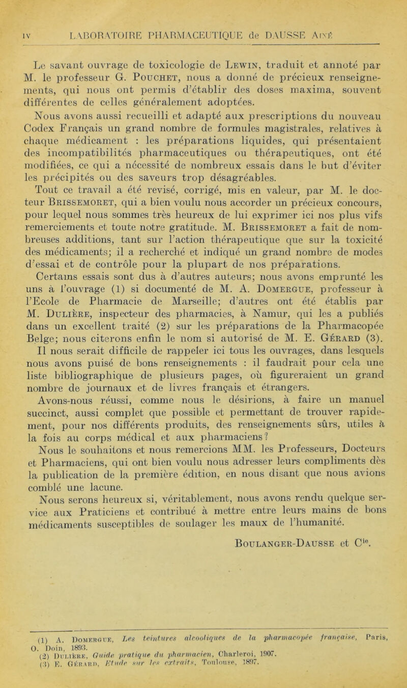 Le savant ouvrage de toxicologie de Lewin, traduit et annoté par M. le professeur G. Pouchet, nous a donné de précieux renseigne- ments, qui nous ont permis d’établir des doses maxima, souvent différentes de celles généralement adoptées. Nous avons aussi recueilli et adapté aux prescriptions du nouveau Codex Français un grand nombre de formules magistrales, relatives à chaque médicament : les préparations liquides, qui présentaient des incompatibilités pharmaceutiques ou thérapeutiques, ont été modifiées, ce qui a nécessité de nombreux essais dans le but d’éviter les précipités ou des saveurs trop désagréables. Tout ce travail a été révisé, corrigé, mis en valeur, par M. le doc- teur Brissemoket, qui a bien voulu nous accorder un précieux concours, pour lequel nous sommes très heureux de lui exprimer ici nos plus vifs remerciements et toute notre gratitude. M. Brissemoret a fait de nom- breuses additions, tant sur l’action thérapeutique que sur la toxicité des médicaments; il a recherché et indiqué un grand nombre de modes d’essai et de contrôle pour la plupart de nos préparations. Certains essais sont dus à d’autres auteurs; nous avons emprunté les uns à l’ouvrage (1) si documenté de M. A. Domergue, professeur à l’Ecole de Pharmacie de Marseille; d’autres ont été établis par M. Dulière, inspecteur des pharmacies, à Namur, qui les a publiés dans un excellent traité (2) sur les préparations de la Pharmacopée Belge; nous citerons enfin le nom si autorisé de M. E. Gérard (3). Il nous serait difficile de rappeler ici tous les ouvrages, dans lesquels nous avons puisé de bons renseignements : il faudrait pour cela une liste bibliographique de plusieurs pages, où figui’eraient un grand nombre de journaux et de livres français et étrangers. Avons-nous réussi, comme nous le désirions, à faire un manuel succinct, aussi complet que possible et permettant de trouver rapide- ment, pour nos differents produits, des renseignements sûrs, utiles à la fois au corps médical et aux pharmaciens? Nous le souhaitons et nous remercions MM. les Professeurs, Docteurs et Pharmaciens, qui ont bien voulu nous adresser leurs compliments dès la publication de la première édition, en nous disant que nous avions comblé une lacune. Nous serons heureux si, véritablement, nous avons rendu quelque ser- vice aux Praticiens et contribué à mettre entre leurs mains de bons médicaments susceptibles de soulager les maux de l’humanité. Boulanger-Dausse et C‘®. (1) A. DoMEJUirK, Les teintures alcooliques de la phanuaeopée française, Paris, . Doiii, 189:5. (■2) Dui.ièke, Guide pratique du pharmacien, Oharleroi, 190i. (:i) E. GÉRAI!I), Etude sur les erfruits, Tonlmisp, 5897.