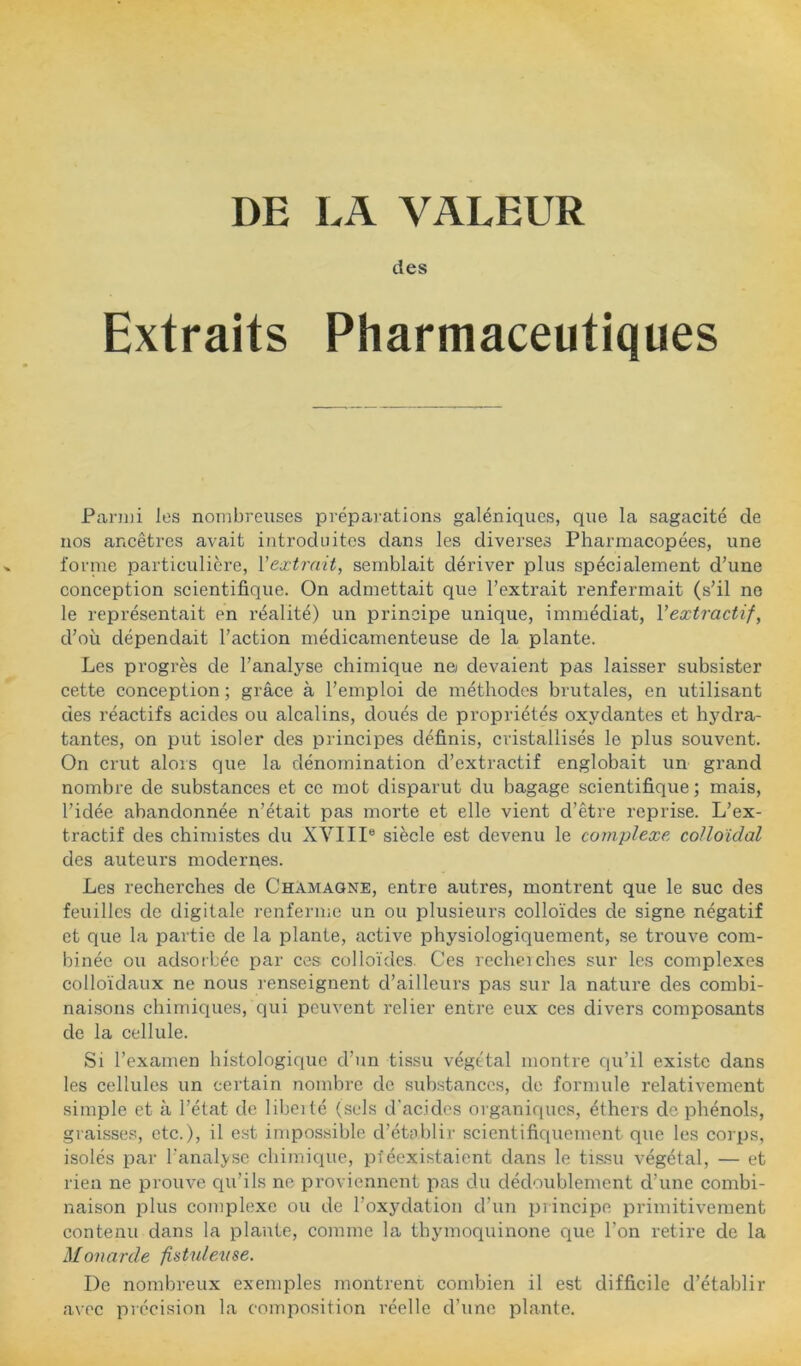 DE LA VALEUR des Extraits Pharmaceutiques Pai'iui les nombreuses prépai-ations galéniques, que la sagacité de nos ancêtres avait introduites dans les diverses Pharmacopées, une lornie particulière, Vextrait, semblait dériver plus spécialement d’une conception scientifique. On admettait que l’extrait renfermait (s’il no le représentait en réalité) un principe unique, immédiat, Vextractif, d’où dépendait l’action médicamenteuse de la plante. Les progrès de l’analyse chimique ne devaient pas laisser subsister cette conception ; grâce à l’emploi de méthodes brutales, en utilisant des réactifs acides ou alcalins, doués de propriétés oxydantes et hydra- tantes, on put isoler des principes définis, cristallisés le plus souvent. On crut alors que la dénomination d’extractif englobait un gi'and nombre de substances et ce mot disparut du bagage scientifique; mais, l’idée abandonnée n’était pas morte et elle vient d’être reprise. L’ex- tractif des chimistes du XVIII® siècle est devenu le complexe, colloïdal des auteurs modernes. Les recherches de Chamaqne, entre autres, montrent que le suc des feuilles do digitale renferme un ou plusieurs colloïdes de signe négatif et que la partie de la plante, active physiologiquement, se trouve com- binée ou adsofbée par ces colloïdes. Ces rechciches sur les complexes colloïdaux ne nous renseignent d’ailleurs pas sur la nature des combi- naisons chimiques, qui peuvent relier entre eux ces divers composants de la cellule. Si l’examen histologique d’un tissu végétal montre qu’il existe dans les cellules un certain nombre de substances, de formule relativement simple et à l’état de libeité (sels d'acides organiques, éthers de phénols, graisses, etc.), il est impossible d’établir scientifiquement que les corps, isolés par l’analj'.se chimique, pféexistaient dans le ti.ssu végétal, — et rien ne prouve qu’ils ne proviennent i:)as du dédoublement d’une combi- naison plus complexe ou de l’oxydation d’un principe primitivement contenu dans la plante, comme la thymoquinone que l’on retire de la Monarde fistuleAise. De nombreux exemples montrent combien il est difficile d’établir avec précision la composition réelle d’une plante.