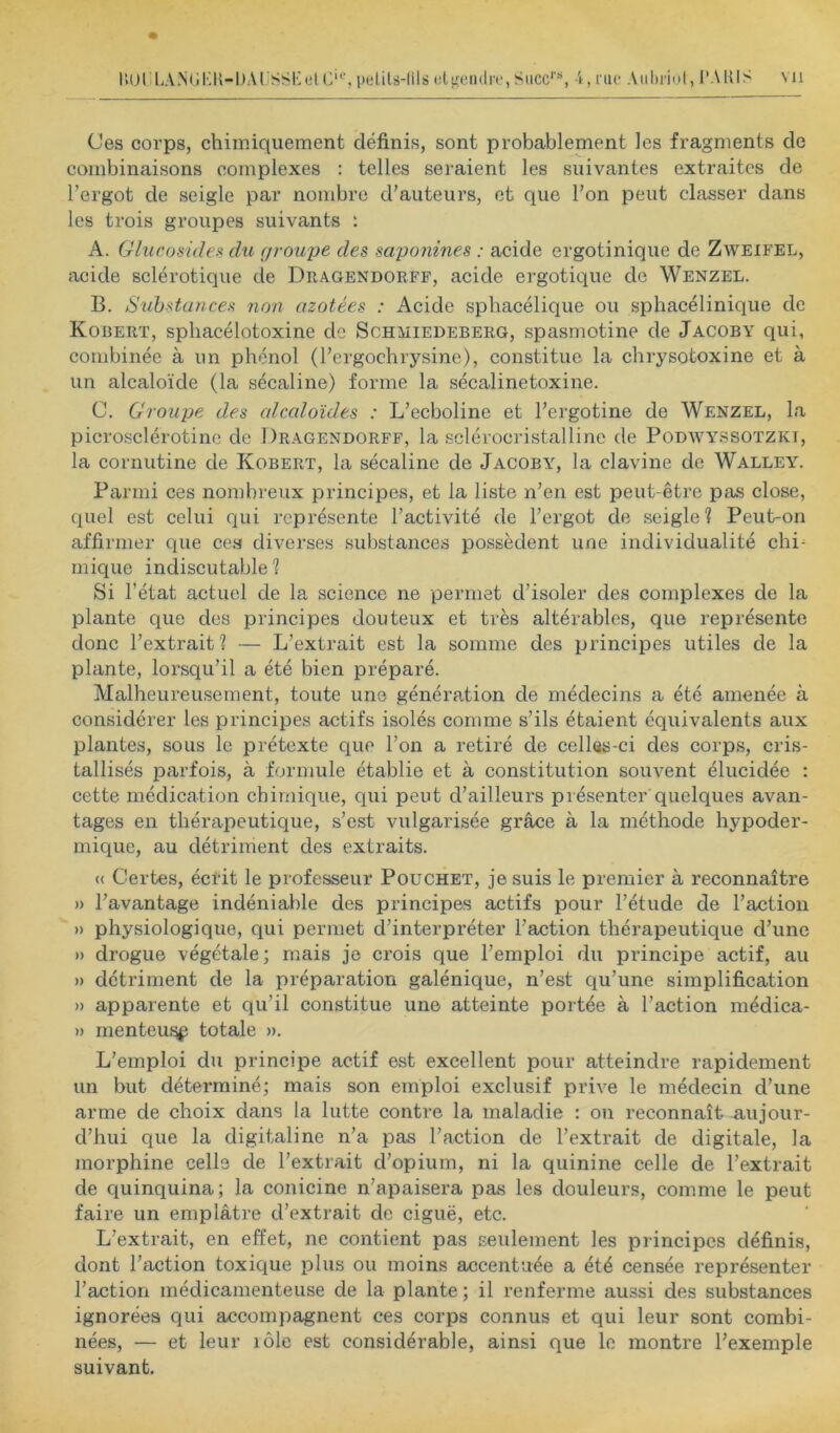 Ces corps, chimiquement définis, sont probablement les fragments de combinaisons complexes : telles seraient les suivantes extraites de l’ergot de seigle par nombre d’auteurs, et que l’on peut classer dans les trois groupes suivants : A. Glucomleit du (jroujje des saponines : acide ergotinique de Zweifel, acide sclérotique de Dragendorff, acide ergotique de Wenzel. B. Substances non azotées : Acide spbacélique ou sphacélinique de Kobert, spbacélotoxine de Sohmiedeberg, spasmotine de Jacoby qui, combinée à un phénol (l’ergochrysine), constitue la ebrysotoxine et à un alcaloïde (la sécaline) forme la sécalinetoxine. C. Croupe des alccdoïdes : L’ecboline et l’ergotine de Wenzel, la picrosclérotine de Dragendorff, la sclérocristalline de Poüwyssotzki, la cornutine de Kobert, la sécaline de Jacoby, la clavine de Walleyg Parmi ces nombreux principes, et la liste n’en est peut-être pas close, quel est celui qui représente l’activité de l’ergot de seigle 1 Peut-on affirmer que cea diverses substances possèdent une individualité chi- mique indiscutable ? Si l’état actuel de la science ne permet d’isoler des complexes de la plante que des principes douteux et très altérables, que représente donc l’extrait? — L’extrait est la somme des principes utiles de la plante, lorsqu’il a été bien préparé. Malheureusement, toute une génération de médecins a été amenée à considérer les principes actifs isolés comme s’ils étaient équivalents aux plantes, sous le prétexte que l’on a retiré de celles-ci des corps, cris- tallisés parfois, à formule établie et à constitution souvent élucidée : cette médication chimique, qui peut d’ailleurs présenter’quelques avan- tages en tbériipeutique, s’est vulgarisée grâce à la méthode hypoder- mique, au détriment des extraits. « Certes, éefit le professeur Pouchet, je suis le premier à reconnaître » l’avantage indéniable des principes actifs pour l’étude de l’action » physiologique, qui permet d’interpréter l’action thérapeutique d’une » drogue végétale; niais je crois que l’emploi du principe actif, au » détriment de la préparation galénique, n’est qu’une simplification » apparente et qu’il constitue une atteinte portée à l’action médica- » menteu^ totale ». L’emploi du principe actif est excellent pour atteindre rapidement un but déterminé; mais son emploi exclusif prive le médecin d’une arme de choix dans la lutte contre la maladie : on reconnaît aujour- d’hui que la digitaline n’a pas l’action de l’extrait de digitale, la morphine celle de l’extrait d’opium, ni la quinine celle de l’extrait de quinquina; la conicine n’apaisera pas les douleurs, comme le peut faire un emplâtre d’extrait de ciguë, etc. L’extrait, en effet, ne contient pas seulement les principes définis, dont l’action toxique plus ou moins accentuée a été censée représenter l’action médicamenteuse de la plante ; il renferme aussi des substances ignorées qui accompagnent ces corps connus et qui leur sont combi- nées, — et leur lôle est considérable, ainsi que le montre l’exemple suivant.