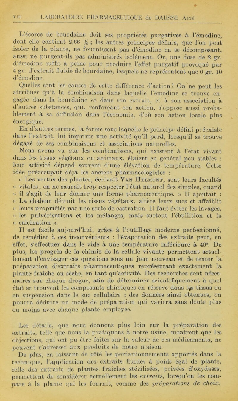 L’écorce de bourdaine doit ses propriétés purgatives à l’émodinc, dont elle contient 2,G6 % ; les autres principes: définis, que l’on peut isoler de la plante, ne fournissent pas d’émodine en se décomposant, aussi ne purgent-ils pas administrés isolément. Or, une dose de 2 gr. d’émodine suffit à peine pour produire l’effet purgatif provoqué par 4 gr. d’extrait fluide de bourdaine, lesquels ne représentent que 0 gr. 10 d’émodine. Quelles sont les causes de cette différence d’action? On ne peut les attribuer qu’à la combinaison dans laquelle l’émodine se trouve en- gagée dans la bourdaine et dans son extrait, et à son association à d’autres substances, qui, renforçant son action, s’oppose aussi pi'oba- blement à sa diffusion dans l’économie, d’où son action locale plus énergique. En d’autres termes, la forme sous laquelle le principe défini préexiste dans l’extrait, lui imprime une activité qu’il perd, lorsqu’il se trouve dégagé de ses combinaisons et associations naturelles. Nous avons vu que les combinaisons, qui existent à l’état vivant dans les tissus végétaux ou animaux, étaient en général peu stables : leur activité dépend souvent d’une élévation de température. Cette idée préoccupait déjà les anciens pharmacologistes ; (( Les vertus des plantes, écrivait Van Helmont, sont leurs facultés » vitales ; on ne saurait trop respecter l’état naturel des simples, quand » il s’agit de leur donner une forme pharmaceutique. » Il ajoutait : « La chaleur détruit les tissus végétaux, altère leurs sucs et affaiblit » leurs propriétés par une sorte de castration. Il faut éviter les lavages, » les pulvérisations et les mélanges, mais surtout l’ébullition et la » calcination ». Il est facile aujourd’hui, grâce à l’outillage moderne perfectionné, de remédier à ces inconvénients : l’évaporation des extraits peut, en effet, s’effectuer dans le vide à une température inférieure à 40°. De plus, les progrès de la chimie de la cellule vivante permettent actuel- lement d’envisager ces questions sous un jour nouveau et de tenter la préparation d’extraits pharmaceutiques représentant exactement la plante fraîche ou sèche, en tant qu’activité. Des recherches sont néces- naires sur chaque drogue, afin de déterminer scientifiquement à quel état se trouvent les composants chimiques en réserve dans l§s tissus ou en suspension dans le suc cellulaire ; des données ainsi obtenues, on pourra déduire un mode de préparation qui variera sans doute plus ou moins avec chaque plante employée. Les détails, que nous donnons plus loin sur la préparation des extraits, telle que nous la pratiquons à notre usine, montrent que les objections, qui ont pu être faites sur la valeur de ces médicaments, ne peuvent s’adresser aux produits de notre maison. De plus, en laissant de côté les perfectionnements apportés dans la technique, l’application des extraits fluides à poids égal de plante, celle des extraits de plantes fraîches stérilisées, privées d’oxydases, permettent de considérer actuellement les extraits, lorsqu’on les com- pare à la plante qui les fournit, comme des préparatiom de choix.