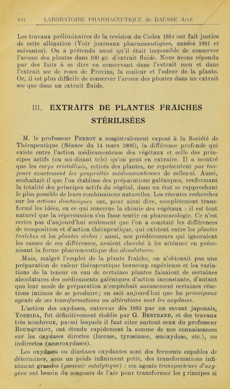 Les travaux préliminaires de la révision du Codex 1881 ont fait justice de cette allégation (Voir journaux pharmaceutiques, années 1881 et suivantes), ün a prétendu aussi qu’il était impossible de conserver l’arome des plantes dans 100 gr. d’extrait fluide. Nous avons répondu par des faits à ce dire en conservant dans l’extrait mou et dans l’extrait sec de roses de Provins, la couleur et l’odeur de la plante. Or, il est plus difficile de conserver l’arome des plantes dans un extrait sec que dans un extrait fluide. III. EXTRAITS DE PLANTES FRAICHES STÉRILISÉES M. le professeur Perrot a magistralement exposé à la Société de Thérapeutique (Séance du 14 mars 1906), la difféi’ence profonde qui existe entre l’action médicamenteuse des végétaux et celle des prin- cipes actifs (ou soi-disant tels) qu’on peut en extraire. Il a montré que les cor'ps cristallisés, retirés des plantes, ne représentent pas tou- jours exactement les propriétés médicamenteuses de celles-ci. Aussi, souhaitait-il que l’on établisse des préparations galéniques, renfermant la totalité des principes actifs du végétal, dans un état se rapprochant le plus possible de leurs combinaisons naturelles. Les récentes recherches sur les actions diastasiques ont, pour ainsi dire, complètement trans- formé les idées, en ce qui conceime la chimie des végétaux : il est tout naturel que la répercussion s’en fasse sentir en pharmacologie. Ce n’est certes pas d’aujourd’hui seulement que l’on a constaté les différences de composition et d’action thérapeutique, qui existent entre les plantes fraîches et les plantes sèches : aussi, nos pi'édécesseurs qui ignoraient les causes de ces différences, avaient cherché à les atténuer en préco- nisant la forme pharmaceutique des alcoolat'ures. Mais, malgré l’emploi de la plante fraîche, on n’obtenait pas une préparation de valeur thérapeutique beaucoup supérieure et les varia- tions de la teneur en eau de certaines plantes faisaient de certaines alcoolatures des médicaments galéniques d’action inconstante, d’autant que leur mode de préparation n’empêchait aucunement certaines réac- tions intimes de se produire; on sait aujourd’hui que les principaux agents de ces transformations ou altérations sont les oxydases. L’action des oxydases, entrevue dès 1883 par un savant japonais, Yoshida, fut définitivement établie par G. Bertrand, et des travaux très nombreux, parmi lesquels il faut citer surtout ceux du professeur Boürqtjelot, ont étendu rapidement la somme de nos connaissances sur les oxydases directes (laccase, tyrosinase, œnoxydase, etc.), ou indirectes (anæroxydases). Les oxydases ou diastascs oxydantes sont des ferments capables de déterminer, sous un poids infiniment petit, des transformations infi- niment grandes {pouvoir catalytique) : ces agents transporteurs d'oxy- gène ont besoin du concours de l’air pour transformer les i rincipes si