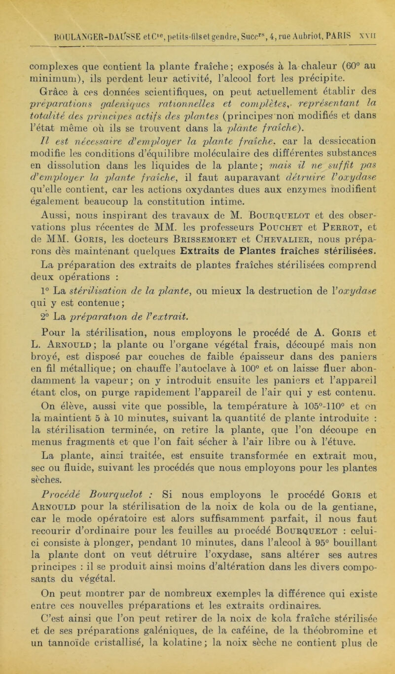 complexes que contient la plante fraîche; exposés à la chaleur (60° au minimum), ils perdent leur activité, l’alcool fort les précipite. Grâce à ces données scientifiques, on peut actuellement établir des préparations rialeniqvcs rationnelles et complètes,- représentant la totalité des pi'incipes actifs des plantes (principes non modifiés et dans l’état même où ils se trouvent dans la plante fraîche). Il est nécessaire d'employer la plante fraîche, car la dessiccation modifie les conditions d’équilibre moléculaire des différentes substances en dissolution dans les liquides de la plante; mais il ne snffit d’employer la plante fraîche, il faut auparavant détrnire Voxydase qu’elle contient, car les actions oxydantes dues aux enzymes modifient également beaucoup la constitution intime. Aussi, nous inspirant des travaux de M. Boltequelot et des obsex'- vations plus récentes de MM. les professeurs Pouchet et Perrot, et de MM. Goris, les docteurs Brissemoret et Chevalier, nous prépa- rons dès maintenant quelques Extraits de Plantes fraîches stérilisées. La préparation des extraits de plantes fraîches stérilisées comprend deux opérations : 1° La stérilisation de la plante, ou mieux la destruction de \oxydase qui y est contenue ; 2° La préparation de l'extrait. Pour la stérilisation, nous employons le procédé de A. Goris et L. Arnould; la plante ou l’organe végétal frais, découpé mais non broyé, est disposé par couches de faible épaisseur dans des paniers en fil métallique; on chauffe l’autoclave à 100° et on laisse fluer abon- damment la vapeur; on y introduit ensuite les paniers et l’appareil étant clos, on purge rapidement l’appareil de l’air qui y est contenu. On élève, aussi vite que possible, la température à 105°-110° et on la maintient 5 à 10 minutes, suivant la quantité de plante introduite ; la stérilisation terminée, on retire la plante, que l’on découpe en menus fragments et que l’on fait sécher à l’air libre ou à l’étuve. La plante, ainsi traitée, est ensuite transformée en extrait mou, sec ou fluide, suivant les procédés que nous employons pour les plantes sèches. Procédé Bourquelot : Si nous employons le procédé Goris et Arnould pour la stérilisation de la noix de kola ou de la gentiane, car le mode opératoire est alors suffisamment parfait, il nous faut recourir d’ordinaire pour les feuilles au procédé Bourquelot : celui- ci consiste à plonger, pendant 10 minutes, dans l’alcool à 95° bouillant la plante dont on veut détruire l’oxydase, sans altérer ses autres principes : il se produit ainsi moins d’altération dans les divers compo- sants du végétal. On peut montrer par de nombreux exemples la différence qui existe entre ces nouvelles préparations et les extraits ordinaires. C’est ainsi que l’on peut retirer de la noix de kola fraîche stérilisée et de ses préparations galéniques, de la caféine, de la théobromine et un tannoïde cristallisé, la kolatine; la noix sèche ne contient plus de