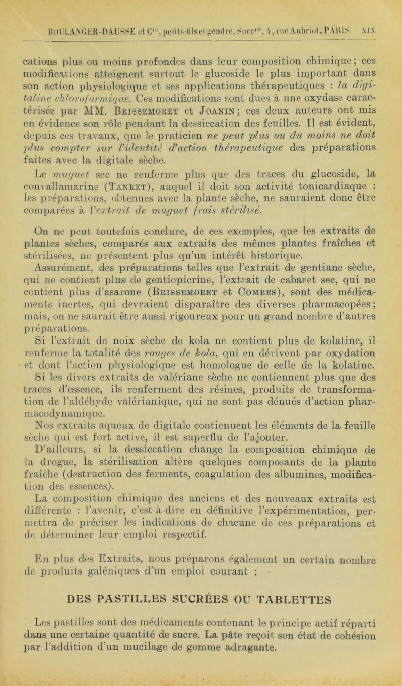 cations plus ou moins profondes dans leur composition chimique; ces modifications atteignent surtout le glucoside le plus important dans son action physiologique et ses applications thérapeutiques : la digi- taline chloroformique. Ces modifications sont dues à une oxydase carac- térisée par MM. Brissemoret et Joanin; ces deux auteurs ont mis en évidence son rôle pendant la dessiccation des feuilles. Il est évident, depuis ces travaux, que le praticien ne peut plus ou du moins ne doit plus compter sur Videntité d'action thérapeutique des préparations faites avec la digitale sèche. Le muguet sec ne renferme plus que des traces du glucoside, la convallamarine (Tanret), auquel il doit son activité tonicardiaque : les préparations, obtenues avec la plante sèche, ne sauraient donc être comparées à Veœtrait de muguet frais stérilisé. On ne peut toutefois conclure, de ces exemples, que les extraits de plantes sèches, comparés aux extraits des mêmes plantes fraîches et stérilisées, ne présentent plus qu’un intérêt historique. Assurément, des préparations telles que l’extrait de gentiane sèche, qui ne contient plusi de gentiopicrine, l’extrait de cabaret sec, qui ne contient plus d’asarone (Brissemoret et Combes), sont des médica- ments inertes, qui devraient disparaître des diverses pharmacopées ; mais, on ne saurait être aussi rigoureux pour un grand nombre d’autres préparations. Si l’extrait de noix sèche de kola ne contient plus de kolatine, il renferme la totalité des rouges de kola, qui en dérivent par oxydation et dont l’action physiologique est homologue de celle de la kolatine. Si les divers extraits de valériane sèche ne contiennent plus que des traces d’essence, ils renferment des résines, produits de transforma- tion de l’aldéhyde valérianique, qui ne sont pas dénués d’action phar- macodynamique. Nos extraits aqueux de digitale contiennent les éléments de la feuille sèche qui est fort active, il est superflu de l’ajouter. D’ailleurs, si la dessiccation change la composition chimique de la drogue, la stérilisation altère quelques composants de la plante fraîche (destruction des ferments, coagulation des albumines, modifica- tion des essences). La composition chimique des anciens et des nouveaux extraits est différente : l’avenir, c’est-à-dire en définitive l’expérimentation, per- mettra de préciser les indications de chacune de ces préparations et de déterminer leur emploi respectif. En plus des Extraits, nous préparons également un certain nombre de produits galéniques d’un emploi courant ; - DES PASTILLES SUCRÉES OU TABLETTES Les pastilles sont des médicaments contenant le principe actif réparti dans une certaine quantité de sucre. La pâte reçoit son état de cohésion par l’addition d’un mucilage de gomme adragante.