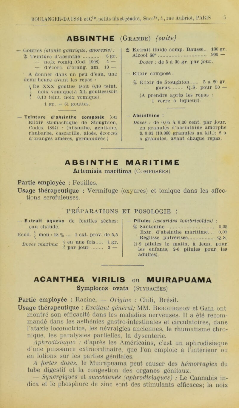 liOl’LANiîKK-ÜAüSSl': elC’®,petits-lilset!,œndre, Suoc'‘S -l, nie Aubriol, l’AlilS ABSINTHE (Grande) (suite) — (iouttes (atonie gastrique, anorexie): % Teinture d’absintlie 0 gr. — nojx vomiq.tCod. 1908) 4 — — d écoic. d’orang. am. 10 — A donner dans un peu d’eau, une demi-heure avant les repas : ^ De XXX gouttes (suit 0,10 teint, s noix vomique) à XL gouttes (soit { 0,13 teint, noix vomique). 1 gr. = 01 gouttes. — Teinture d’absinthe composée (ou Elixir stomachique de Stoughton, Codex 1884) : (Absinthe, gentiane, rlmbarhe, cascarille, aloès, écorces d’oranges amères, germandrée.) % Extrait fluide comp. Dausse.. lOOgr. Alcool 60” 900 — Doses de 5 à 30 gr. par jour. — Elixir composé : % Elixir de Stoughton 5 à 20 gr. — garus Q.S. pour 50 — (A prendre après les repas : 1 verre à liqueur). — Absinthine : Doses : de 0,05 à 0,20 cent, par jour, en granules d’absinthiue amorphe à 0,01 (10.000 granules au kil.); 2 à 4 granules, avant chaque repas. ABSINTHE MARITIME Artemisia maritima (Composées) Partie employée : Feuilles. Usage thérapeutique : Vermifuge lions scrofuleuses. PRÉPARATIONS — Extrait aqueux de feuilles sèches; eau chaude. Rend. mou : 18 %.... 1 ext. prov. de 5,5 Doses maxlma ) 1 gr. ( par jour 3 — (oxyures) et tonique dans les affec- ET POSOLOGIE : — Pilules (ascarides lonibricoïdesj : % Santonine 0,05 Extr. d’absinthe maritime. .. 0,07 ' Réglisse pulvérisée Q.S. (1-2 pilules le matin, à jeun, pour les enfants; 2-6 pilules pour le.s adultes). ACANTHEA VIRILIS ou MUIRAPUAMA Symplocos ovata (Styracées) Partie employée : Racine. — Origine : Chili, Brésil. Usage thérapeutique : Excitant général; MM. Rebourgeon et Gall ont montré son efficacité dans les maladies nerveuses. 11 a été recom- mandé dans les asthénies gastro-intestinales et circulatoires, dans l’ataxie locomotrice, les névralgies anciennes, le rhumatisme chro- nique, les paralysies partielles, la dysenterie. Aphrodisiaque : d’après les Américains, c’est un aphrodisiaque d'une puissance extraordinaire, que l’on emploie à l’intérieur ou en lotions sur les parties génitales. A fortes doses, le Muirapuama peut causer des hémorragies du tube digestif et la congestion des organes génitaux. — Synergiques et succédanés (aphrodisiaques) : Le Cannabis in- dica et le phosphure de zinc sont des stimulants efficaces; la noix