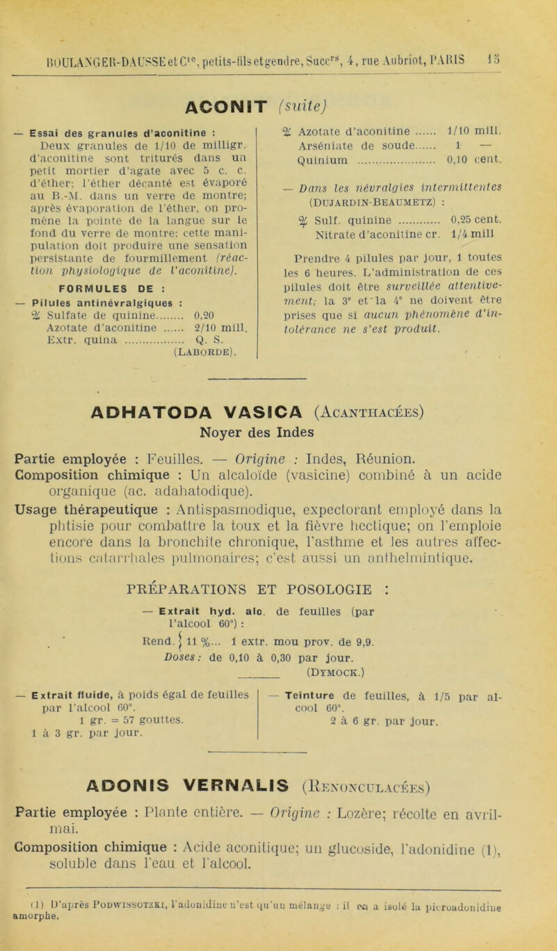 li()ULANGEU-DAUSSi:etC'°,petUs-(ilsetgen(lre,Succ”, 4, rue Aubriot, l'AlUS la ACONIT (suite) — Essai des granules d’aconitine ; Deux granules de 1/10 de milligr. d’aconitine sont triturés dans un petit mortier d’agate avec 5 c. c. d’éther; l’éther décanté est évaporé au B.-M. dans un verre de montre; après évaporation de l'éther, on pro- mène la pointe de la langue sur le fond du verre de montre; cette mani- pulation doit produire une sensation persistante de fourmillement (réac- tion phijslolouUlue de l'aconiüne). FORMULES DE : — Pilules antinévralgiques : % Sulfate de quinine 0,20 Azotate d’aconitine 2/10 mlll. Extr. quina Q. S. (LABORDE). % Azotate d’aconitine 1/10 mill. Arséniate de soude 1 — Quinium 0,10 cent. — Dans les névralgies intermittentes (Dujardin-Beaumetz) : % Suif, quinine 0,25 cent. Nitrate d’aconitine cr. 1/4 mill Prendre 4 pilules par jour, 1 toutes les 6 heures. L’administration de ces pilules doit être surveillée attentive- ment; la 3” et la 4' ne doivent être prises que si aucun phénomène d’in- tolérance ne s’est produit. ADHATODA VASICA (Acantiiacées) Noyer des Indes Partie employée ; Feuilles. — Origine : Indes, Réunion. Composition chimique ; Un alcaloïde (vasicine) combiné à un acide organique (ac. adahatodique). Usage thérapeutique : Antispasmodique, expectorant employé dans la plitisie pour combatlie la toux et la fièvre liectique; on l’emploie encore dans la broncliile chronique, l’asthme et les aulrcs alfec- lions calarriiales |)ulmonaires; c'est aussi un anthclmintique. PRÉPARATIONS ET POSOLOGIE I — Extrait hyd. aie. de feuilles (par l’alcool 60°) ; Rend. | 11 %... 1 extr. mou prov. de 9,9. Doses ; de 0,10 à 0,30 par jour. (Dymock.) — Extrait fluide, à poids égal de feüilles par l’alcool 60°. 1 gr. = 57 gouttes. 1 à 3 gr. par jour. — Teinture de feuilles, à 1/5 par al- cool 60°. 2 à 6 gr. par Jour. ADONIS VERNALIS [Il ENONCULACKES) Partie employée : Plante entière. — Origine : Lozère; récolte en avril- mai. Composition chimique : .Acide aconilique; un glucuside, fadonidine (1), soluble dans l’eau et l'alcool. (1) D’après PoDWissüTZKi, l'adouidiiiu ii’rst (lu'iuî mélange ; il cxi a isolé la pieroadonidiiie amorphe.