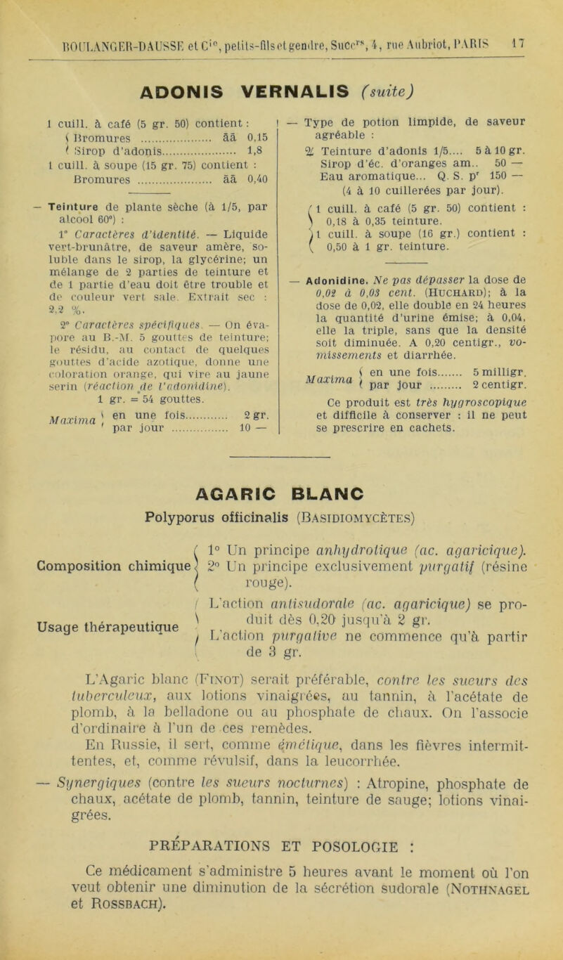 ADONIS VERNALIS (suite) 1 cuill. à café (5 gr. 50) contient: 1 Hromures âà 0,15 t ISlrop d’adonis 1.8 1 cuill. à soupe (15 gr. 75) contient : Bromures àâ 0,40 — Teinture de plante sèche (à 1/5, par alcool 60°) : 1° Caractères d’identité. — Liquide vert-brunâtre, de saveur amère, so- luble dans le sirop, la glycérine; un mélange de 2 parties de teinture et de 1 partie d’eau doit être trouble et de couleur vert sale. Extrait sec ; 2,2 %. 2° Caractères spécifhiiies. — On éva- pore au B.-]M. 5 gouttes de teinture; le résidu, ;iu contact de quelques gouttes d'.acide azotique, donne une coloration orange, qui vire au jaune .serin {réaction jte l’ndnnidine). 1 gr. = 54 gouttes. Ma.xima ) 2gr. — Type de potion limpide, de saveur agréable : % Teinture d’adonis 1/5.... 5àl0gr. Sirop d’éc. d’oranges am.. 50 — Eau aromatique... Q. S. p' 150 — (4 à 10 cuillerées par jour). f l cuill. à café (5 gr. 50) contient : > 0,18 à 0,35 teinture. 'il cuill. à soupe (16 gr.) contient : ( 0,50 à 1 gr. teinture. — Aclonidine. Ne pas dépasser la dose de 0,02 à 0,03 cent. (Huchard); à la dose de 0,02, elle double en 24 heures la quantité d’urine émise; à 0,04, elle la triple, sans que la densité soit diminuée, A 0,20 ceutlgr., vo- missenients et diarrhée. , (en une fols. Maxima x j^ur .... 5 milligr. 2 centigr. Ce produit est très hygroscopique et difficile à conserver : 11 ne peut se prescrire en cachets. AGARIC BLANC Polyporus officinalis (Ba.sidiomycètes) / 1° Un principe anhydrotique (ac. agaricique). Composition chimique) 2'’ Un principe exclusivement purgatif (résine ( rouge). Usage thérapeutique L'action aniisudornle (ac. agaricique) se pro- \ (luit dès 0,20' jusqu’à 2 gr. I r,’nction purgative ne commence qu’à partir de 3 gr. L’.\garic blanc (Finot) serait préférable, contre les sueurs des tuberculeux, aux lotions vinaigrées, au tannin, à l’acétate de plomb, à la belladone ou au phosphate de chaux. On l’associe d’ordinaire à l’un do ces remèdes. En Russie, il sert, comme êmclique, dans les fièvres intermit- tentes, et, comme révulsif, dans la leucorrhée. — Synergiques (contre les sueurs nocturnes) : Atropine, phosphate de chaux, acétate de plomb, tannin, teinture de sauge; lotions vinai- grées. PRÉPARATIONS ET POSOLOGIE : Ce médicament s’administre 5 heures avant le moment où l’on veut obtenir une diminution de la sécrétion sudorale (Nothnagel et Rossbach).