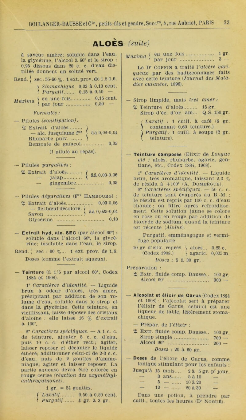 ALOÈS (suite) à saveur amère; soluble dans l’eau, la glycérine, l’alcool à 60° et le sirop : 0,25 dissous dans 20 c. c. d’eau dis- tillée donnent un soluté vert. Rend.) sec: 55-60 %. l ext. prov. de 1,81,6. > Stomachique 0,03 à 0,10 cent. < Punjaüf 0,15 à 0,40 — Maxima \ ( par Jour .... 0,15 cent. 0,50 — Formules : — Pilules (constipation): % Extrait d’aloès \ — aie. jusquiame f f ââ 0,02-0,04 Rhubarbe pulv ) Benzoate de gaïacol 0,05 (1 pilule au repas). -- Pilules purgatives : % Extrait d’aloès — jalap — gingembre âa 0,03-0,06 0,05 — Pilules dépuratlves (F°* Hambourg) : % Extrait d’aloès 0,03-0,06 — üel bœuf décoloré. ) s - n me n a/ Savon i aa 0,025-0,04 Glycérine 0,10 — Extrait hyd, aie. SEC (par alcool 60) : soluble dans l’alcool 60, la glycé- rine; insoluble dans l’eau, le sirop. Rend. ) sec ; 60 %... i ext. prov. de 1,6. Doses (comme l’extrait aqueux). — Teinture (à 1/5 par alcool 60, Codex 1884 et 1908). 1 Caractères d’identité. — Liquide brun à odeur d’aloès, très amer, précipitant par addition de son vo- lume d’eau, soluble dans le sirop et dans la glycérine. Cette teinture, en vieillissant, laisse déposer des cristaux d’aloïne : elle laisse 16 % d’extrait à 100. 2 Caractères spécifiques. — A 1 c. c. de teinture, ajouter 5 c. c. d’eau, puis 10 c. c. d’éther rect.; agiter, laisser reposer et décanter le liquide éthéré; additionner celui-ci de 2-3 c. c. d’eau, puis de 2 gouttes d’ammo- niaque; agiter et lais.ser reposer. La partie aqueuse devra être colorée en rouge cerise (réaction des oxyrnéthyl- anthraqulnones). 1 gr. = 54 gouttes. ( Laxatif 0,50. à 0,80 cent. '( Purgatif 1 gr. à 3 gr. Maxima J fois l gr. Le D' COFFiN a traité l’ulcère vari- queux par des badigeonnages faits avec cette teinture [Journal des Mala- dies cutanées, 1896). — Sirop limpide, mais très amer : % Teinture d’aloès 15 gr. Sirop d’éc. d’or. am... Q.S. 150gr. / Laxatif : 1 cuill. à café (6 gr. \ contenant 0,60 teinture.) i Purgatif : 1 cuill. à soupe (2 gr. ( teinture). — Teinture composée (Elixir de Longue vie : aloès, rhubarbe, agaric, gen- tiane, etc.. Codex 1884, 1908). 1 Caractères d’identité. — Liquide brun, très aromatique, laissant 2,3 % de résidu à -H00 (A. Domergue). 2 Caractères spécifiques. — 50 c. c. de teinture sont évaporés au B.-M. ; le résidu est repris par 100 c. c. d’eau chaude ; on Hltre après refroidi.sse- ment. Cette solution jaune se colore en rose ou en rouge par addition de bioxj’’de de sodium, quand la teinture est récente {.■Uoïnc). Purgatif, emménagogue et vermi- fuge populaire. 10 gr. d’élix. représ. > aloès... 0,25 c. (Codex 1908.) / agaric. 0,025m. Doses ; 5 à 30 gr. Préparation : % Extr. fluide comp. Dausse.. 100 gr. Alcool 60° 900 — — Alcoolat et élixir de Garus (Codex 1884 et 1908) ; l’alcoolat sert à préparer l’élixir de Garus; celui-ci est une liqueur de table, légèrement stoma- chique. — Prépar. de l’élixir ; 21 Extr. fluide comp. Dausse.. lOOgr. Sirop simple 700 — Alcool 90 200 — Doses : 20 à 60 gr. — Doses de Télixlr de Garus, comme tonique stimulant pour les enfants : Jusqu’à 15 mois.... 2 à 5gr. p^jour. — 3 ans 5 à 10 — — 5 — 10 à 20 — — 12 — 20 à 30 — Dans une potion, à prendre par cuill., toutes les heures (D' Nogué;.