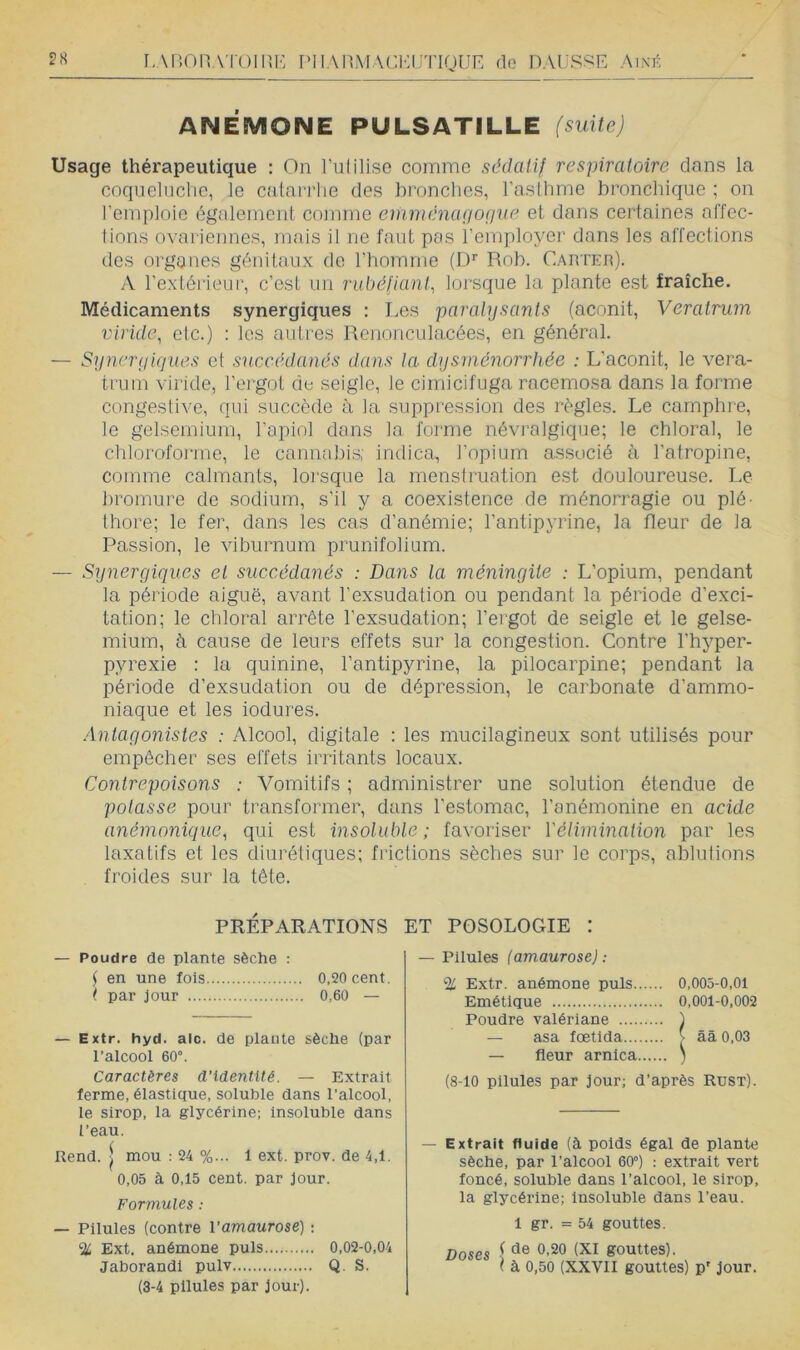 r,AP>OnATOmi': PIlAnMACKUTigUE do haussée Ai\k ANEMONE PÜLSATILLE (suite) Usage thérapeutique : On l’utilise comme sédatif respiratoire dans la coqueluche, le catarrhe des bronches, l’aslhme bronchique ; on l’emploie également comme cmménaçiop'ae et dans certaines affec- tions ovariennes, mais il ne faut pas l’employer dans les affections des organes génitaux de rbomnie (D'' Rob. Carter). A l’extérieur, c’est un rubéfiant, lorsque la plante est fraîche. Médicaments synergiques : Les paralysants (aconit, Veratrum lyiridc, etc.) : les autres Renonculacées, en général. — Syncrykjues et succédanés dans la dysménorrhée : L’aconit, le vera- trum viride, l’ergot de seigle, le cimicifuga racemosa dans la forme congestive, qui succède à la suppression des règles. Le camphre, le gelsemiurn, l’apiol dans la forme névralgique; le chloral, le chloroforme, le cannabis; indica, l’opium associé à l’atropine, comme calmants, lorsque la menstruation est douloureuse. Le bromure de sodium, s’il y a coexistence de ménorragie ou plé- thore; le fer, dans les cas d’anémie; l’antipyrine, la fleur de la Passion, le viburnum prunifolium. — Synergiques et succédanés : Dans la méningite : L’opium, pendant la période aiguë, avant l’exsudation ou pendant la période d’exci- tation; le chloral arrête l’exsudation; l’ergot de seigle et le gelse- mium, à cause de leurs effets sur la congestion. Contre Fhyper- pyrexie : la quinine, l’antipyrine, la pilocarpine; pendant la période d’exsudation ou de dépression, le carbonate d’ammo- niaque et les iodures. Antagonistes : Alcool, digitale : les mucilagineux sont utilisés pour empêcher ses effets irritants locaux. Contrepoisons : A^omitifs ; administrer une solution étendue de potasse pour transformer, dans l’estomac, l’anémonine en acide anémonique, qui est insoluble; favoriser Vélimination par les laxatifs et les diurétiques; fi'ictions sèches sur le corps, ablutions froides sur la tête. PRÉPARATIONS ET POSOLOGIE : — Poudre de plante sèche : f en une fois 0,20 cent. ( par jour 0,60 — — Extr. hyd. alo. de plante sèche (par l’alcool 60°. Caractères d’identité. — Extrait ferme, élastique, soluble dans l’alcool, le sirop, la glycérine; insoluble dans l’eau. Rend. I mou : 24 %... 1 ext. prov. de 4,1. 0,05 à 0,15 cent, par jour. Formules : — Pilules (contre l’amaurose) : ‘Ü Ext. anémone puis 0,02-0,04 Jaborandi pulv Q. S. (3-4 pilules par jour). — Pilules (amaurose) ; % Extr. anémone puis 0,003-0,01 Emétique 0,001-0,002 Poudre valériane ) — asa fœtlda t ââ 0,03 — fleur arnica ) (8-10 pilules par jour; d’après Rust). — Extrait fluide (à poids égal de plante sèche, par l’alcool 60°) : extrait vert foncé, soluble dans l’alcool, le sirop, la glycérine; Insoluble dans l’eau. 1 gr. = 54 gouttes. Doses i gouttes). \ à 0,50 (XXVII gouttes) p' jour.