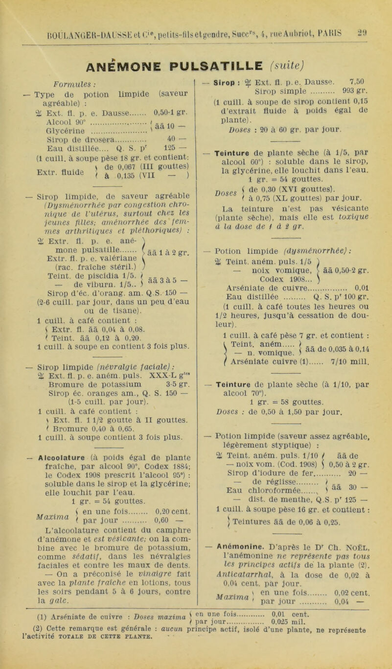 ÜOULANr.ElMtALSSKftf.ie.pelils-lilrietgondre.Succ*'*, i, riiéAuhriol, l’AltlS ANÉMONE PULSATILLE (suite) Formules : Type de potion limpide (saveur agréable) ; % Ext. fl. p. e. Dausse 0,50-1 gr. (ââlO- Sirop de drosera 40 — Eau distiilée.... Q. S. p' 125 — (1 cuili. à soupe pèse 18 gr. et contient; _ , „ ., s de 0,067 (III gouttes) Extr. fluide ^ ^ ^ ^35 (yjj _ j — Sirop limpide, de saveur agréable (Dysménorrhée par conyestion chro- nique de l’utérus, surtout chez les jeunes ftUes; aménorrhée des fem- mes arthritiques et pléthoriques) : % Extr. fl. p. e. ané- \ mone pulsatille ( ââ 1 à 2 gr Extr. fl. p. e. valériane t (rac. fraidie stéril.) ) Teint, de piscidia 1/5. ( ... - de viburn. 1/5.. j ~ Sirop d’éc. d’orang. am. Q.S. 150 — (2-6 cuill. par jour, dans un peu d’eau ou de tisane). 1 cuill. à café contient : ( Extr. fl. ââ 0,04 à 0,08. t Teint, ââ 0,12 â 0,20. 1 cuill. à soupe en contient 3 fois plus. — Sirop limpide (névralgie faciale): % Ext. fl. p. e. aném. puis. XXX-L g* Bromure de potassium 3-5 gr. Sirop éc. oranges am., Q. S. 150 — (1-5 cuill. par jour). 1 cuill. à café contient : \ E.xt. fl. 11/2 goutte à II gouttes. t Bromure 0,40 à 0,65. 1 cuill. à soupe contient 3 fois plus. — Alcoolature (à poids égal de plante fraîche, par alcool 90°, Codex 1884; le Codex 1908 prescrit l’alcool 95°) : soluble dans le sirop et la glycérine; elle louchit par l’eau. 1 gr. = 54 gouttes. „ , (en une fois 0,20 cent. Maxima j p^j. q 33 — L’alcoolature contient du camphre d’anémone et est vésicante; on la com- bine avec le bromure de potassium, comme sédatif, dans les névralgies faciales et contre les maux de dents. — On a préconisé le vinaigre fait avec la plante fraîche en lotions, tous les soirs pendant 5 à 6 jours, contre la gale. — Sirop : % Ext. fl. p.e. Dausse. 7,50 Sirop simple 993 gr. (1 cuill. à soupe de sirop contient 0,15 d’extrait fluide à poids égal de plante). Doses : 20 à 60 gr. par jour. — Teinture de plante sèche (à 1/5, par alcool 60°) : soluble dans le sirop, la glycérine, elle louchit dans l’eau. 1 gr. = 54 gouttes. Doses ' gouttes). ( à 0,75 (XL gouttes) par jour. La teinture n’est pas vésicante (plante sèche), mais elle est toxique à la dose de i à 2 gr. — Potion limpide (dysménorrhée) : % Teint, aném. puis. 1/5 ) — noix vomique, V ââ 0,50-2 gr. Codex 1908... ) Arséniate de cuivre 0,01 Eau distillée Q. S. p'lOOgr. (1 cuill. à café toutes les heures ou 1/2 heures, jusqu’à cessation de dou- leur). 1 cuill. à café pèse 7 gr. et contient : Teint, aném / - - ^ ™ ^ a 4, — n. vomique. ) 0,035 à , 4 Arséniate cuivre (1) 7/10 mill. — Teinture de plante sèche (à 1/10, par alcool 70°). 1 gr. =58 gouttes. Doses : de 0,50 à 1,50 par jour. — Potion limpide (saveur assez agréable, légèrement styptique) : % Teint, aném. puis. 1/10 / àà de — noix vom. (Cod. 1908) ^ 0,50 à 2 gr. Sirop d’iodure de fer 20 — - de réglisse 1 Eau chloroformée , ' — dlst. de menthe, Q.S. p' 125 — 1 cuill. à soupe pèse 16 gr. et contient : ) Teintures ââ de 0,06 à 0,25. Anémonine. D’après le D^ Ch. Noël, l’anémonine ne représente pas tous les principes actifs de la plante (2). Anticatarrhal, à la dose de 0,02 à 0,04 cent, par jour. \ en une fois 0,02 cent. par jour 0,04 — Maxima (1) Arséniate de cuivre : Doses maxima ^ } par jour (2) Cette remarque est générale : aucun principe actif, isolé l’activité totale de cette PLAîrrE. . 0,01 cent. 0.025 mil. d’une plante, ne représente