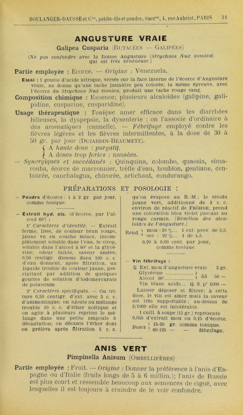 ANGUSTURE VRAIE Galipea Cusparia (IAütacées — Galipées) {Ne pas confondre avec la fausse Angusture {Stnjchnos Nux vonilca) qui est très vénéneuse.) Partie employée ; Ecoice. — Origine : Venezuela. Essai : 1 goutte d’acide nitrique, versée sur la face Interne de l’écorce d’Angusture vraie, ne donne qu’une tache jaunâtre peu colorée; la même épreuve, avec l’écorce du Strychnos Nux voviica, produit une tache rouge sang. Composition chimique : Essence; plusieurs alcaloïdes (galipine, gali- pidine, cusparine, cusparidine). Usage thérapeutique : Tonique amer efficace dans les diarrhées bilieuses, la dyspepsie, la dysenterie : on l’associe d’ordinaire il des aromaliques (cannelle). — Fébriluge employé contre les fièvres légères et les fièvres intermittentes, à la dose de 30 à 50 gr. par jour (Dujardin-Beaumetz). ( A haute dose : purgaüT ^ A doses trop iortes : nausées. — Sgnergiques et succédanés ; Quinquina, Colombo, quassia, sima- rouba, écorce de marronnier, trèfle d’eau, houblon, gentiane, cen- taurée, canchalagua, chicorée, artichaut, condurango. PRÉPARATIONS ET POSOLOGIE : — Poudre d’écorce : 1 à 2 gr. par jour, comme tonique. - Extrait hyd. aie. (d’écorce, par l’al- cool 60) : 1° Caractères d’identité. — Extrait ferme, lisse, de couleur brun rouge, jaune vu en couche mince, incom- plètement soluble dans l’eau, le sirop, soluble dans l’alcool à 60 et la glycé- rine; odeur faible, saveur amère; 0,50 centlgr. dissous dans 100 c. c. d’eau donnent, après filtration, un liquide trouble de couleur jaune, pré- cipitant par addition de quelques gouttes de solution d'iodomercurate de potassium 2 Caractères spéciflquès. — On tri- ture 0,50 centigr. d’ext. avec 3 c. c. d’ammoniaque; on ajoute au mélange trouble 10 c. c. d’éther acétique et on agite à plusieurs reprises le mé- lange dans une petite ampoule à décantation; on décante l’éther dont on prélève après filtration 5 c. c. qu’on évapore au B.-M.; le résidu jaune vert, additionné de 3 c. c. environ de réactif de Frôhde, prend une coloration l)leu violet passant au rouge carmin. (Réaction des alca- loïdes de Vangusture.j Rend ' %• ^ de 3,5. ■ ' sec : 22 %... 1 de 4.5. 0,20 à 0,00 cent, par jour, comme tonique. — Vin fébrifuge : % Ext. mou d’angusture vraie 3 gr. Glycérine t .. Alcool 90 ) — Vin blanc acide... Q.S.p'lOOO — Laisser déposer et filtrer; à cette dose, le vin est amer mais la saveur est très supportable ; au-dessus de 3/1000 elle est intolérable. 1 culll. à soupe (15 gr.) représente 0,045 d’extrait mou ou 0,15 d’écorce. 1 15-30 gr. ' 60-125 — comme tonique. — fébrifuge. ANIS VERT Pimpinella Anisum (Omdellifères) Partie employée : Fruit. — Origine : nonner la préférence à fani.s d’Es- pngno ou d’Italie (fruit.s longs de 5 à G millim.); l’anis de Russie est plus court et re.ssemble beaucoup aii.x semences de ciguë, avec lesquelles il est toujours à craindre de le voir confondre.