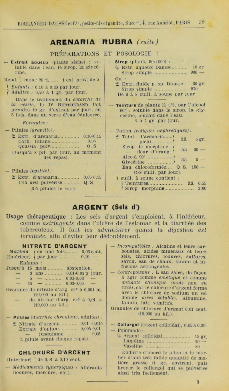 |{(iUL\NGI-:U-lJAi;sSi:etC'«,petits-filsetgemlre,Succ'«, l, rue Aubriol, l’AHIS 3!) ARENARIA RUBRA (suite) PRÉPARATIONS ET POSOLOGIE : — Extrait aqueux (plante sèche) : so- luble dans l’eau, le sirop, la glycé- rine. Rend. ) mou : 20 % 1 ext. prov. de 5. ( Enfants : 0,10 à 0,30 par jour. ( Adultes : 0,20 à 1 gr. par Jour. Dans le traitement du catarrhe de la vessie, le D' Bertherand fait prendre 10 gr. d’extrait par jour, en 5 fols, dans un verre d’eau édulcorée. Formules : — Sirop (plante 50/1000) : % Extr. aqueux Daus.se 10 gr Sirop simple 090 — Ou : % Extr. fluide p. sp. Dausse.. 30 gr. Sirop simple 970 — De 6 à 8 cuill. à soupe par jour. — Teinture de plante (à 1/5, par l’alcool 60°) : soluble dans le sirop, la gly- cérine, louchlt dans l’eau. 2 à 4 gr. par jour. — Pilules (yravellej; % Extr. d’arenaria 0,10-0,15 Carb. lithlne ; 0,05 Quassia pulv Q. S. (Jusqu’tà 8 pli. par jour, au moment des repa.s). — Pilules (cystite): % Extr. d’arenaria 0,05 0,15 Uva ursl pulvérisé Q. S. (3-5 pilules le soir). — Potion (coliques néphrétiques) : % Teint, d’arenaria / -- — pichi ' Sirop de morphine.. / — fleur d’orang..! Alcool 90 t Glycérine Eau chloroformée.... Q. S. (4-8 cuill. par jour). 5gr. 30 — 5 — 150 — 1 cuill. à soupe contient : ( Teintures ââ 0,55 ^ Sirop morphine 3,60 ARGENT (Sels d) Usage thérapeutique : Les sels d’argent s’emploient, à l’inléiieur, comme astringents dans l’ulcère de l’estomac et la diarrhée des tuberculeux. 11 faut les administrer quand la digestion est terminée, afin d’éviter leur dédoublement. NITRATE D’ARGENT Maxima / en une fols 0,03 cent. (Intérieur) \ par jour 0,10 — Enfants ; .Jusqu’à 15 mois abstention. — 3 ans 0,01-0,02 P'jour. — 5 — 0,02-0,03 - — 12 — 0,03-0,05 — Granules de nitrate d’arg. cré à 0,001 m. (20,000 au kil.). — de nitrate d’arg. cr« à 0,01 c. (10,000 au kil.). — Pilules {diarrhée chronique, adultes) : % Nitrate d’argent 0,01 -0,015 Extrait d’opium 0,005-0,01 — jusqulame 0,05 (1 pilule avant chaque repas). CHLORURE D’ARGENT (Intérieur) ) de 0,01 à 0,10 cent. — Médicaments synergiques : Altérants (iodures, mercure, etc.). — Incompatibles : Alcalins et leurs car- bonates, acides minéraux et leurs sels, chlorures, iodures, sulfures, savon, eau de chaux, tannin et in- fusions astringentes. — Contrepoisons : L’eau salée, de façon à agir comme émétique et comme antidote chimique (mais non en excès, car le chlorure d’argent forme avec le chlorure de sodium un sel double assez soluble). Albumine, tannin, lait; vomitifs. Granules de chlorure d’argent 0,01 cent. (10,000 au kil.). — Collargol (argent colloïdal), 0,05 à 0,20. — Pommade : % Argent colloïdal 15 gr. Lanoline 20 — Va.^eline , so — Enduire d’abord le pilon ei le mor- tier d’une très faible quantité de ma- ' tière grasse (1 gr. environ), puis broyer le collargol qui .se pulvérise ainsi très facilement. 3