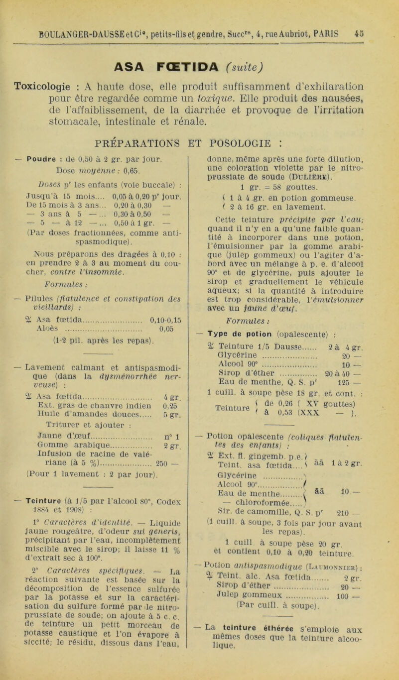 ASA FŒTIDA (suite) Toxicologie : A haute dose, elle produit suffisamment d’exhilaration pour être regardée comme un toxique. Elle produit des nausées, de l’affaiblissement, de la diarrhée et provoque de l’irritation stomacale, intestinale et rénale. PRÉPARATIONS ET POSOLOGIE : — Poudre ; de 0,50 à 2 gr. par jour. Dose moi/enne : 0,65. Doses p'' les enfants (voie buccale) : Jusqu’à 15 mois.... 0,05 à 0,20 p'jour. De 15 mois à 3 ans... 0,20 à 0,30 — — 3 ans à 5 — ... 0,30 à0,50 — — 5 — à 12 —... 0,50 à Igr. — (Par doses fractionnées, comme anti- spasmodique). Nous préparons des dragées à 0,10 : en prendre 2 à 3 au moment du cou- cher, contre l’insomnie. Formules : — Pilules (flatulence et constipation des vieillards) ; % .àsa fœtida 0,10-0.15 -\loès 0,05 (1-2 pii. après les repas). — Lavement calmant et antispasmodi- que (dans la dysménorrhée ner- veuse) : % .\sa fœtida 4 gr. Ext, gras de chanvre indien 0,25 Huile d'amandes douces 5 gr. Triturer et ajouter : Jaune d’.œuf n 1 Gomme arabique 2 gr. Infusion de racine de valé- riane (à 5 %) 250 — (Pour 1 lavement : 2 par jour). — Teinture (à 1/5 par l’alcool 80”, Codex 1884 et 1908) : 1” Caractères d’identité. — Liquide jaune rougeâtre, d’odeur sut generis, précipitant par l’eau, incomplètement miscible avec le sirop; 11 laisse H % d’extrait sec à 100”. 2” Caractères spécifiques. — i,a réaction suivante est basée sur la décomposition de l’essence sulfurée par la potasse et sur la caractéri- sation du sulfure formé par de uitro- prussiate de soude; on ajoute à 5 c. c. de teinture un petit morceau de potasse caustique et l’on évapore à siccité; le résidu, dissous dans l’eau, donne, même après une forte dilution, une coloration violette par le nitro- pru.sslate de soude (Dtjlière). 1 gr. = 58 gouttes. ( 1 à 4 gr. en potion gommeuse, t 2 à 16 gr. en lavement. Cette teinture précipite par l’eau; quand il n’y en a qu’une faible quan- tité à incorporer dans une potion, l’émulsionner par la gomme arabi- que (julep gommeux) ou l’agiter d’a- bord avec un mélange à p. e. d'alcool 90” et de glycérine, puis ajouter le sirop et graduellement le véhicule aqueux; si la quantité à introduire est trop considérable, Vémulsionner avec un jaune d’œuf. Formules ; — Type de potion (opalescente) : % Teinture 1/5 Dausse 2 à 4 gr. Glycérine 20 — Alcool 90” 10 — Sirop d’éther 20 à 40— Eau de menthe, Q. S. p' 125 — 1 culll. à soupe pèse 18 gr. et cont. ; — Potion opalescente (coliques tes des enfants) .- 2/ Ext. fl. gingemb. p.e.) Teint, asa fœtida... flatulen- 1 à 2 gr. Glycérine ' ■àlcool 90 / Eau de menthe i “ — chloroformée ' Sir. de camomille, Q. S. p' 210 - (1 culll. à soupe, 3 fois par jour avant les repas). 1 cuill à soupe pèse 20 gr et contient 0,10 à 0,20 teinture. - l’otion antispasmodique (I-.acmonmer) ; % Teint, aie. Asa fœtida 2 gr. Sirop d’éther 20 — Julep gommeux lOO — (Par culll. à soupe). — La teinture éthérée s’emploie aux mêmes doses que la teinture alcoo- lique.