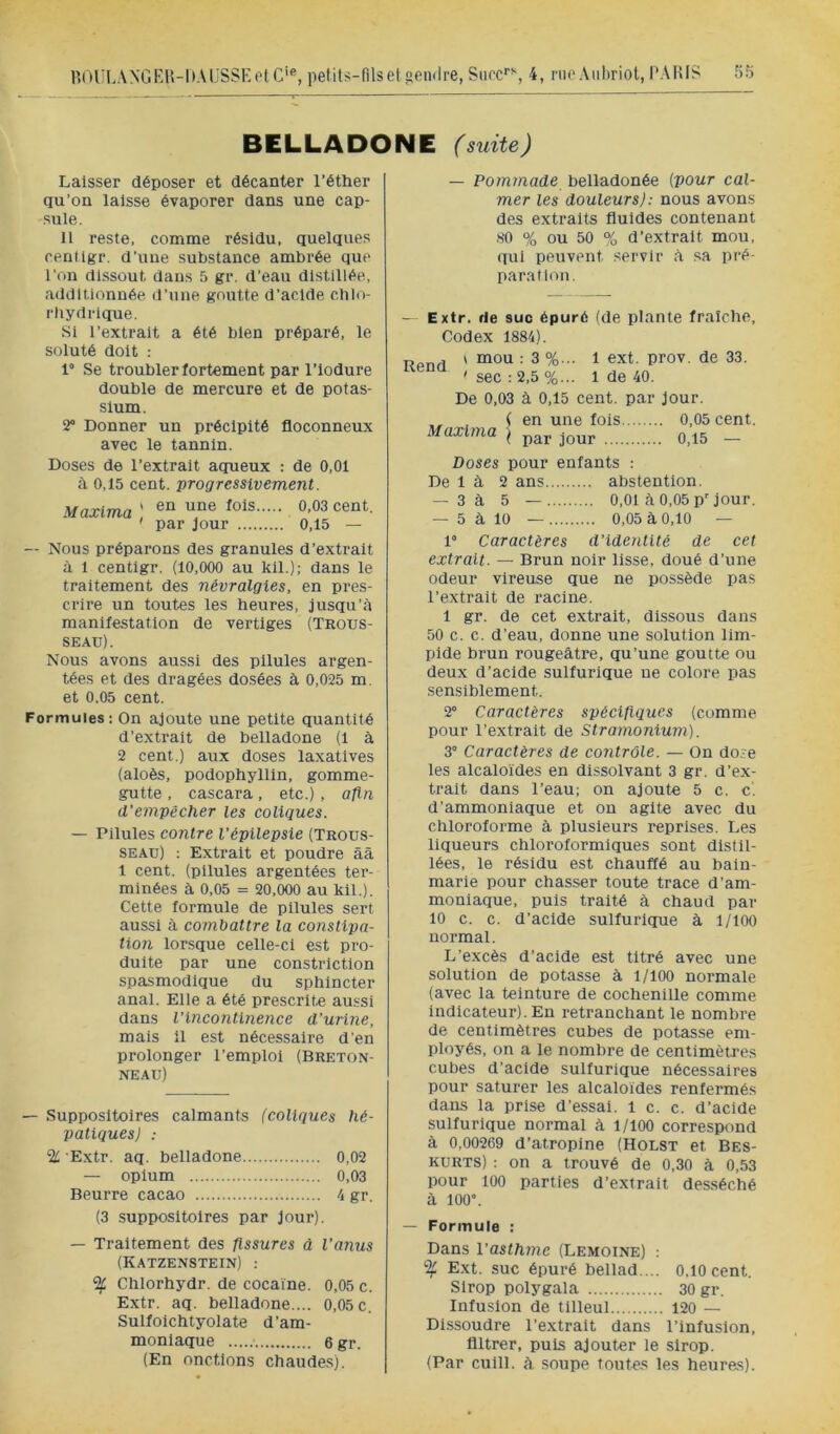 r.OULANGEH-DACSSKolC'®, petits-fils et endre, Stirc'’% 4, rue Aiifiriot, PARI? 5?) BELLADONE (suite) Laisser déposer et décanter l’éther qu’on laisse évaporer dans une cap- sule. il reste, comme résidu, quelques cendgr. d’une substance ambrée que l’on dissout dans 5 gr. d’eau distillée, additionnée d’une goutte d’acide chlo- rhydrique. Si l’extrait a été bien préparé, le soluté doit : 1° Se troubler fortement par l’iodure double de mercure et de potas- sium. î2° Donner un précipité floconneux avec le tannin. Doses de l’extrait aqueux : de 0,01 à 0,15 cent, progressivement. Maxlma ' cent. ' par Jour 0,15 — — Nous préparons des granules d’extrait à 1 centlgr. (10,000 au kil.); dans le traitement des névralgies, en pres- crire un toutes les heures, jusqu’à manifestation de vertiges (Trous- seau). Nous avons aussi des pilules argen- tées et des dragées dosées à 0,025 m. et 0.05 cent. Formules; On ajoute une petite quantité d’extrait de belladone (1 à 2 cent.) aux doses laxatives (aloès, podophyllin, gomme- gutte , cascara, etc.) , afin d'empêcher les coliques. — Pilules contre l'épilepsie (Trous- seau) : Extrait et poudre ââ 1 cent, (pilules argentées ter- minées à 0,05 = 20,000 au kil.). Cette formule de pilules sert aussi à combattre la constipa- tion lorsque celle-ci est pro- duite par une constriction spasmodique du sphincter anal. Elle a été prescrite aussi dans l'incontinence d'urine, mais il est nécessaire d'en prolonger l’emploi (Breton- neau) — Suppositoires calmants (coliques hé- patiques) : % '.Extr. aq. belladone 0,02 — opium 0,03 Beurre cacao 4 gr. (3 suppositoires par Jour). — Traitement des fissures à l'anus (Katzenstein) : % Chlorhydr. de coca'ine. 0,05 c. Extr. aq. belladone.... 0.05 c, Sulfoichtyolate d’am- moniaque 6 gr. (En onctions chaudes). — Pommade belladonée {pour cal- mer les douleurs): nous avons des extraits fluides contenant HO % ou 50 % d’extrait mou, qui peuvent servir à sa pré- paration. — Extr. de suc épuré (de plante fraîche. Codex 1884). „ ^ \ mou : 3 %... 1 ext. prov. de 33. 'sec:2,5%... 1 de 40. De 0,03 à 0,15 cent, par Jour. , (en une fois 0,05 cent. Maxlma | _ Doses pour enfants : De 1 à 2 ans abstention. — 3à 5 — 0,01 à 0,05 p’Jour. — 5 à 10 — 0,05 à 0,10 — 1“ Caractères d'identité de cet extrait. — Brun noir lisse, doué d’une odeur vireuse que ne possède pas l’extrait de racine. 1 gr. de cet extrait, dissous dans 50 c. c. d’eau, donne une solution lim- pide brun rougeâtre, qu’une goutte ou deux d’acide sulfurique ne colore pas sensiblement. 2° Caractères spécifiques (comme pour l’extrait de Stramonium). 3° Caractères de contrôle. — On dose les alcalo'ides en dissolvant 3 gr. d’ex- trait dans l’eau; on ajoute 5 c. c'. d’ammoniaque et on agite avec du chloroforme à plusieurs reprises. Les liqueurs chloroformiques sont distil- lées, le résidu est chauffé au bain- marie pour chasser toute trace d’am- moniaque, puis traité à chaud par 10 c. c. d’acide sulfurique à 1/100 normal. L’excès d’acide est titré avec une solution de potasse à 1/100 normale (avec la teinture de cochenille comme indicateur). En retranchant le nombre de centimètres cubes de potasse em- ployés, on a le nombre de centimètres cubes d’acide sulfurique nécessaires pour saturer les alcaloïdes renfermés dans la prise d’essai, l c. c. d’acide sulfurique normal à 1/100 correspond à 0,00269 d’atropine (Holst et Bes- KURTS) : on a trouvé de 0,30 à 0,53 pour 100 parties d’extrait desséché à 100°. — Formule : Dans l'asthme (Lemoine) : % Ext. suc épuré bellad. .. 0,10 cent. Sirop polygala 30 gr. Infusion de tilleul 120 — Dissoudre l’extrait dans l’infusion, filtrer, puis ajouter le sirop. (Par cuill. à soupe toutes les heures).