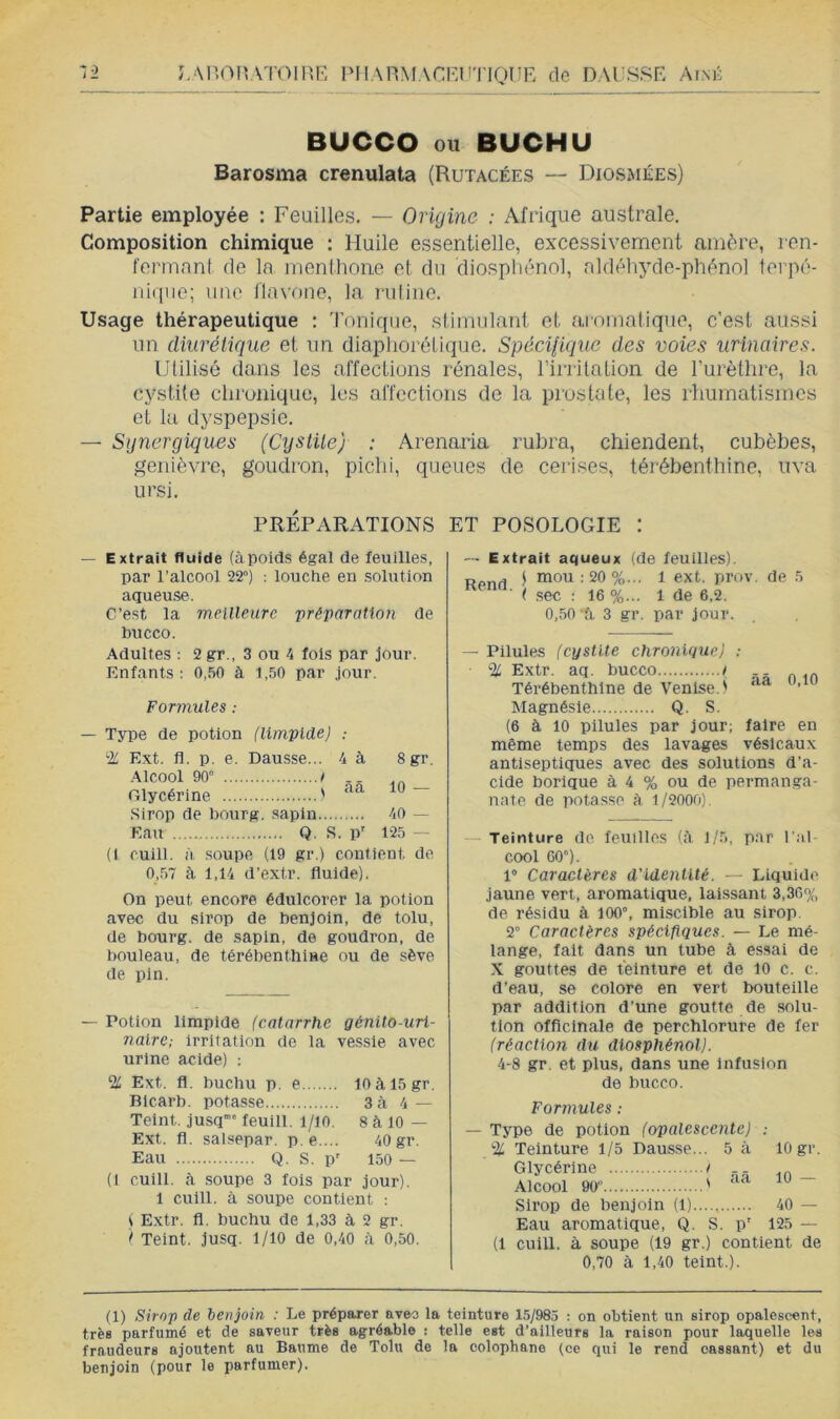 LAnOI'.ATOll'xR IMIARMACRl'TIQUE de DAL'SSE Aink Z-2 BUCCO ou BUCHU Barosma crenulata (Rutacées — Diosmées) Partie employée : Feuilles. — Origine : Afrique australe. Composition chimique : Huile essentielle, excessivement amère, ren- fermanl de la inenthone et du diosphénol, aldéhyde-phènnl terpé- niiiiie; une llavone, la ruiine. Usage thérapeutique ; 'l'onique, stimulant et aromatique, c'est aussi un diurétique et un diapliorétique. Spécifique des voies urinaires. Utilisé dans les affections rénales, rirrilation de Turètlire, la cystite chronique, les affections de la prostate, les rhumatismes et 1a dyspepsie. — Synergiques (Cystile) : Arenoiia rubra, chiendent, cubèbes, genièvre, goudron, pichi, queues de cerises, térébenthine, uva ursi. PRÉPARATIONS ET POSOLOGIE : — Extrait fluide (àpoids égal de feuilles, par l’alcool 22°) : louche en solution aqueuse. C’est la meilleure préparation de bucco. Adultes : 2 gr., 3 ou 4 fols par jour. Enfants : 0,50 à 1,50 par jour. Formules : — Type de potion (limpide) 2L Ext. fl. p. e. Dausse... 4 à 8 gr. Alcool 90” t Glycérine ' ~ Sirop de bourg, sapin 40 — Eau Q. S. P' 125 — (1 cuill. à .soupe (19 gr.) contient de 0,57 à 1,14 d’extr. fluide). On peut encore édulcorer la potion avec du sirop de benjoin, de tolu, de bourg, de sapin, de goudron, de bouleau, de térébenthlHe ou de sève de pin. — Potion limpide (catarrhe génito-uri- naire ; Irritation de la vessie avec urine acide) : % Ext. fl. buchu p, e 10àl5gr. Blcarb. potasse 3à 4 — Teint, jusq'”' feuill. l/io. 8 à 10 — Ext. fl. salsepar. p.e ... 40 gr. Eau Q. S. p' 150 — (I cuill, à soupe 3 fois par jour). 1 cuill. à soupe contient : i E.xtr. fl. buchu de 1,33 à 2 gr. i* Teint, jusq. 1/10 de 0,40 .à 0,50. — Extrait aqueux (de feuilles). P ^ j mou:20%... 1 ext. prov. de 5 (sec ; 16 %... 1 de 6,2. 0,50'S, 3 gr. par jour. — Pilules (cystite chronique) : % Extr. aq. bucco i Térébenthine de Venise.' Magnésie Q. S. (6 à 10 pilules par jour; faire en même temps des lavages vésicaux antiseptiques avec des solutions d’a- cide borique à 4 % ou de perman.ga- nate de potasse à, 1/2000). — Teinture do feuilles (;\ J/5, par l'al- cool 60”). 1“ Caractères d’identité. — Liquide jaune vert, aromatique, laissant 3,36% de résidu à 100°, miscible au sirop. 2° Caractères spécifiques. — Le mé- lange, fait dans un tube à essai de X gouttes de teinture et de 10 c. c. d’eau, se colore en vert bouteille par addition d’une goutte de solu- tion officinale de perchlorure de fer (réaction du diosphénol). 4-8 gr. et plus, dans une Infusion de bucco. Fortnules ; — Type de potion (opalescente) % Teinture 1/5 Dausse... 5 à Glycérine t .. Alcool 90” ' 10 gr. 10 — Sirop de benjoin (1) 40 — Eau aromatique, Q. S. p' 125 — (1 cuill. à soupe (19 gr.) contient de 0,70 à 1,40 teint.). (1) Sirop de benjoin : Le préparer avec la teinture 15/985 : on obtient un sirop opalescent, très parfumé et de saveur très agréable : telle est d’ailleurs la raison pour laquelle les fraudeurs ajoutent au Baume de Tolu de la colophane (ce qui le rend cassant) et du benjoin (pour le parfumer).