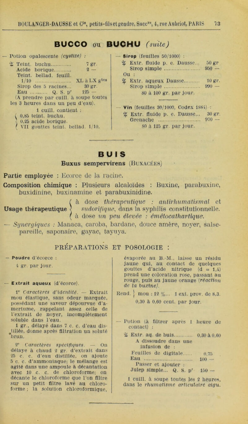 BUCCO ou BUCHU (suite) — Potion opalescente (cystite) ; Teint, buchu 7 gr. Acide borique 2 — Teint, bellad. feuill. 1/10 XLàLXgtes Sirop des 5 racines... 30 gr. Eau Q. S. P' 125 — (A prendre par culll. à soupe toutes les 3 heures dans un peu d’eau). 1 cuill. contient : t 0,85 teint, buchu. 0,25 acide borique. ( VII gouttes teint, bellad. 1/10. — Sirop (feuilles 50/1000) ; % Extr. fluide p. e. Dausse... 50 gr Sirop simple 950 — Ou : % Extr. aqueux Dausse 10 gr. Sirop simple 990 — 80 à 100 gr. par Jour. — Vin (feuilles 30/1000, Codex 1881) : % Extr. fluide p. e. Dausse... 30 gr. Grenache 970 — 80 à 125 gr. par jour. BUIS Buxus sempervirens (Buxacée.s) Partie employée ; l'icürce de la racine. Composition chimique : Plusieurs alcaloïdes : Buxine, parabuxiue, buxidinine, buxinamine et parabuxinidine. ià dose thérapeutique : antirhumalismal et sudorifique^ dans la syphilis consütutiorinelJe. à dose un peu élevée : émétocalhartique. — Sijnerpiques : Manaca, caroba, bardane, douce amère, noyer, salse- pareille, saponaire, gayac, tayuya. PRÉPARATIONS ET POSOLOGIE : — Poudre d’écorce : 4 gr. par Jour. — Extrait aqueux (d’écorce). 1 Caractères d'identité. — Extrait mou élastique, sans odeur marquée, possédant une saveur dépourvue d’a- mertume, rappelant assez celle de l'extrait de noyer, incomplètement soluble dans l’eau. 1 gr., délayé dans 7 c. c. d’eau dis- ^tillée, donne après filtration un soluté brun. 2” Caractères spécifiques. — On délaye à chaud 2 gr. d’extrait dans 25 c. c. d’eau distillée, on ajoute 5 c. c. d'ammoniaque; le mélange est agité dans une ampoule à décantation avec 10 c. c. de chloroforme; on décante le chloroforme que l’on filtre sur un petit filtre lavé au chloro- forme ; la solution chloroformique. évaporée au B.-M., laisse un résidu Jaune qui, au contact de quelques gouttes d’acide nitrique (d = 1,4) prend une coloration rose, passant au rouge, puis au Jaune orange [réaction de la Inixine). Rend, j mou : 12 %... 1 ext. prov. de 8,3. 0,30 à 0,60 cent, par Jour. — Potion (à filtrer après 1 lieuro de contact) : ± Extr. aq. de buis 0,30 à 0,60 .A dissoudre dans une infusion de : Feuilles de digitale o,75 Eau 100 — Passer et ajouter : Julep simple... Q. s. p' lôo — 1 cuill. à soupe toutes les 2 heure,s, dans le rhumatisme articulaire aigu.